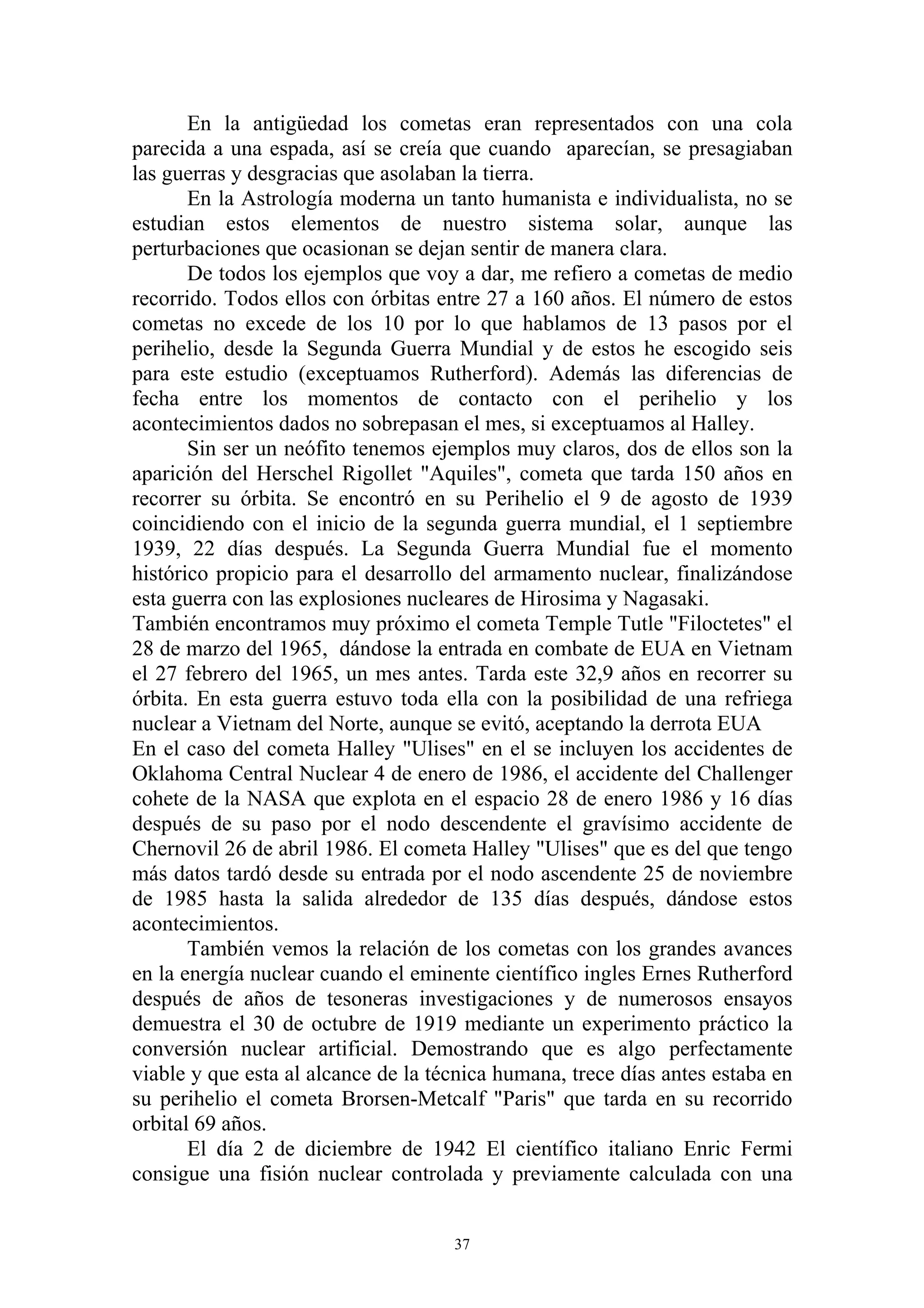 En la antigüedad los cometas eran representados con una cola
parecida a una espada, así se creía que cuando aparecían, se presagiaban
las guerras y desgracias que asolaban la tierra.
       En la Astrología moderna un tanto humanista e individualista, no se
estudian estos elementos de nuestro sistema solar, aunque las
perturbaciones que ocasionan se dejan sentir de manera clara.
       De todos los ejemplos que voy a dar, me refiero a cometas de medio
recorrido. Todos ellos con órbitas entre 27 a 160 años. El número de estos
cometas no excede de los 10 por lo que hablamos de 13 pasos por el
perihelio, desde la Segunda Guerra Mundial y de estos he escogido seis
para este estudio (exceptuamos Rutherford). Además las diferencias de
fecha entre los momentos de contacto con el perihelio y los
acontecimientos dados no sobrepasan el mes, si exceptuamos al Halley.
       Sin ser un neófito tenemos ejemplos muy claros, dos de ellos son la
aparición del Herschel Rigollet "Aquiles", cometa que tarda 150 años en
recorrer su órbita. Se encontró en su Perihelio el 9 de agosto de 1939
coincidiendo con el inicio de la segunda guerra mundial, el 1 septiembre
1939, 22 días después. La Segunda Guerra Mundial fue el momento
histórico propicio para el desarrollo del armamento nuclear, finalizándose
esta guerra con las explosiones nucleares de Hirosima y Nagasaki.
También encontramos muy próximo el cometa Temple Tutle "Filoctetes" el
28 de marzo del 1965, dándose la entrada en combate de EUA en Vietnam
el 27 febrero del 1965, un mes antes. Tarda este 32,9 años en recorrer su
órbita. En esta guerra estuvo toda ella con la posibilidad de una refriega
nuclear a Vietnam del Norte, aunque se evitó, aceptando la derrota EUA
En el caso del cometa Halley "Ulises" en el se incluyen los accidentes de
Oklahoma Central Nuclear 4 de enero de 1986, el accidente del Challenger
cohete de la NASA que explota en el espacio 28 de enero 1986 y 16 días
después de su paso por el nodo descendente el gravísimo accidente de
Chernovil 26 de abril 1986. El cometa Halley "Ulises" que es del que tengo
más datos tardó desde su entrada por el nodo ascendente 25 de noviembre
de 1985 hasta la salida alrededor de 135 días después, dándose estos
acontecimientos.
       También vemos la relación de los cometas con los grandes avances
en la energía nuclear cuando el eminente científico ingles Ernes Rutherford
después de años de tesoneras investigaciones y de numerosos ensayos
demuestra el 30 de octubre de 1919 mediante un experimento práctico la
conversión nuclear artificial. Demostrando que es algo perfectamente
viable y que esta al alcance de la técnica humana, trece días antes estaba en
su perihelio el cometa Brorsen-Metcalf "Paris" que tarda en su recorrido
orbital 69 años.
       El día 2 de diciembre de 1942 El científico italiano Enric Fermi
consigue una fisión nuclear controlada y previamente calculada con una


                                     37
 