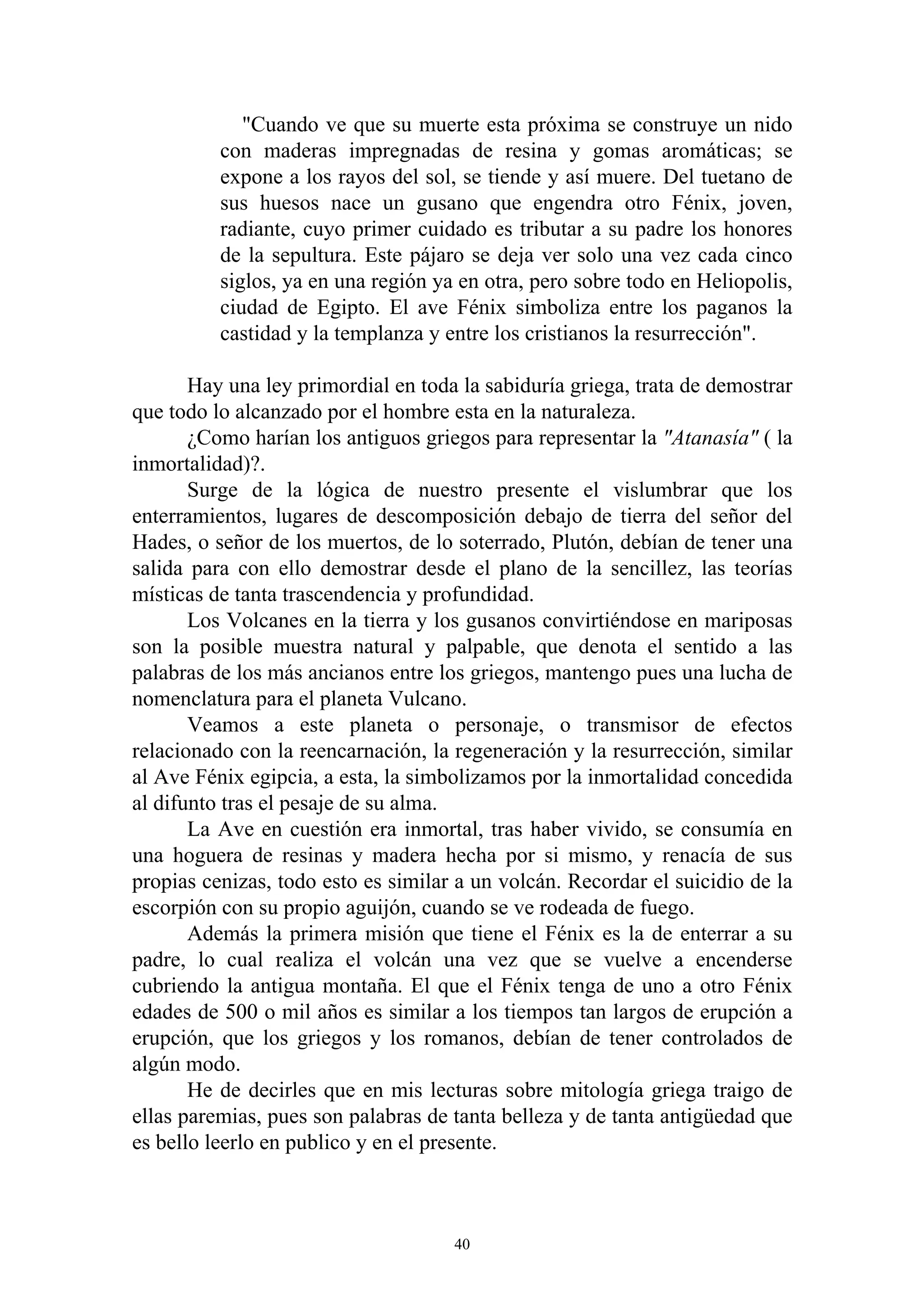 "Cuando ve que su muerte esta próxima se construye un nido
          con maderas impregnadas de resina y gomas aromáticas; se
          expone a los rayos del sol, se tiende y así muere. Del tuetano de
          sus huesos nace un gusano que engendra otro Fénix, joven,
          radiante, cuyo primer cuidado es tributar a su padre los honores
          de la sepultura. Este pájaro se deja ver solo una vez cada cinco
          siglos, ya en una región ya en otra, pero sobre todo en Heliopolis,
          ciudad de Egipto. El ave Fénix simboliza entre los paganos la
          castidad y la templanza y entre los cristianos la resurrección".

       Hay una ley primordial en toda la sabiduría griega, trata de demostrar
que todo lo alcanzado por el hombre esta en la naturaleza.
       ¿Como harían los antiguos griegos para representar la "Atanasía" ( la
inmortalidad)?.
       Surge de la lógica de nuestro presente el vislumbrar que los
enterramientos, lugares de descomposición debajo de tierra del señor del
Hades, o señor de los muertos, de lo soterrado, Plutón, debían de tener una
salida para con ello demostrar desde el plano de la sencillez, las teorías
místicas de tanta trascendencia y profundidad.
       Los Volcanes en la tierra y los gusanos convirtiéndose en mariposas
son la posible muestra natural y palpable, que denota el sentido a las
palabras de los más ancianos entre los griegos, mantengo pues una lucha de
nomenclatura para el planeta Vulcano.
       Veamos a este planeta o personaje, o transmisor de efectos
relacionado con la reencarnación, la regeneración y la resurrección, similar
al Ave Fénix egipcia, a esta, la simbolizamos por la inmortalidad concedida
al difunto tras el pesaje de su alma.
       La Ave en cuestión era inmortal, tras haber vivido, se consumía en
una hoguera de resinas y madera hecha por si mismo, y renacía de sus
propias cenizas, todo esto es similar a un volcán. Recordar el suicidio de la
escorpión con su propio aguijón, cuando se ve rodeada de fuego.
       Además la primera misión que tiene el Fénix es la de enterrar a su
padre, lo cual realiza el volcán una vez que se vuelve a encenderse
cubriendo la antigua montaña. El que el Fénix tenga de uno a otro Fénix
edades de 500 o mil años es similar a los tiempos tan largos de erupción a
erupción, que los griegos y los romanos, debían de tener controlados de
algún modo.
       He de decirles que en mis lecturas sobre mitología griega traigo de
ellas paremias, pues son palabras de tanta belleza y de tanta antigüedad que
es bello leerlo en publico y en el presente.



                                     40
 