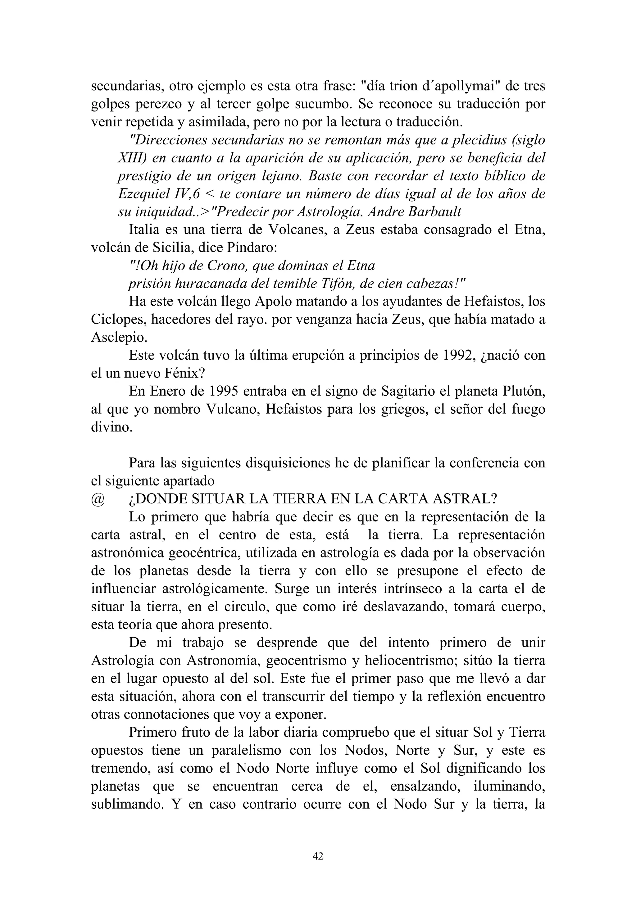 secundarias, otro ejemplo es esta otra frase: "día trion d´apollymai" de tres
golpes perezco y al tercer golpe sucumbo. Se reconoce su traducción por
venir repetida y asimilada, pero no por la lectura o traducción.
       "Direcciones secundarias no se remontan más que a plecidius (siglo
     XIII) en cuanto a la aparición de su aplicación, pero se beneficia del
     prestigio de un origen lejano. Baste con recordar el texto bíblico de
     Ezequiel IV,6 < te contare un número de días igual al de los años de
     su iniquidad..>"Predecir por Astrología. Andre Barbault
       Italia es una tierra de Volcanes, a Zeus estaba consagrado el Etna,
volcán de Sicilia, dice Píndaro:
       "!Oh hijo de Crono, que dominas el Etna
       prisión huracanada del temible Tifón, de cien cabezas!"
       Ha este volcán llego Apolo matando a los ayudantes de Hefaistos, los
Ciclopes, hacedores del rayo. por venganza hacia Zeus, que había matado a
Asclepio.
       Este volcán tuvo la última erupción a principios de 1992, ¿nació con
el un nuevo Fénix?
       En Enero de 1995 entraba en el signo de Sagitario el planeta Plutón,
al que yo nombro Vulcano, Hefaistos para los griegos, el señor del fuego
divino.

       Para las siguientes disquisiciones he de planificar la conferencia con
el siguiente apartado
@      ¿DONDE SITUAR LA TIERRA EN LA CARTA ASTRAL?
       Lo primero que habría que decir es que en la representación de la
carta astral, en el centro de esta, está la tierra. La representación
astronómica geocéntrica, utilizada en astrología es dada por la observación
de los planetas desde la tierra y con ello se presupone el efecto de
influenciar astrológicamente. Surge un interés intrínseco a la carta el de
situar la tierra, en el circulo, que como iré deslavazando, tomará cuerpo,
esta teoría que ahora presento.
       De mi trabajo se desprende que del intento primero de unir
Astrología con Astronomía, geocentrismo y heliocentrismo; sitúo la tierra
en el lugar opuesto al del sol. Este fue el primer paso que me llevó a dar
esta situación, ahora con el transcurrir del tiempo y la reflexión encuentro
otras connotaciones que voy a exponer.
       Primero fruto de la labor diaria compruebo que el situar Sol y Tierra
opuestos tiene un paralelismo con los Nodos, Norte y Sur, y este es
tremendo, así como el Nodo Norte influye como el Sol dignificando los
planetas que se encuentran cerca de el, ensalzando, iluminando,
sublimando. Y en caso contrario ocurre con el Nodo Sur y la tierra, la


                                     42
 