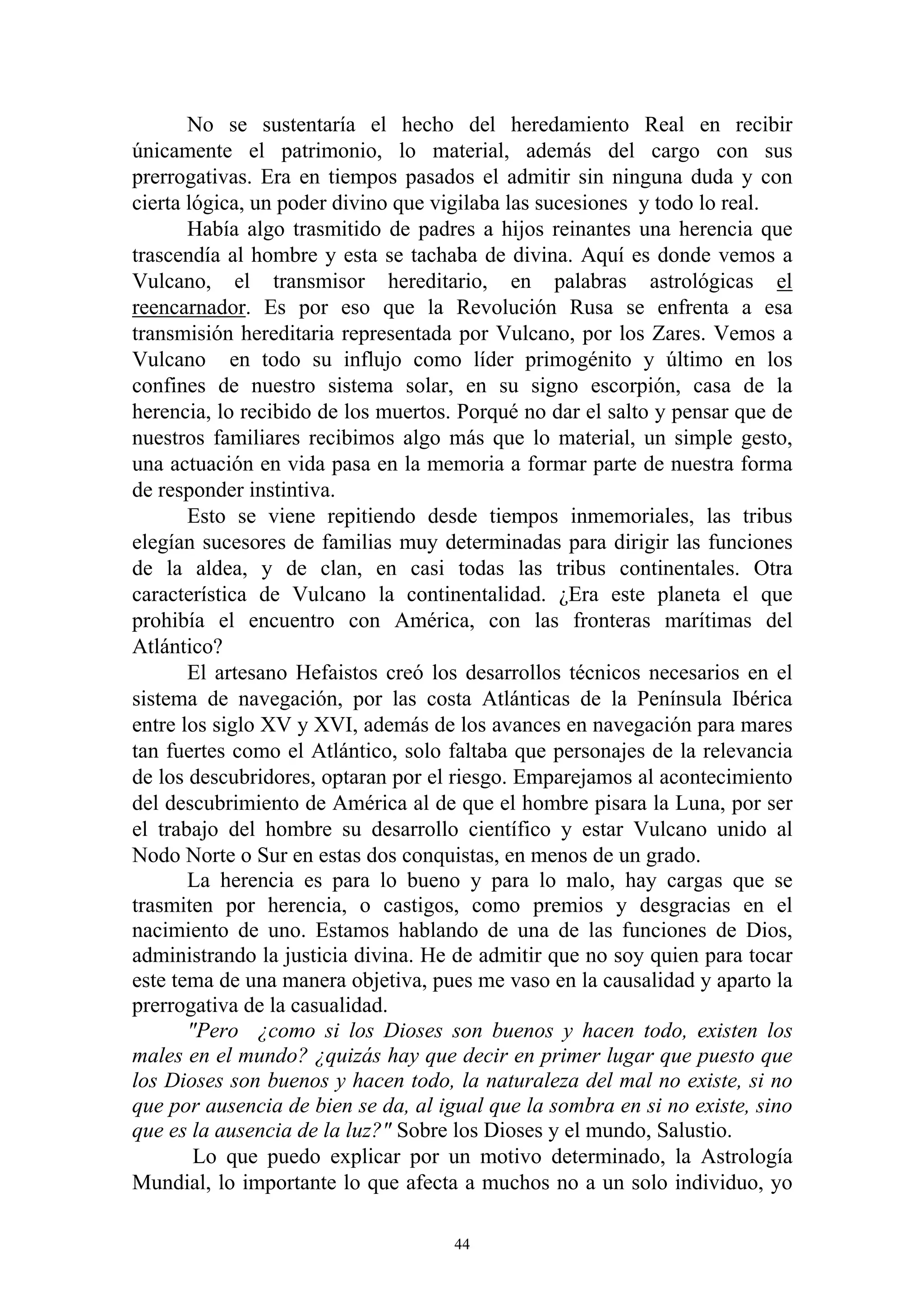 No se sustentaría el hecho del heredamiento Real en recibir
únicamente el patrimonio, lo material, además del cargo con sus
prerrogativas. Era en tiempos pasados el admitir sin ninguna duda y con
cierta lógica, un poder divino que vigilaba las sucesiones y todo lo real.
       Había algo trasmitido de padres a hijos reinantes una herencia que
trascendía al hombre y esta se tachaba de divina. Aquí es donde vemos a
Vulcano, el transmisor hereditario, en palabras astrológicas el
reencarnador. Es por eso que la Revolución Rusa se enfrenta a esa
transmisión hereditaria representada por Vulcano, por los Zares. Vemos a
Vulcano en todo su influjo como líder primogénito y último en los
confines de nuestro sistema solar, en su signo escorpión, casa de la
herencia, lo recibido de los muertos. Porqué no dar el salto y pensar que de
nuestros familiares recibimos algo más que lo material, un simple gesto,
una actuación en vida pasa en la memoria a formar parte de nuestra forma
de responder instintiva.
       Esto se viene repitiendo desde tiempos inmemoriales, las tribus
elegían sucesores de familias muy determinadas para dirigir las funciones
de la aldea, y de clan, en casi todas las tribus continentales. Otra
característica de Vulcano la continentalidad. ¿Era este planeta el que
prohibía el encuentro con América, con las fronteras marítimas del
Atlántico?
       El artesano Hefaistos creó los desarrollos técnicos necesarios en el
sistema de navegación, por las costa Atlánticas de la Península Ibérica
entre los siglo XV y XVI, además de los avances en navegación para mares
tan fuertes como el Atlántico, solo faltaba que personajes de la relevancia
de los descubridores, optaran por el riesgo. Emparejamos al acontecimiento
del descubrimiento de América al de que el hombre pisara la Luna, por ser
el trabajo del hombre su desarrollo científico y estar Vulcano unido al
Nodo Norte o Sur en estas dos conquistas, en menos de un grado.
       La herencia es para lo bueno y para lo malo, hay cargas que se
trasmiten por herencia, o castigos, como premios y desgracias en el
nacimiento de uno. Estamos hablando de una de las funciones de Dios,
administrando la justicia divina. He de admitir que no soy quien para tocar
este tema de una manera objetiva, pues me vaso en la causalidad y aparto la
prerrogativa de la casualidad.
       "Pero ¿como si los Dioses son buenos y hacen todo, existen los
males en el mundo? ¿quizás hay que decir en primer lugar que puesto que
los Dioses son buenos y hacen todo, la naturaleza del mal no existe, si no
que por ausencia de bien se da, al igual que la sombra en si no existe, sino
que es la ausencia de la luz?" Sobre los Dioses y el mundo, Salustio.
        Lo que puedo explicar por un motivo determinado, la Astrología
Mundial, lo importante lo que afecta a muchos no a un solo individuo, yo

                                     44
 