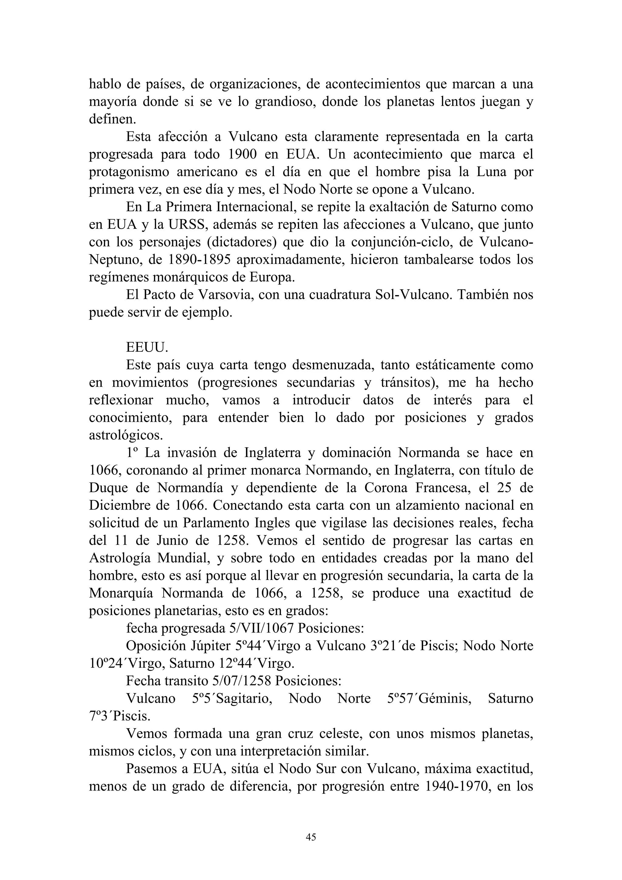 hablo de países, de organizaciones, de acontecimientos que marcan a una
mayoría donde si se ve lo grandioso, donde los planetas lentos juegan y
definen.
      Esta afección a Vulcano esta claramente representada en la carta
progresada para todo 1900 en EUA. Un acontecimiento que marca el
protagonismo americano es el día en que el hombre pisa la Luna por
primera vez, en ese día y mes, el Nodo Norte se opone a Vulcano.
      En La Primera Internacional, se repite la exaltación de Saturno como
en EUA y la URSS, además se repiten las afecciones a Vulcano, que junto
con los personajes (dictadores) que dio la conjunción-ciclo, de Vulcano-
Neptuno, de 1890-1895 aproximadamente, hicieron tambalearse todos los
regímenes monárquicos de Europa.
      El Pacto de Varsovia, con una cuadratura Sol-Vulcano. También nos
puede servir de ejemplo.

       EEUU.
       Este país cuya carta tengo desmenuzada, tanto estáticamente como
en movimientos (progresiones secundarias y tránsitos), me ha hecho
reflexionar mucho, vamos a introducir datos de interés para el
conocimiento, para entender bien lo dado por posiciones y grados
astrológicos.
       1º La invasión de Inglaterra y dominación Normanda se hace en
1066, coronando al primer monarca Normando, en Inglaterra, con título de
Duque de Normandía y dependiente de la Corona Francesa, el 25 de
Diciembre de 1066. Conectando esta carta con un alzamiento nacional en
solicitud de un Parlamento Ingles que vigilase las decisiones reales, fecha
del 11 de Junio de 1258. Vemos el sentido de progresar las cartas en
Astrología Mundial, y sobre todo en entidades creadas por la mano del
hombre, esto es así porque al llevar en progresión secundaria, la carta de la
Monarquía Normanda de 1066, a 1258, se produce una exactitud de
posiciones planetarias, esto es en grados:
       fecha progresada 5/VII/1067 Posiciones:
       Oposición Júpiter 5º44´Virgo a Vulcano 3º21´de Piscis; Nodo Norte
10º24´Virgo, Saturno 12º44´Virgo.
       Fecha transito 5/07/1258 Posiciones:
       Vulcano 5º5´Sagitario, Nodo Norte 5º57´Géminis, Saturno
7º3´Piscis.
       Vemos formada una gran cruz celeste, con unos mismos planetas,
mismos ciclos, y con una interpretación similar.
       Pasemos a EUA, sitúa el Nodo Sur con Vulcano, máxima exactitud,
menos de un grado de diferencia, por progresión entre 1940-1970, en los


                                     45
 