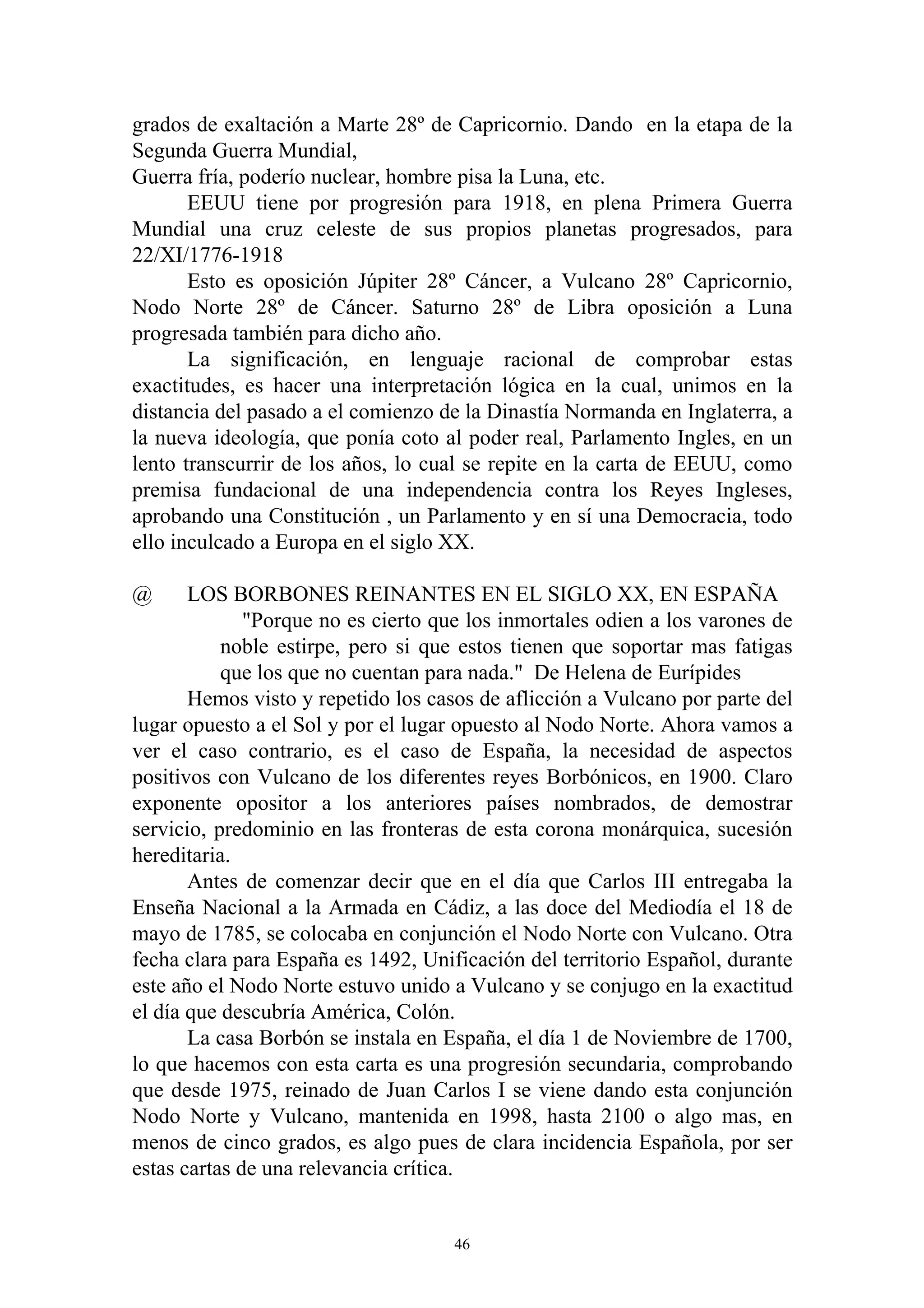 grados de exaltación a Marte 28º de Capricornio. Dando en la etapa de la
Segunda Guerra Mundial,
Guerra fría, poderío nuclear, hombre pisa la Luna, etc.
       EEUU tiene por progresión para 1918, en plena Primera Guerra
Mundial una cruz celeste de sus propios planetas progresados, para
22/XI/1776-1918
       Esto es oposición Júpiter 28º Cáncer, a Vulcano 28º Capricornio,
Nodo Norte 28º de Cáncer. Saturno 28º de Libra oposición a Luna
progresada también para dicho año.
       La significación, en lenguaje racional de comprobar estas
exactitudes, es hacer una interpretación lógica en la cual, unimos en la
distancia del pasado a el comienzo de la Dinastía Normanda en Inglaterra, a
la nueva ideología, que ponía coto al poder real, Parlamento Ingles, en un
lento transcurrir de los años, lo cual se repite en la carta de EEUU, como
premisa fundacional de una independencia contra los Reyes Ingleses,
aprobando una Constitución , un Parlamento y en sí una Democracia, todo
ello inculcado a Europa en el siglo XX.

@      LOS BORBONES REINANTES EN EL SIGLO XX, EN ESPAÑA
              "Porque no es cierto que los inmortales odien a los varones de
           noble estirpe, pero si que estos tienen que soportar mas fatigas
           que los que no cuentan para nada." De Helena de Eurípides
       Hemos visto y repetido los casos de aflicción a Vulcano por parte del
lugar opuesto a el Sol y por el lugar opuesto al Nodo Norte. Ahora vamos a
ver el caso contrario, es el caso de España, la necesidad de aspectos
positivos con Vulcano de los diferentes reyes Borbónicos, en 1900. Claro
exponente opositor a los anteriores países nombrados, de demostrar
servicio, predominio en las fronteras de esta corona monárquica, sucesión
hereditaria.
       Antes de comenzar decir que en el día que Carlos III entregaba la
Enseña Nacional a la Armada en Cádiz, a las doce del Mediodía el 18 de
mayo de 1785, se colocaba en conjunción el Nodo Norte con Vulcano. Otra
fecha clara para España es 1492, Unificación del territorio Español, durante
este año el Nodo Norte estuvo unido a Vulcano y se conjugo en la exactitud
el día que descubría América, Colón.
       La casa Borbón se instala en España, el día 1 de Noviembre de 1700,
lo que hacemos con esta carta es una progresión secundaria, comprobando
que desde 1975, reinado de Juan Carlos I se viene dando esta conjunción
Nodo Norte y Vulcano, mantenida en 1998, hasta 2100 o algo mas, en
menos de cinco grados, es algo pues de clara incidencia Española, por ser
estas cartas de una relevancia crítica.


                                     46
 