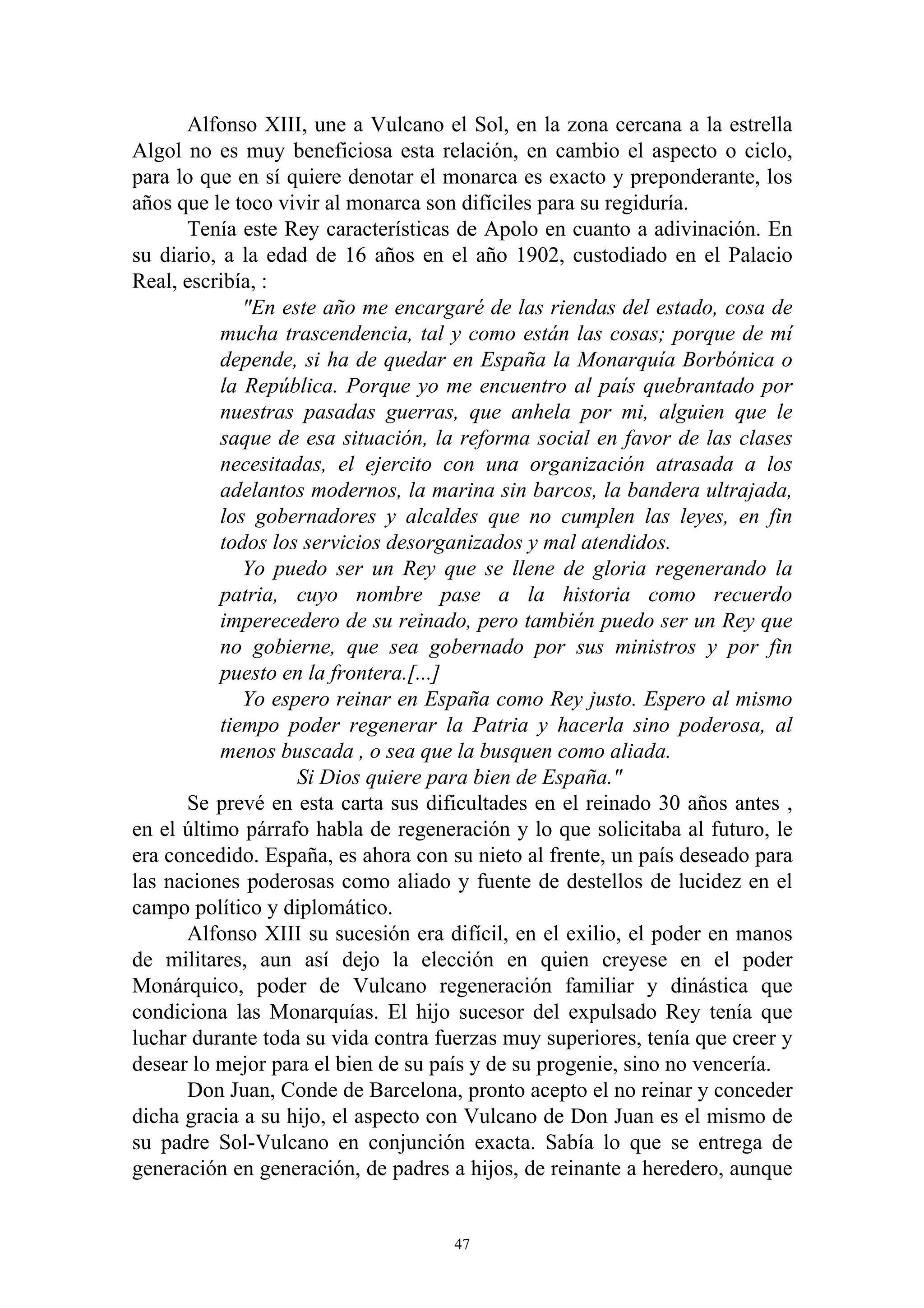 Alfonso XIII, une a Vulcano el Sol, en la zona cercana a la estrella
Algol no es muy beneficiosa esta relación, en cambio el aspecto o ciclo,
para lo que en sí quiere denotar el monarca es exacto y preponderante, los
años que le toco vivir al monarca son difíciles para su regiduría.
      Tenía este Rey características de Apolo en cuanto a adivinación. En
su diario, a la edad de 16 años en el año 1902, custodiado en el Palacio
Real, escribía, :
              "En este año me encargaré de las riendas del estado, cosa de
           mucha trascendencia, tal y como están las cosas; porque de mí
           depende, si ha de quedar en España la Monarquía Borbónica o
           la República. Porque yo me encuentro al país quebrantado por
           nuestras pasadas guerras, que anhela por mi, alguien que le
           saque de esa situación, la reforma social en favor de las clases
           necesitadas, el ejercito con una organización atrasada a los
           adelantos modernos, la marina sin barcos, la bandera ultrajada,
           los gobernadores y alcaldes que no cumplen las leyes, en fin
           todos los servicios desorganizados y mal atendidos.
              Yo puedo ser un Rey que se llene de gloria regenerando la
           patria, cuyo nombre pase a la historia como recuerdo
           imperecedero de su reinado, pero también puedo ser un Rey que
           no gobierne, que sea gobernado por sus ministros y por fin
           puesto en la frontera.[...]
              Yo espero reinar en España como Rey justo. Espero al mismo
           tiempo poder regenerar la Patria y hacerla sino poderosa, al
           menos buscada , o sea que la busquen como aliada.
                    Si Dios quiere para bien de España."
      Se prevé en esta carta sus dificultades en el reinado 30 años antes ,
en el último párrafo habla de regeneración y lo que solicitaba al futuro, le
era concedido. España, es ahora con su nieto al frente, un país deseado para
las naciones poderosas como aliado y fuente de destellos de lucidez en el
campo político y diplomático.
      Alfonso XIII su sucesión era difícil, en el exilio, el poder en manos
de militares, aun así dejo la elección en quien creyese en el poder
Monárquico, poder de Vulcano regeneración familiar y dinástica que
condiciona las Monarquías. El hijo sucesor del expulsado Rey tenía que
luchar durante toda su vida contra fuerzas muy superiores, tenía que creer y
desear lo mejor para el bien de su país y de su progenie, sino no vencería.
      Don Juan, Conde de Barcelona, pronto acepto el no reinar y conceder
dicha gracia a su hijo, el aspecto con Vulcano de Don Juan es el mismo de
su padre Sol-Vulcano en conjunción exacta. Sabía lo que se entrega de
generación en generación, de padres a hijos, de reinante a heredero, aunque


                                     47
 