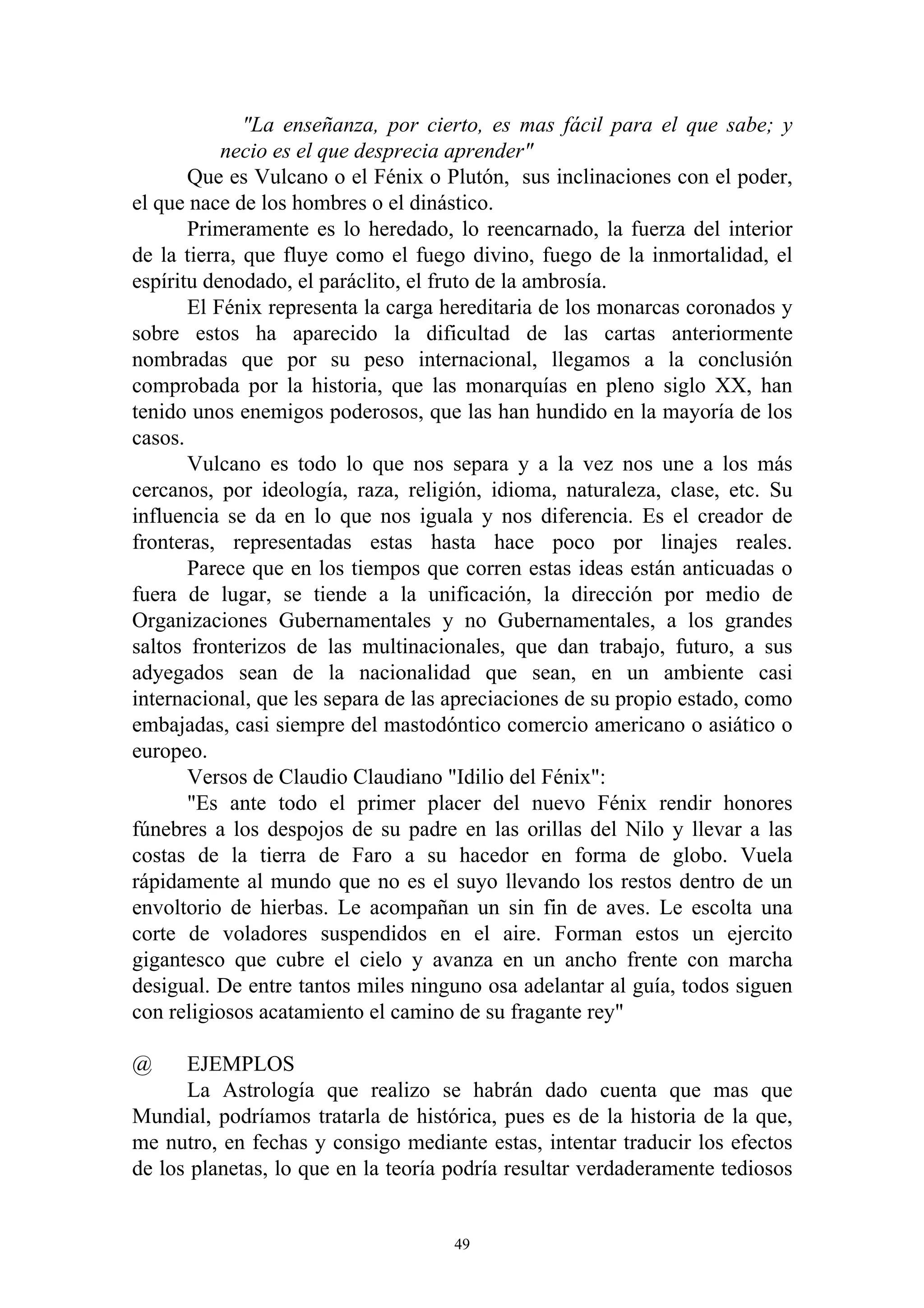 "La enseñanza, por cierto, es mas fácil para el que sabe; y
           necio es el que desprecia aprender"
       Que es Vulcano o el Fénix o Plutón, sus inclinaciones con el poder,
el que nace de los hombres o el dinástico.
       Primeramente es lo heredado, lo reencarnado, la fuerza del interior
de la tierra, que fluye como el fuego divino, fuego de la inmortalidad, el
espíritu denodado, el paráclito, el fruto de la ambrosía.
       El Fénix representa la carga hereditaria de los monarcas coronados y
sobre estos ha aparecido la dificultad de las cartas anteriormente
nombradas que por su peso internacional, llegamos a la conclusión
comprobada por la historia, que las monarquías en pleno siglo XX, han
tenido unos enemigos poderosos, que las han hundido en la mayoría de los
casos.
       Vulcano es todo lo que nos separa y a la vez nos une a los más
cercanos, por ideología, raza, religión, idioma, naturaleza, clase, etc. Su
influencia se da en lo que nos iguala y nos diferencia. Es el creador de
fronteras, representadas estas hasta hace poco por linajes reales.
       Parece que en los tiempos que corren estas ideas están anticuadas o
fuera de lugar, se tiende a la unificación, la dirección por medio de
Organizaciones Gubernamentales y no Gubernamentales, a los grandes
saltos fronterizos de las multinacionales, que dan trabajo, futuro, a sus
adyegados sean de la nacionalidad que sean, en un ambiente casi
internacional, que les separa de las apreciaciones de su propio estado, como
embajadas, casi siempre del mastodóntico comercio americano o asiático o
europeo.
       Versos de Claudio Claudiano "Idilio del Fénix":
       "Es ante todo el primer placer del nuevo Fénix rendir honores
fúnebres a los despojos de su padre en las orillas del Nilo y llevar a las
costas de la tierra de Faro a su hacedor en forma de globo. Vuela
rápidamente al mundo que no es el suyo llevando los restos dentro de un
envoltorio de hierbas. Le acompañan un sin fin de aves. Le escolta una
corte de voladores suspendidos en el aire. Forman estos un ejercito
gigantesco que cubre el cielo y avanza en un ancho frente con marcha
desigual. De entre tantos miles ninguno osa adelantar al guía, todos siguen
con religiosos acatamiento el camino de su fragante rey"

@     EJEMPLOS
      La Astrología que realizo se habrán dado cuenta que mas que
Mundial, podríamos tratarla de histórica, pues es de la historia de la que,
me nutro, en fechas y consigo mediante estas, intentar traducir los efectos
de los planetas, lo que en la teoría podría resultar verdaderamente tediosos


                                     49
 