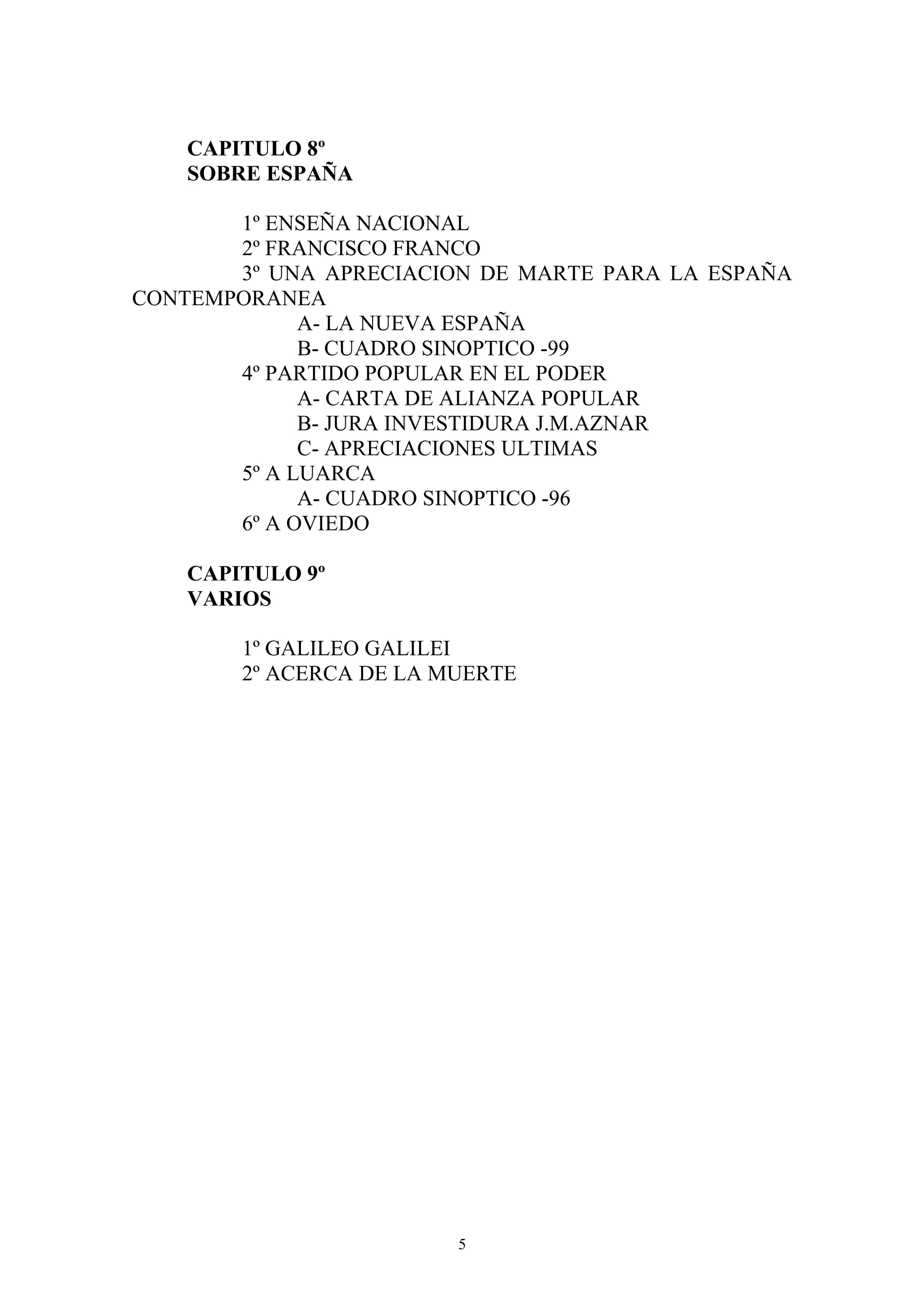 CAPITULO 8º
    SOBRE ESPAÑA

       1º ENSEÑA NACIONAL
       2º FRANCISCO FRANCO
       3º UNA APRECIACION DE MARTE PARA LA ESPAÑA
CONTEMPORANEA
             A- LA NUEVA ESPAÑA
             B- CUADRO SINOPTICO -99
       4º PARTIDO POPULAR EN EL PODER
             A- CARTA DE ALIANZA POPULAR
             B- JURA INVESTIDURA J.M.AZNAR
             C- APRECIACIONES ULTIMAS
       5º A LUARCA
             A- CUADRO SINOPTICO -96
       6º A OVIEDO

    CAPITULO 9º
    VARIOS

        1º GALILEO GALILEI
        2º ACERCA DE LA MUERTE




                         5
 
