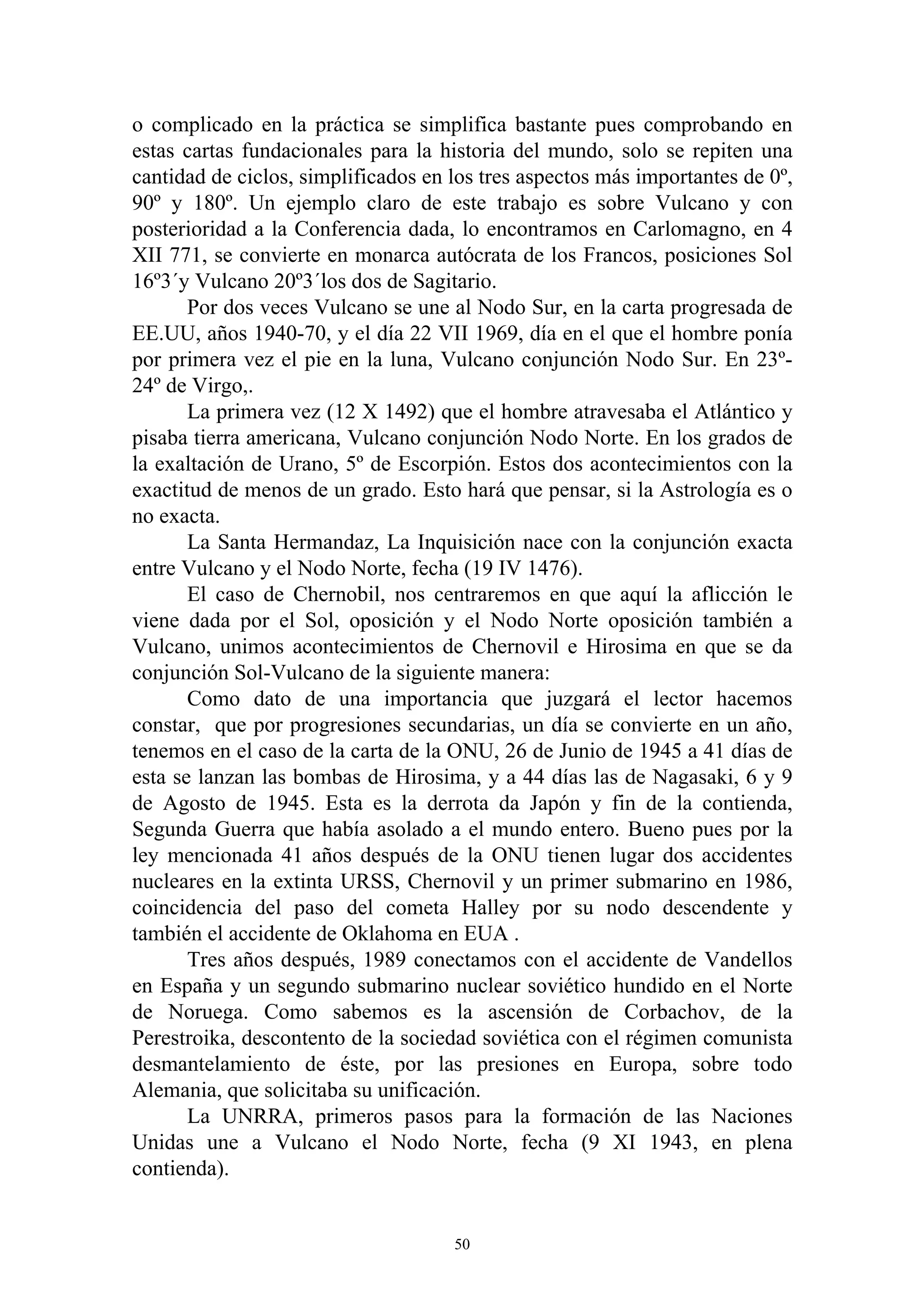 o complicado en la práctica se simplifica bastante pues comprobando en
estas cartas fundacionales para la historia del mundo, solo se repiten una
cantidad de ciclos, simplificados en los tres aspectos más importantes de 0º,
90º y 180º. Un ejemplo claro de este trabajo es sobre Vulcano y con
posterioridad a la Conferencia dada, lo encontramos en Carlomagno, en 4
XII 771, se convierte en monarca autócrata de los Francos, posiciones Sol
16º3´y Vulcano 20º3´los dos de Sagitario.
       Por dos veces Vulcano se une al Nodo Sur, en la carta progresada de
EE.UU, años 1940-70, y el día 22 VII 1969, día en el que el hombre ponía
por primera vez el pie en la luna, Vulcano conjunción Nodo Sur. En 23º-
24º de Virgo,.
       La primera vez (12 X 1492) que el hombre atravesaba el Atlántico y
pisaba tierra americana, Vulcano conjunción Nodo Norte. En los grados de
la exaltación de Urano, 5º de Escorpión. Estos dos acontecimientos con la
exactitud de menos de un grado. Esto hará que pensar, si la Astrología es o
no exacta.
       La Santa Hermandaz, La Inquisición nace con la conjunción exacta
entre Vulcano y el Nodo Norte, fecha (19 IV 1476).
       El caso de Chernobil, nos centraremos en que aquí la aflicción le
viene dada por el Sol, oposición y el Nodo Norte oposición también a
Vulcano, unimos acontecimientos de Chernovil e Hirosima en que se da
conjunción Sol-Vulcano de la siguiente manera:
       Como dato de una importancia que juzgará el lector hacemos
constar, que por progresiones secundarias, un día se convierte en un año,
tenemos en el caso de la carta de la ONU, 26 de Junio de 1945 a 41 días de
esta se lanzan las bombas de Hirosima, y a 44 días las de Nagasaki, 6 y 9
de Agosto de 1945. Esta es la derrota da Japón y fin de la contienda,
Segunda Guerra que había asolado a el mundo entero. Bueno pues por la
ley mencionada 41 años después de la ONU tienen lugar dos accidentes
nucleares en la extinta URSS, Chernovil y un primer submarino en 1986,
coincidencia del paso del cometa Halley por su nodo descendente y
también el accidente de Oklahoma en EUA .
       Tres años después, 1989 conectamos con el accidente de Vandellos
en España y un segundo submarino nuclear soviético hundido en el Norte
de Noruega. Como sabemos es la ascensión de Corbachov, de la
Perestroika, descontento de la sociedad soviética con el régimen comunista
desmantelamiento de éste, por las presiones en Europa, sobre todo
Alemania, que solicitaba su unificación.
       La UNRRA, primeros pasos para la formación de las Naciones
Unidas une a Vulcano el Nodo Norte, fecha (9 XI 1943, en plena
contienda).


                                     50
 