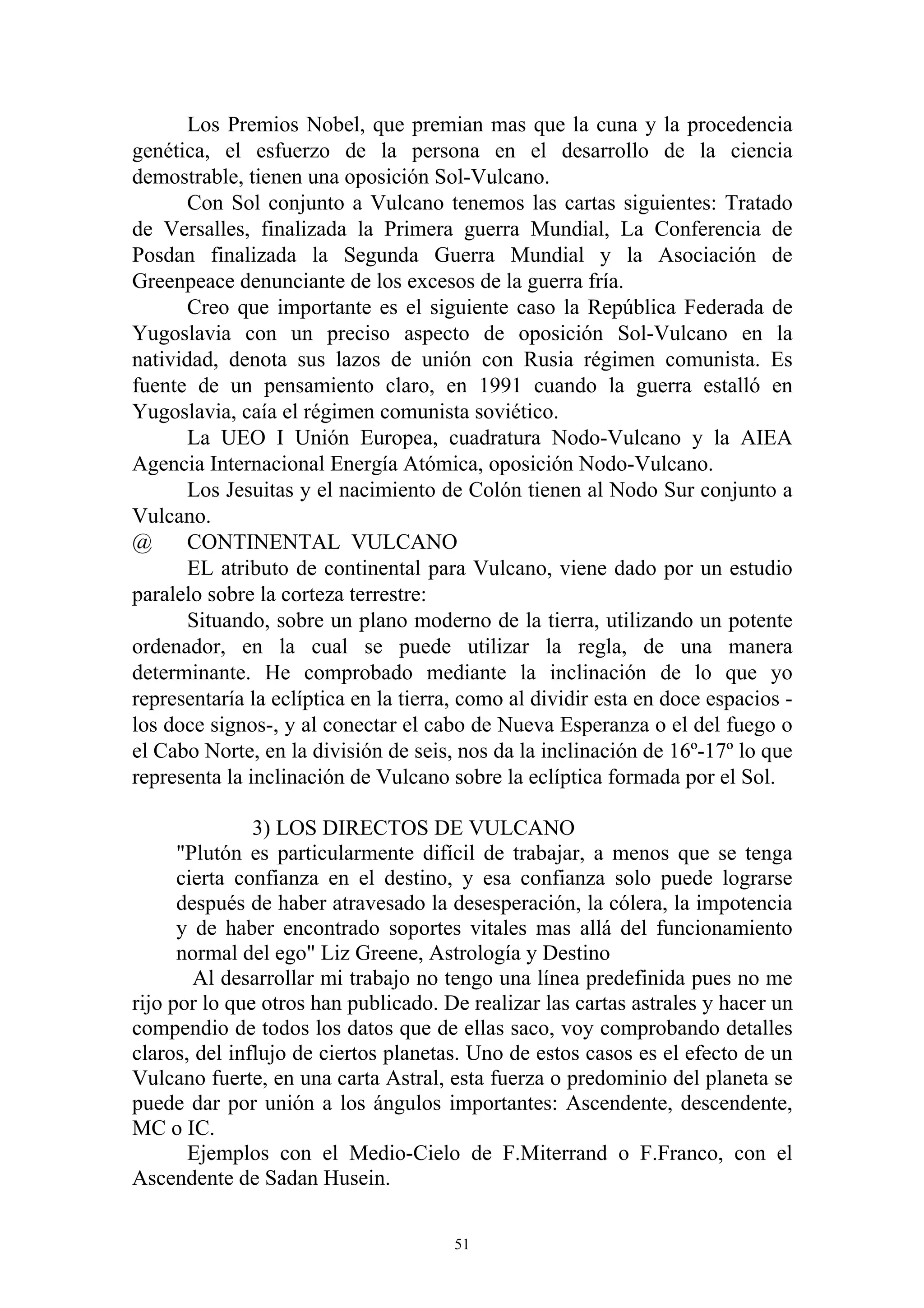 Los Premios Nobel, que premian mas que la cuna y la procedencia
genética, el esfuerzo de la persona en el desarrollo de la ciencia
demostrable, tienen una oposición Sol-Vulcano.
      Con Sol conjunto a Vulcano tenemos las cartas siguientes: Tratado
de Versalles, finalizada la Primera guerra Mundial, La Conferencia de
Posdan finalizada la Segunda Guerra Mundial y la Asociación de
Greenpeace denunciante de los excesos de la guerra fría.
      Creo que importante es el siguiente caso la República Federada de
Yugoslavia con un preciso aspecto de oposición Sol-Vulcano en la
natividad, denota sus lazos de unión con Rusia régimen comunista. Es
fuente de un pensamiento claro, en 1991 cuando la guerra estalló en
Yugoslavia, caía el régimen comunista soviético.
      La UEO I Unión Europea, cuadratura Nodo-Vulcano y la AIEA
Agencia Internacional Energía Atómica, oposición Nodo-Vulcano.
      Los Jesuitas y el nacimiento de Colón tienen al Nodo Sur conjunto a
Vulcano.
@     CONTINENTAL VULCANO
      EL atributo de continental para Vulcano, viene dado por un estudio
paralelo sobre la corteza terrestre:
      Situando, sobre un plano moderno de la tierra, utilizando un potente
ordenador, en la cual se puede utilizar la regla, de una manera
determinante. He comprobado mediante la inclinación de lo que yo
representaría la eclíptica en la tierra, como al dividir esta en doce espacios -
los doce signos-, y al conectar el cabo de Nueva Esperanza o el del fuego o
el Cabo Norte, en la división de seis, nos da la inclinación de 16º-17º lo que
representa la inclinación de Vulcano sobre la eclíptica formada por el Sol.

               3) LOS DIRECTOS DE VULCANO
      "Plutón es particularmente difícil de trabajar, a menos que se tenga
      cierta confianza en el destino, y esa confianza solo puede lograrse
      después de haber atravesado la desesperación, la cólera, la impotencia
      y de haber encontrado soportes vitales mas allá del funcionamiento
      normal del ego" Liz Greene, Astrología y Destino
        Al desarrollar mi trabajo no tengo una línea predefinida pues no me
rijo por lo que otros han publicado. De realizar las cartas astrales y hacer un
compendio de todos los datos que de ellas saco, voy comprobando detalles
claros, del influjo de ciertos planetas. Uno de estos casos es el efecto de un
Vulcano fuerte, en una carta Astral, esta fuerza o predominio del planeta se
puede dar por unión a los ángulos importantes: Ascendente, descendente,
MC o IC.
       Ejemplos con el Medio-Cielo de F.Miterrand o F.Franco, con el
Ascendente de Sadan Husein.

                                       51
 