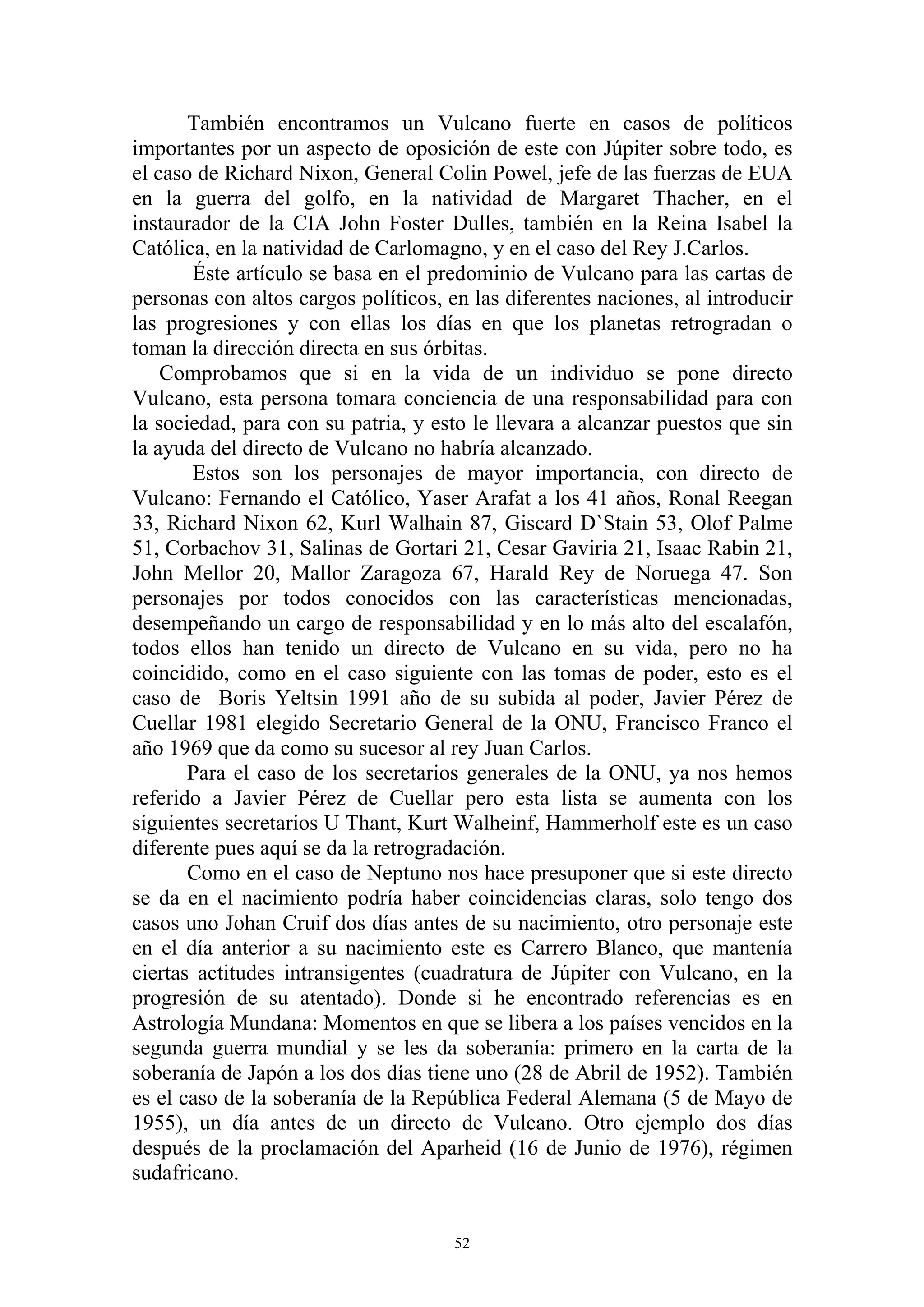 También encontramos un Vulcano fuerte en casos de políticos
importantes por un aspecto de oposición de este con Júpiter sobre todo, es
el caso de Richard Nixon, General Colin Powel, jefe de las fuerzas de EUA
en la guerra del golfo, en la natividad de Margaret Thacher, en el
instaurador de la CIA John Foster Dulles, también en la Reina Isabel la
Católica, en la natividad de Carlomagno, y en el caso del Rey J.Carlos.
       Éste artículo se basa en el predominio de Vulcano para las cartas de
personas con altos cargos políticos, en las diferentes naciones, al introducir
las progresiones y con ellas los días en que los planetas retrogradan o
toman la dirección directa en sus órbitas.
    Comprobamos que si en la vida de un individuo se pone directo
Vulcano, esta persona tomara conciencia de una responsabilidad para con
la sociedad, para con su patria, y esto le llevara a alcanzar puestos que sin
la ayuda del directo de Vulcano no habría alcanzado.
       Estos son los personajes de mayor importancia, con directo de
Vulcano: Fernando el Católico, Yaser Arafat a los 41 años, Ronal Reegan
33, Richard Nixon 62, Kurl Walhain 87, Giscard D`Stain 53, Olof Palme
51, Corbachov 31, Salinas de Gortari 21, Cesar Gaviria 21, Isaac Rabin 21,
John Mellor 20, Mallor Zaragoza 67, Harald Rey de Noruega 47. Son
personajes por todos conocidos con las características mencionadas,
desempeñando un cargo de responsabilidad y en lo más alto del escalafón,
todos ellos han tenido un directo de Vulcano en su vida, pero no ha
coincidido, como en el caso siguiente con las tomas de poder, esto es el
caso de Boris Yeltsin 1991 año de su subida al poder, Javier Pérez de
Cuellar 1981 elegido Secretario General de la ONU, Francisco Franco el
año 1969 que da como su sucesor al rey Juan Carlos.
       Para el caso de los secretarios generales de la ONU, ya nos hemos
referido a Javier Pérez de Cuellar pero esta lista se aumenta con los
siguientes secretarios U Thant, Kurt Walheinf, Hammerholf este es un caso
diferente pues aquí se da la retrogradación.
       Como en el caso de Neptuno nos hace presuponer que si este directo
se da en el nacimiento podría haber coincidencias claras, solo tengo dos
casos uno Johan Cruif dos días antes de su nacimiento, otro personaje este
en el día anterior a su nacimiento este es Carrero Blanco, que mantenía
ciertas actitudes intransigentes (cuadratura de Júpiter con Vulcano, en la
progresión de su atentado). Donde si he encontrado referencias es en
Astrología Mundana: Momentos en que se libera a los países vencidos en la
segunda guerra mundial y se les da soberanía: primero en la carta de la
soberanía de Japón a los dos días tiene uno (28 de Abril de 1952). También
es el caso de la soberanía de la República Federal Alemana (5 de Mayo de
1955), un día antes de un directo de Vulcano. Otro ejemplo dos días
después de la proclamación del Aparheid (16 de Junio de 1976), régimen
sudafricano.


                                      52
 