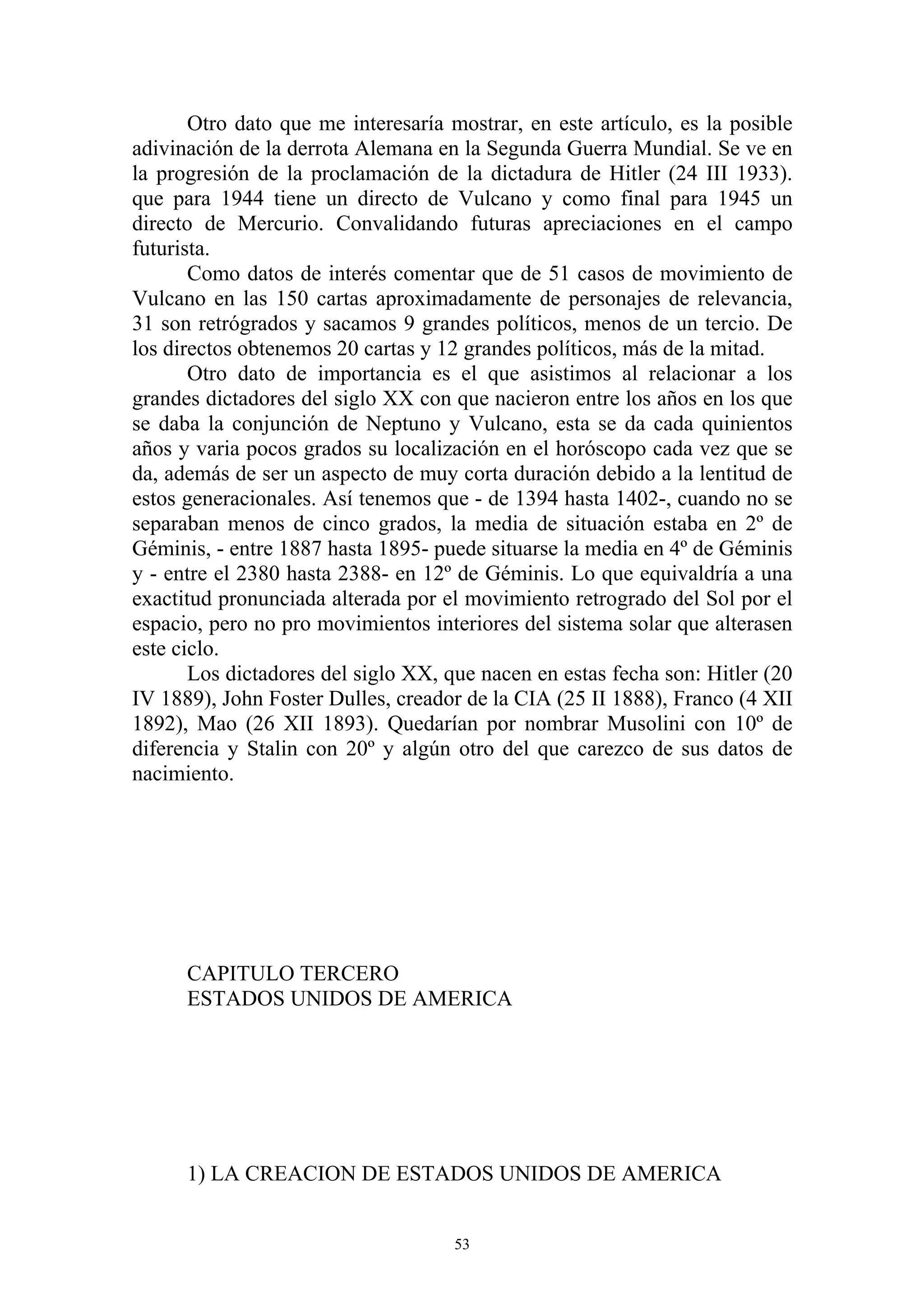 Otro dato que me interesaría mostrar, en este artículo, es la posible
adivinación de la derrota Alemana en la Segunda Guerra Mundial. Se ve en
la progresión de la proclamación de la dictadura de Hitler (24 III 1933).
que para 1944 tiene un directo de Vulcano y como final para 1945 un
directo de Mercurio. Convalidando futuras apreciaciones en el campo
futurista.
       Como datos de interés comentar que de 51 casos de movimiento de
Vulcano en las 150 cartas aproximadamente de personajes de relevancia,
31 son retrógrados y sacamos 9 grandes políticos, menos de un tercio. De
los directos obtenemos 20 cartas y 12 grandes políticos, más de la mitad.
       Otro dato de importancia es el que asistimos al relacionar a los
grandes dictadores del siglo XX con que nacieron entre los años en los que
se daba la conjunción de Neptuno y Vulcano, esta se da cada quinientos
años y varia pocos grados su localización en el horóscopo cada vez que se
da, además de ser un aspecto de muy corta duración debido a la lentitud de
estos generacionales. Así tenemos que - de 1394 hasta 1402-, cuando no se
separaban menos de cinco grados, la media de situación estaba en 2º de
Géminis, - entre 1887 hasta 1895- puede situarse la media en 4º de Géminis
y - entre el 2380 hasta 2388- en 12º de Géminis. Lo que equivaldría a una
exactitud pronunciada alterada por el movimiento retrogrado del Sol por el
espacio, pero no pro movimientos interiores del sistema solar que alterasen
este ciclo.
       Los dictadores del siglo XX, que nacen en estas fecha son: Hitler (20
IV 1889), John Foster Dulles, creador de la CIA (25 II 1888), Franco (4 XII
1892), Mao (26 XII 1893). Quedarían por nombrar Musolini con 10º de
diferencia y Stalin con 20º y algún otro del que carezco de sus datos de
nacimiento.




      CAPITULO TERCERO
      ESTADOS UNIDOS DE AMERICA




      1) LA CREACION DE ESTADOS UNIDOS DE AMERICA


                                     53
 