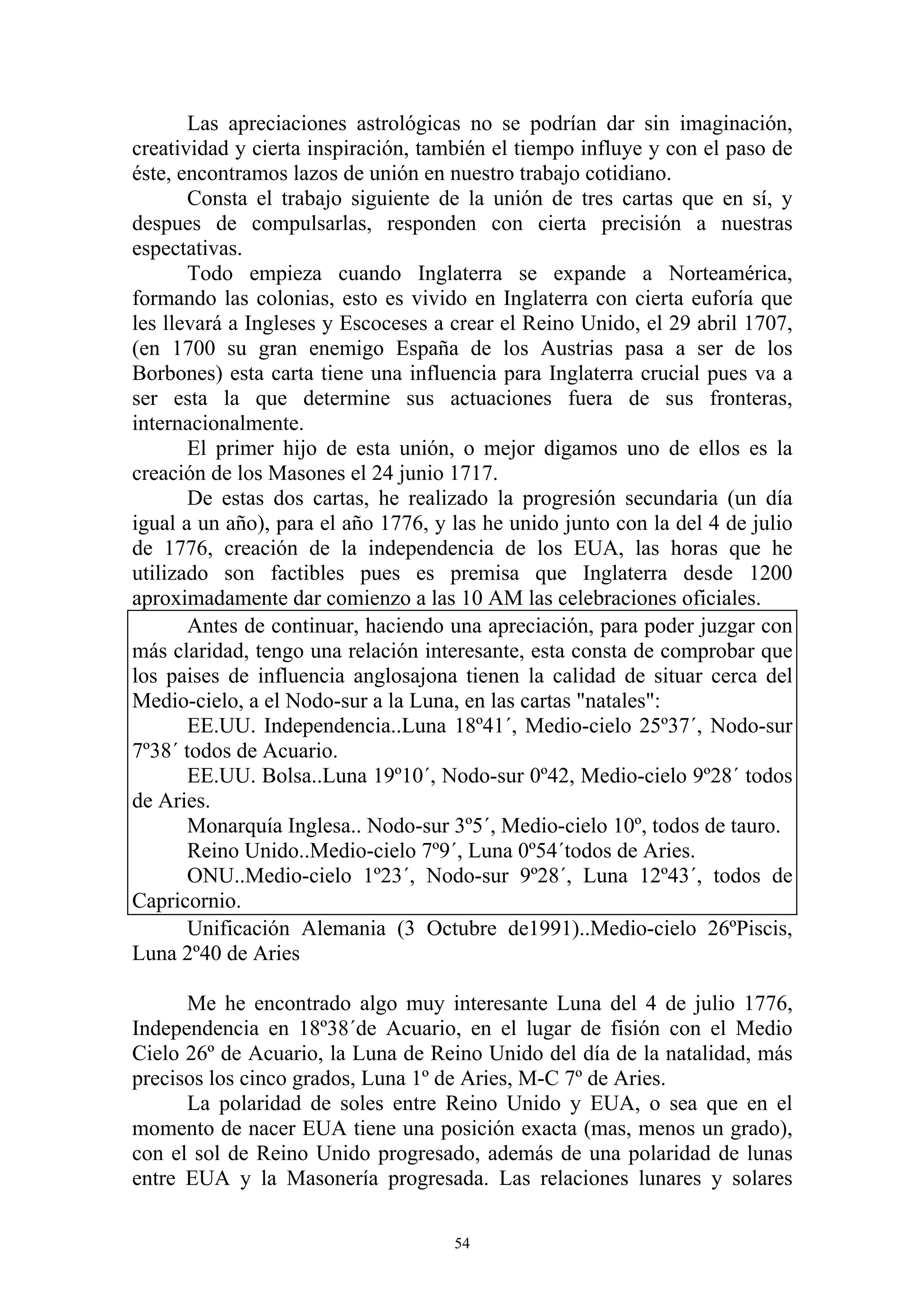 Las apreciaciones astrológicas no se podrían dar sin imaginación,
creatividad y cierta inspiración, también el tiempo influye y con el paso de
éste, encontramos lazos de unión en nuestro trabajo cotidiano.
       Consta el trabajo siguiente de la unión de tres cartas que en sí, y
despues de compulsarlas, responden con cierta precisión a nuestras
espectativas.
       Todo empieza cuando Inglaterra se expande a Norteamérica,
formando las colonias, esto es vivido en Inglaterra con cierta euforía que
les llevará a Ingleses y Escoceses a crear el Reino Unido, el 29 abril 1707,
(en 1700 su gran enemigo España de los Austrias pasa a ser de los
Borbones) esta carta tiene una influencia para Inglaterra crucial pues va a
ser esta la que determine sus actuaciones fuera de sus fronteras,
internacionalmente.
       El primer hijo de esta unión, o mejor digamos uno de ellos es la
creación de los Masones el 24 junio 1717.
       De estas dos cartas, he realizado la progresión secundaria (un día
igual a un año), para el año 1776, y las he unido junto con la del 4 de julio
de 1776, creación de la independencia de los EUA, las horas que he
utilizado son factibles pues es premisa que Inglaterra desde 1200
aproximadamente dar comienzo a las 10 AM las celebraciones oficiales.
       Antes de continuar, haciendo una apreciación, para poder juzgar con
más claridad, tengo una relación interesante, esta consta de comprobar que
los paises de influencia anglosajona tienen la calidad de situar cerca del
Medio-cielo, a el Nodo-sur a la Luna, en las cartas "natales":
       EE.UU. Independencia..Luna 18º41´, Medio-cielo 25º37´, Nodo-sur
7º38´ todos de Acuario.
       EE.UU. Bolsa..Luna 19º10´, Nodo-sur 0º42, Medio-cielo 9º28´ todos
de Aries.
       Monarquía Inglesa.. Nodo-sur 3º5´, Medio-cielo 10º, todos de tauro.
       Reino Unido..Medio-cielo 7º9´, Luna 0º54´todos de Aries.
       ONU..Medio-cielo 1º23´, Nodo-sur 9º28´, Luna 12º43´, todos de
Capricornio.
       Unificación Alemania (3 Octubre de1991)..Medio-cielo 26ºPiscis,
Luna 2º40 de Aries

      Me he encontrado algo muy interesante Luna del 4 de julio 1776,
Independencia en 18º38´de Acuario, en el lugar de fisión con el Medio
Cielo 26º de Acuario, la Luna de Reino Unido del día de la natalidad, más
precisos los cinco grados, Luna 1º de Aries, M-C 7º de Aries.
      La polaridad de soles entre Reino Unido y EUA, o sea que en el
momento de nacer EUA tiene una posición exacta (mas, menos un grado),
con el sol de Reino Unido progresado, además de una polaridad de lunas
entre EUA y la Masonería progresada. Las relaciones lunares y solares

                                     54
 