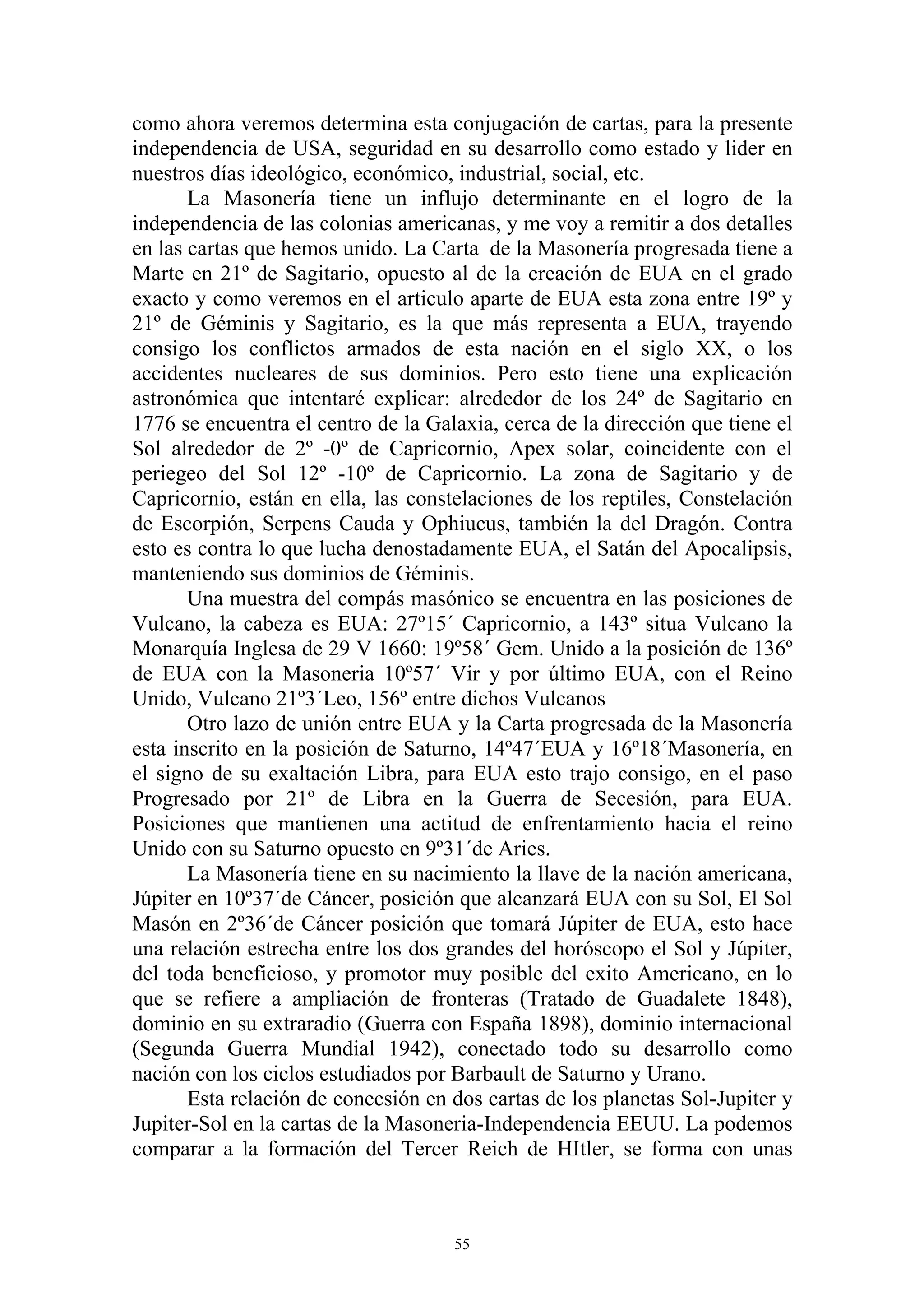como ahora veremos determina esta conjugación de cartas, para la presente
independencia de USA, seguridad en su desarrollo como estado y lider en
nuestros días ideológico, económico, industrial, social, etc.
       La Masonería tiene un influjo determinante en el logro de la
independencia de las colonias americanas, y me voy a remitir a dos detalles
en las cartas que hemos unido. La Carta de la Masonería progresada tiene a
Marte en 21º de Sagitario, opuesto al de la creación de EUA en el grado
exacto y como veremos en el articulo aparte de EUA esta zona entre 19º y
21º de Géminis y Sagitario, es la que más representa a EUA, trayendo
consigo los conflictos armados de esta nación en el siglo XX, o los
accidentes nucleares de sus dominios. Pero esto tiene una explicación
astronómica que intentaré explicar: alrededor de los 24º de Sagitario en
1776 se encuentra el centro de la Galaxia, cerca de la dirección que tiene el
Sol alrededor de 2º -0º de Capricornio, Apex solar, coincidente con el
periegeo del Sol 12º -10º de Capricornio. La zona de Sagitario y de
Capricornio, están en ella, las constelaciones de los reptiles, Constelación
de Escorpión, Serpens Cauda y Ophiucus, también la del Dragón. Contra
esto es contra lo que lucha denostadamente EUA, el Satán del Apocalipsis,
manteniendo sus dominios de Géminis.
       Una muestra del compás masónico se encuentra en las posiciones de
Vulcano, la cabeza es EUA: 27º15´ Capricornio, a 143º situa Vulcano la
Monarquía Inglesa de 29 V 1660: 19º58´ Gem. Unido a la posición de 136º
de EUA con la Masoneria 10º57´ Vir y por último EUA, con el Reino
Unido, Vulcano 21º3´Leo, 156º entre dichos Vulcanos
       Otro lazo de unión entre EUA y la Carta progresada de la Masonería
esta inscrito en la posición de Saturno, 14º47´EUA y 16º18´Masonería, en
el signo de su exaltación Libra, para EUA esto trajo consigo, en el paso
Progresado por 21º de Libra en la Guerra de Secesión, para EUA.
Posiciones que mantienen una actitud de enfrentamiento hacia el reino
Unido con su Saturno opuesto en 9º31´de Aries.
       La Masonería tiene en su nacimiento la llave de la nación americana,
Júpiter en 10º37´de Cáncer, posición que alcanzará EUA con su Sol, El Sol
Masón en 2º36´de Cáncer posición que tomará Júpiter de EUA, esto hace
una relación estrecha entre los dos grandes del horóscopo el Sol y Júpiter,
del toda beneficioso, y promotor muy posible del exito Americano, en lo
que se refiere a ampliación de fronteras (Tratado de Guadalete 1848),
dominio en su extraradio (Guerra con España 1898), dominio internacional
(Segunda Guerra Mundial 1942), conectado todo su desarrollo como
nación con los ciclos estudiados por Barbault de Saturno y Urano.
       Esta relación de conecsión en dos cartas de los planetas Sol-Jupiter y
Jupiter-Sol en la cartas de la Masoneria-Independencia EEUU. La podemos
comparar a la formación del Tercer Reich de HItler, se forma con unas



                                     55
 
