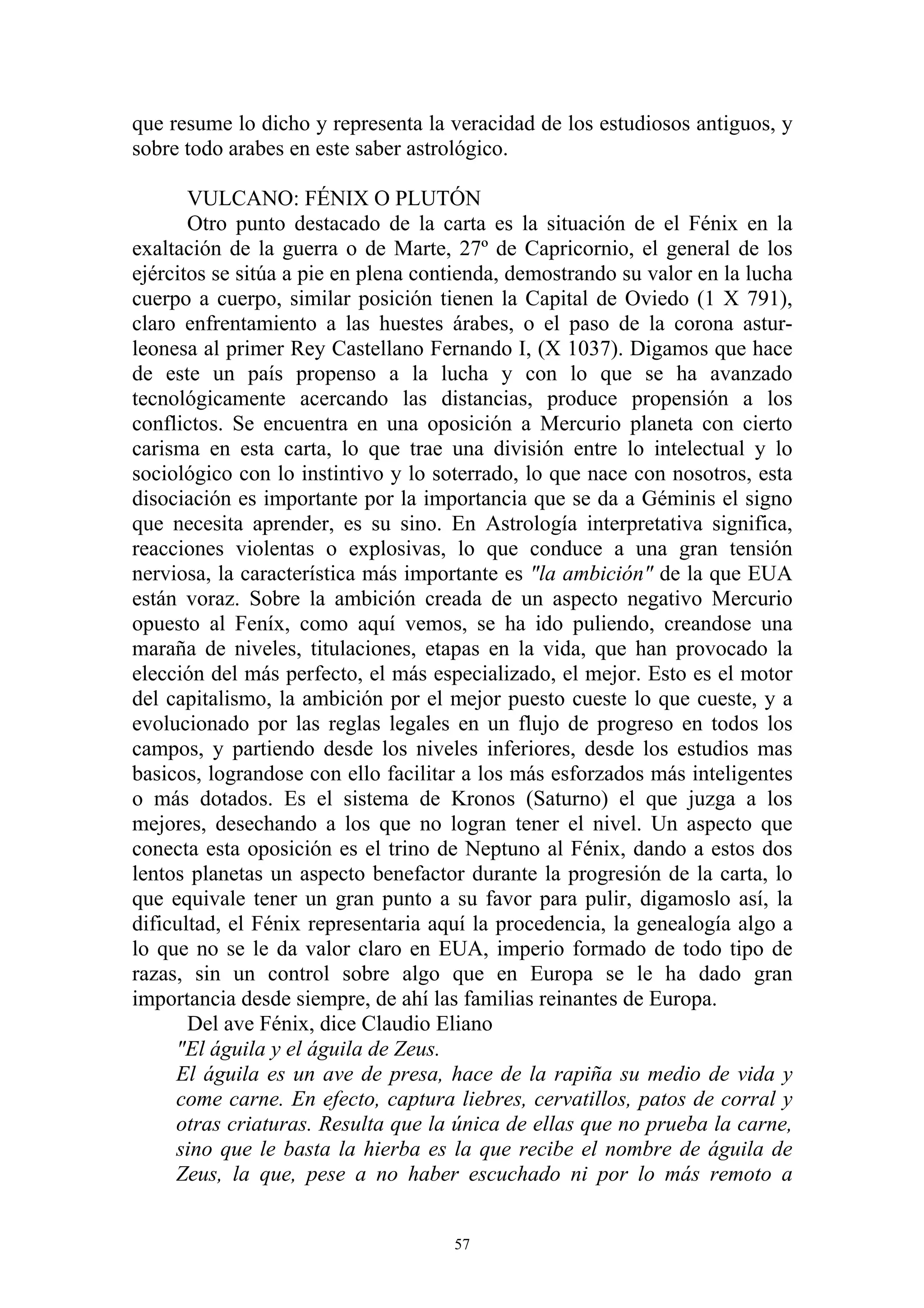 que resume lo dicho y representa la veracidad de los estudiosos antiguos, y
sobre todo arabes en este saber astrológico.

       VULCANO: FÉNIX O PLUTÓN
       Otro punto destacado de la carta es la situación de el Fénix en la
exaltación de la guerra o de Marte, 27º de Capricornio, el general de los
ejércitos se sitúa a pie en plena contienda, demostrando su valor en la lucha
cuerpo a cuerpo, similar posición tienen la Capital de Oviedo (1 X 791),
claro enfrentamiento a las huestes árabes, o el paso de la corona astur-
leonesa al primer Rey Castellano Fernando I, (X 1037). Digamos que hace
de este un país propenso a la lucha y con lo que se ha avanzado
tecnológicamente acercando las distancias, produce propensión a los
conflictos. Se encuentra en una oposición a Mercurio planeta con cierto
carisma en esta carta, lo que trae una división entre lo intelectual y lo
sociológico con lo instintivo y lo soterrado, lo que nace con nosotros, esta
disociación es importante por la importancia que se da a Géminis el signo
que necesita aprender, es su sino. En Astrología interpretativa significa,
reacciones violentas o explosivas, lo que conduce a una gran tensión
nerviosa, la característica más importante es "la ambición" de la que EUA
están voraz. Sobre la ambición creada de un aspecto negativo Mercurio
opuesto al Feníx, como aquí vemos, se ha ido puliendo, creandose una
maraña de niveles, titulaciones, etapas en la vida, que han provocado la
elección del más perfecto, el más especializado, el mejor. Esto es el motor
del capitalismo, la ambición por el mejor puesto cueste lo que cueste, y a
evolucionado por las reglas legales en un flujo de progreso en todos los
campos, y partiendo desde los niveles inferiores, desde los estudios mas
basicos, lograndose con ello facilitar a los más esforzados más inteligentes
o más dotados. Es el sistema de Kronos (Saturno) el que juzga a los
mejores, desechando a los que no logran tener el nivel. Un aspecto que
conecta esta oposición es el trino de Neptuno al Fénix, dando a estos dos
lentos planetas un aspecto benefactor durante la progresión de la carta, lo
que equivale tener un gran punto a su favor para pulir, digamoslo así, la
dificultad, el Fénix representaria aquí la procedencia, la genealogía algo a
lo que no se le da valor claro en EUA, imperio formado de todo tipo de
razas, sin un control sobre algo que en Europa se le ha dado gran
importancia desde siempre, de ahí las familias reinantes de Europa.
       Del ave Fénix, dice Claudio Eliano
     "El águila y el águila de Zeus.
     El águila es un ave de presa, hace de la rapiña su medio de vida y
     come carne. En efecto, captura liebres, cervatillos, patos de corral y
     otras criaturas. Resulta que la única de ellas que no prueba la carne,
     sino que le basta la hierba es la que recibe el nombre de águila de
     Zeus, la que, pese a no haber escuchado ni por lo más remoto a


                                     57
 