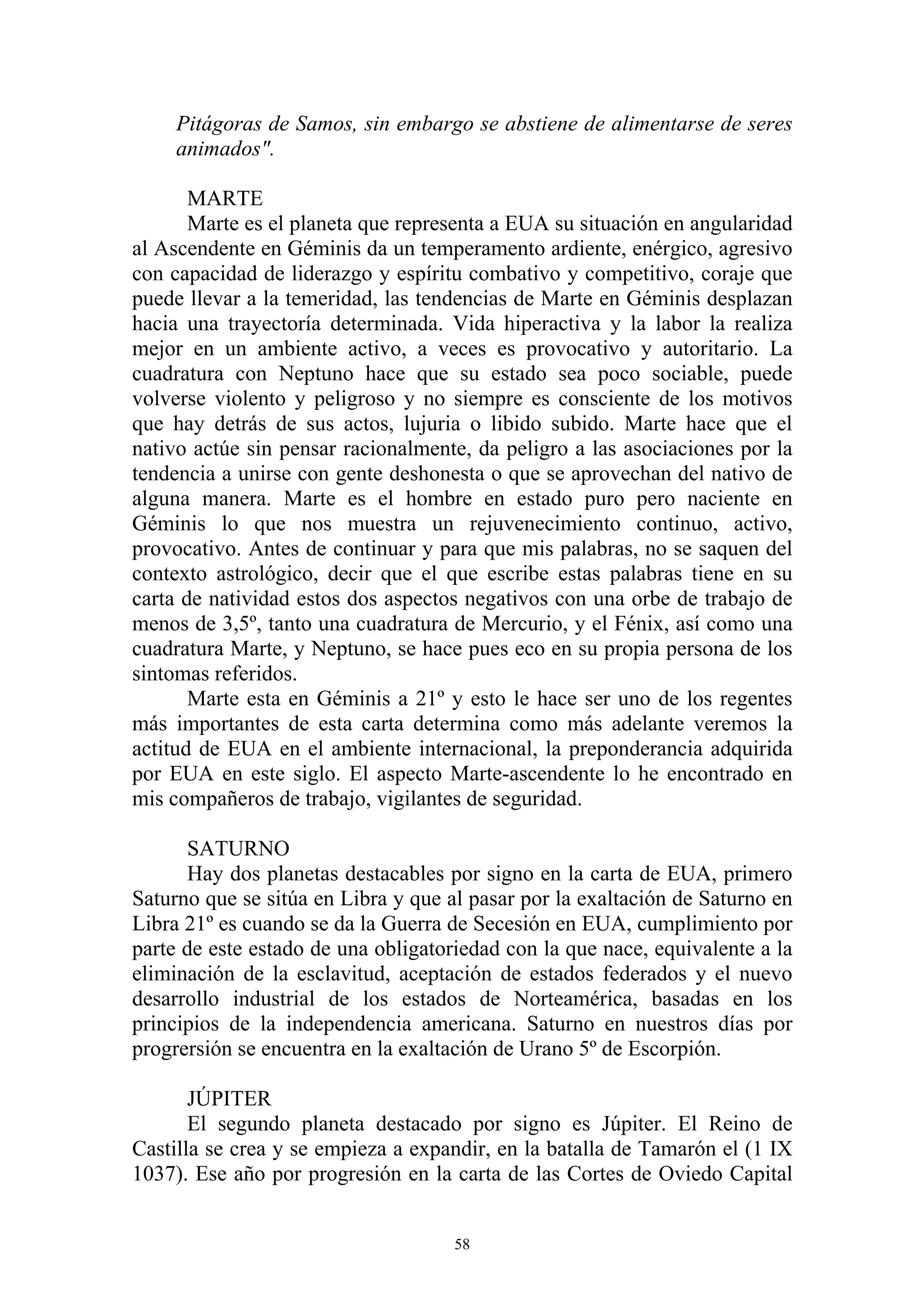 Pitágoras de Samos, sin embargo se abstiene de alimentarse de seres
     animados".

       MARTE
       Marte es el planeta que representa a EUA su situación en angularidad
al Ascendente en Géminis da un temperamento ardiente, enérgico, agresivo
con capacidad de liderazgo y espíritu combativo y competitivo, coraje que
puede llevar a la temeridad, las tendencias de Marte en Géminis desplazan
hacia una trayectoría determinada. Vida hiperactiva y la labor la realiza
mejor en un ambiente activo, a veces es provocativo y autoritario. La
cuadratura con Neptuno hace que su estado sea poco sociable, puede
volverse violento y peligroso y no siempre es consciente de los motivos
que hay detrás de sus actos, lujuria o libido subido. Marte hace que el
nativo actúe sin pensar racionalmente, da peligro a las asociaciones por la
tendencia a unirse con gente deshonesta o que se aprovechan del nativo de
alguna manera. Marte es el hombre en estado puro pero naciente en
Géminis lo que nos muestra un rejuvenecimiento continuo, activo,
provocativo. Antes de continuar y para que mis palabras, no se saquen del
contexto astrológico, decir que el que escribe estas palabras tiene en su
carta de natividad estos dos aspectos negativos con una orbe de trabajo de
menos de 3,5º, tanto una cuadratura de Mercurio, y el Fénix, así como una
cuadratura Marte, y Neptuno, se hace pues eco en su propia persona de los
sintomas referidos.
       Marte esta en Géminis a 21º y esto le hace ser uno de los regentes
más importantes de esta carta determina como más adelante veremos la
actitud de EUA en el ambiente internacional, la preponderancia adquirida
por EUA en este siglo. El aspecto Marte-ascendente lo he encontrado en
mis compañeros de trabajo, vigilantes de seguridad.

      SATURNO
      Hay dos planetas destacables por signo en la carta de EUA, primero
Saturno que se sitúa en Libra y que al pasar por la exaltación de Saturno en
Libra 21º es cuando se da la Guerra de Secesión en EUA, cumplimiento por
parte de este estado de una obligatoriedad con la que nace, equivalente a la
eliminación de la esclavitud, aceptación de estados federados y el nuevo
desarrollo industrial de los estados de Norteamérica, basadas en los
principios de la independencia americana. Saturno en nuestros días por
progrersión se encuentra en la exaltación de Urano 5º de Escorpión.

       JÚPITER
       El segundo planeta destacado por signo es Júpiter. El Reino de
Castilla se crea y se empieza a expandir, en la batalla de Tamarón el (1 IX
1037). Ese año por progresión en la carta de las Cortes de Oviedo Capital


                                     58
 
