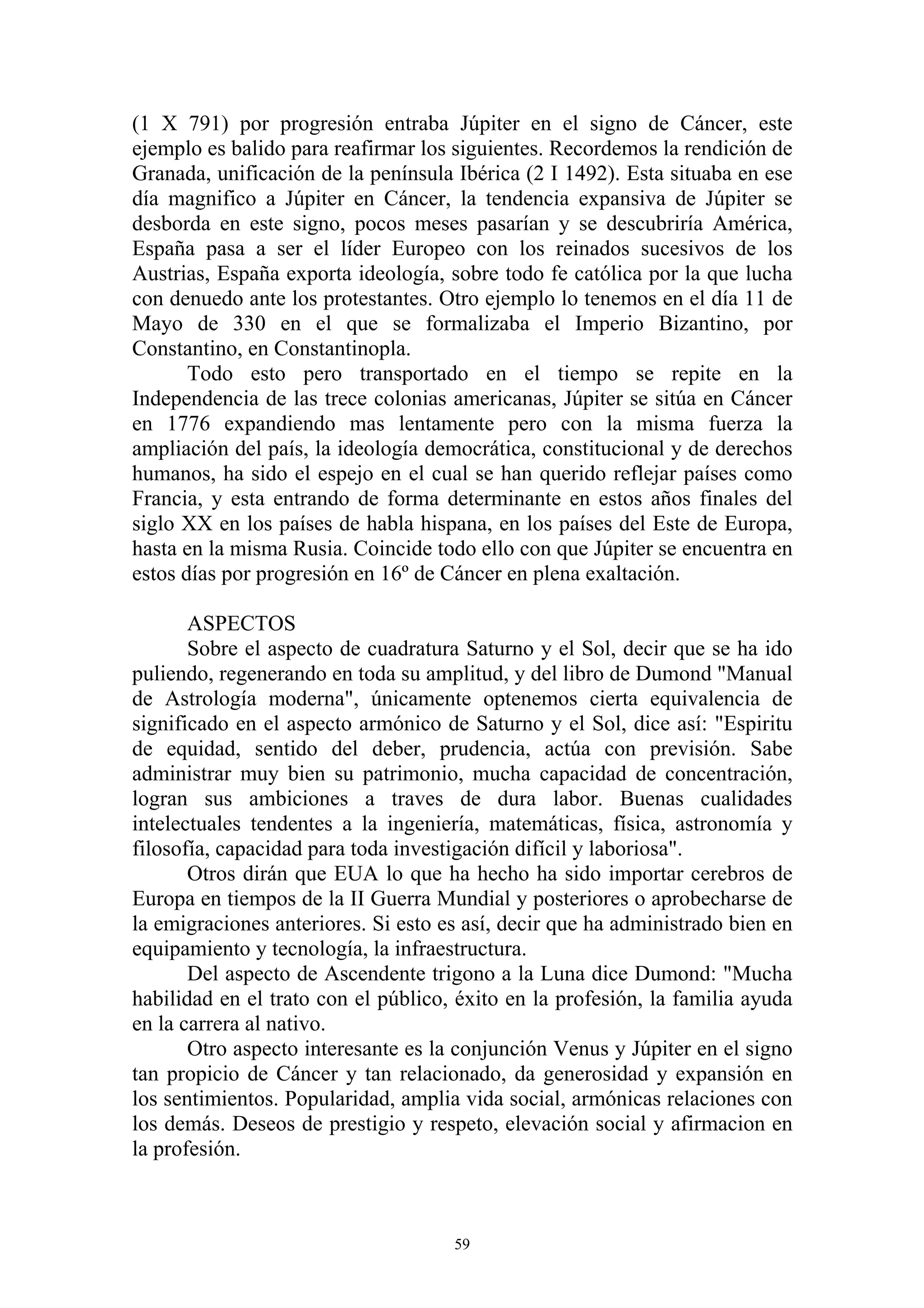 (1 X 791) por progresión entraba Júpiter en el signo de Cáncer, este
ejemplo es balido para reafirmar los siguientes. Recordemos la rendición de
Granada, unificación de la península Ibérica (2 I 1492). Esta situaba en ese
día magnifico a Júpiter en Cáncer, la tendencia expansiva de Júpiter se
desborda en este signo, pocos meses pasarían y se descubriría América,
España pasa a ser el líder Europeo con los reinados sucesivos de los
Austrias, España exporta ideología, sobre todo fe católica por la que lucha
con denuedo ante los protestantes. Otro ejemplo lo tenemos en el día 11 de
Mayo de 330 en el que se formalizaba el Imperio Bizantino, por
Constantino, en Constantinopla.
       Todo esto pero transportado en el tiempo se repite en la
Independencia de las trece colonias americanas, Júpiter se sitúa en Cáncer
en 1776 expandiendo mas lentamente pero con la misma fuerza la
ampliación del país, la ideología democrática, constitucional y de derechos
humanos, ha sido el espejo en el cual se han querido reflejar países como
Francia, y esta entrando de forma determinante en estos años finales del
siglo XX en los países de habla hispana, en los países del Este de Europa,
hasta en la misma Rusia. Coincide todo ello con que Júpiter se encuentra en
estos días por progresión en 16º de Cáncer en plena exaltación.

       ASPECTOS
       Sobre el aspecto de cuadratura Saturno y el Sol, decir que se ha ido
puliendo, regenerando en toda su amplitud, y del libro de Dumond "Manual
de Astrología moderna", únicamente optenemos cierta equivalencia de
significado en el aspecto armónico de Saturno y el Sol, dice así: "Espiritu
de equidad, sentido del deber, prudencia, actúa con previsión. Sabe
administrar muy bien su patrimonio, mucha capacidad de concentración,
logran sus ambiciones a traves de dura labor. Buenas cualidades
intelectuales tendentes a la ingeniería, matemáticas, física, astronomía y
filosofía, capacidad para toda investigación difícil y laboriosa".
       Otros dirán que EUA lo que ha hecho ha sido importar cerebros de
Europa en tiempos de la II Guerra Mundial y posteriores o aprobecharse de
la emigraciones anteriores. Si esto es así, decir que ha administrado bien en
equipamiento y tecnología, la infraestructura.
       Del aspecto de Ascendente trigono a la Luna dice Dumond: "Mucha
habilidad en el trato con el público, éxito en la profesión, la familia ayuda
en la carrera al nativo.
       Otro aspecto interesante es la conjunción Venus y Júpiter en el signo
tan propicio de Cáncer y tan relacionado, da generosidad y expansión en
los sentimientos. Popularidad, amplia vida social, armónicas relaciones con
los demás. Deseos de prestigio y respeto, elevación social y afirmacion en
la profesión.



                                     59
 