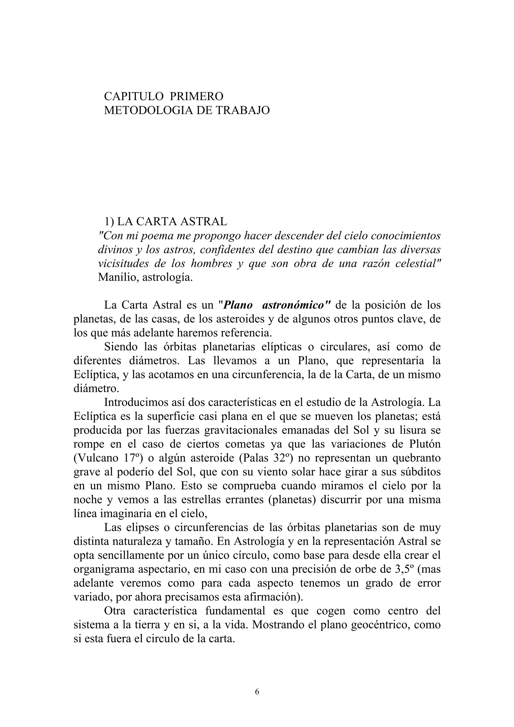 CAPITULO PRIMERO
      METODOLOGIA DE TRABAJO




      1) LA CARTA ASTRAL
     "Con mi poema me propongo hacer descender del cielo conocimientos
     divinos y los astros, confidentes del destino que cambian las diversas
     vicisitudes de los hombres y que son obra de una razón celestial"
     Manilio, astrología.

       La Carta Astral es un "Plano astronómico" de la posición de los
planetas, de las casas, de los asteroides y de algunos otros puntos clave, de
los que más adelante haremos referencia.
       Siendo las órbitas planetarias elípticas o circulares, así como de
diferentes diámetros. Las llevamos a un Plano, que representaría la
Eclíptica, y las acotamos en una circunferencia, la de la Carta, de un mismo
diámetro.
       Introducimos así dos características en el estudio de la Astrología. La
Eclíptica es la superficie casi plana en el que se mueven los planetas; está
producida por las fuerzas gravitacionales emanadas del Sol y su lisura se
rompe en el caso de ciertos cometas ya que las variaciones de Plutón
(Vulcano 17º) o algún asteroide (Palas 32º) no representan un quebranto
grave al poderío del Sol, que con su viento solar hace girar a sus súbditos
en un mismo Plano. Esto se comprueba cuando miramos el cielo por la
noche y vemos a las estrellas errantes (planetas) discurrir por una misma
línea imaginaria en el cielo,
       Las elipses o circunferencias de las órbitas planetarias son de muy
distinta naturaleza y tamaño. En Astrología y en la representación Astral se
opta sencillamente por un único círculo, como base para desde ella crear el
organigrama aspectario, en mi caso con una precisión de orbe de 3,5º (mas
adelante veremos como para cada aspecto tenemos un grado de error
variado, por ahora precisamos esta afirmación).
       Otra característica fundamental es que cogen como centro del
sistema a la tierra y en si, a la vida. Mostrando el plano geocéntrico, como
si esta fuera el circulo de la carta.



                                      6
 