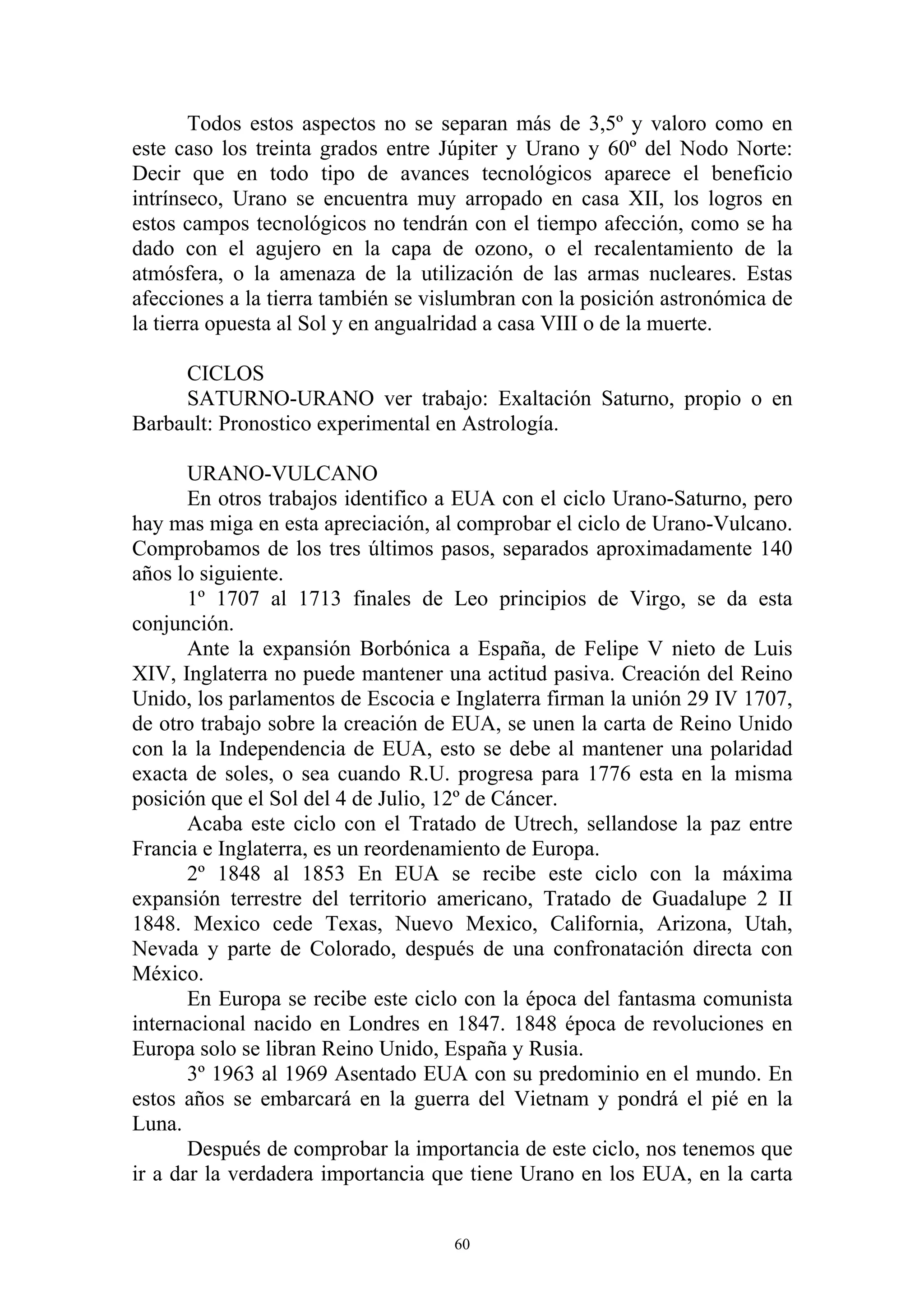 Todos estos aspectos no se separan más de 3,5º y valoro como en
este caso los treinta grados entre Júpiter y Urano y 60º del Nodo Norte:
Decir que en todo tipo de avances tecnológicos aparece el beneficio
intrínseco, Urano se encuentra muy arropado en casa XII, los logros en
estos campos tecnológicos no tendrán con el tiempo afección, como se ha
dado con el agujero en la capa de ozono, o el recalentamiento de la
atmósfera, o la amenaza de la utilización de las armas nucleares. Estas
afecciones a la tierra también se vislumbran con la posición astronómica de
la tierra opuesta al Sol y en angualridad a casa VIII o de la muerte.

     CICLOS
     SATURNO-URANO ver trabajo: Exaltación Saturno, propio o en
Barbault: Pronostico experimental en Astrología.

       URANO-VULCANO
       En otros trabajos identifico a EUA con el ciclo Urano-Saturno, pero
hay mas miga en esta apreciación, al comprobar el ciclo de Urano-Vulcano.
Comprobamos de los tres últimos pasos, separados aproximadamente 140
años lo siguiente.
       1º 1707 al 1713 finales de Leo principios de Virgo, se da esta
conjunción.
       Ante la expansión Borbónica a España, de Felipe V nieto de Luis
XIV, Inglaterra no puede mantener una actitud pasiva. Creación del Reino
Unido, los parlamentos de Escocia e Inglaterra firman la unión 29 IV 1707,
de otro trabajo sobre la creación de EUA, se unen la carta de Reino Unido
con la la Independencia de EUA, esto se debe al mantener una polaridad
exacta de soles, o sea cuando R.U. progresa para 1776 esta en la misma
posición que el Sol del 4 de Julio, 12º de Cáncer.
       Acaba este ciclo con el Tratado de Utrech, sellandose la paz entre
Francia e Inglaterra, es un reordenamiento de Europa.
       2º 1848 al 1853 En EUA se recibe este ciclo con la máxima
expansión terrestre del territorio americano, Tratado de Guadalupe 2 II
1848. Mexico cede Texas, Nuevo Mexico, California, Arizona, Utah,
Nevada y parte de Colorado, después de una confronatación directa con
México.
       En Europa se recibe este ciclo con la época del fantasma comunista
internacional nacido en Londres en 1847. 1848 época de revoluciones en
Europa solo se libran Reino Unido, España y Rusia.
       3º 1963 al 1969 Asentado EUA con su predominio en el mundo. En
estos años se embarcará en la guerra del Vietnam y pondrá el pié en la
Luna.
       Después de comprobar la importancia de este ciclo, nos tenemos que
ir a dar la verdadera importancia que tiene Urano en los EUA, en la carta


                                    60
 
