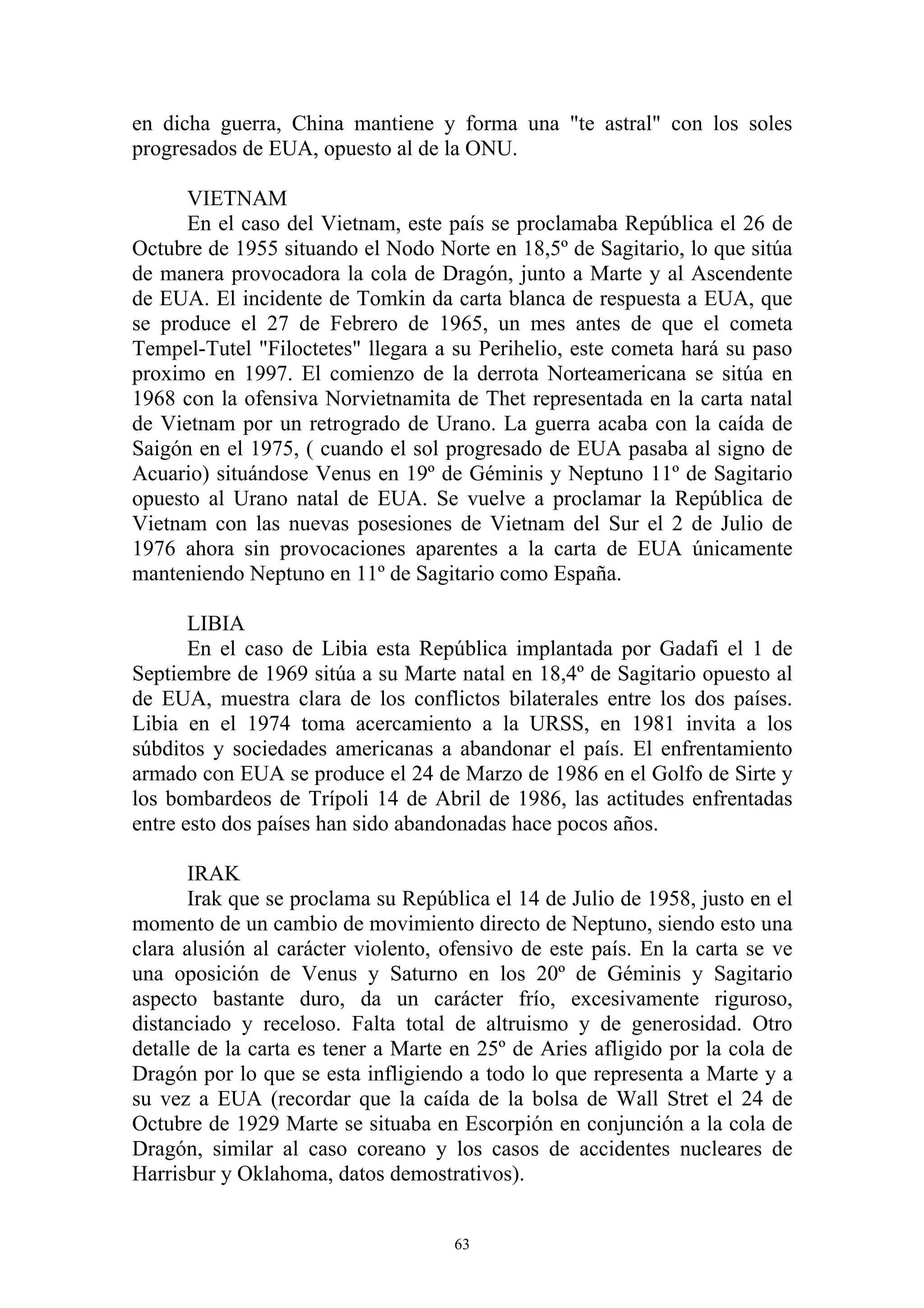 en dicha guerra, China mantiene y forma una "te astral" con los soles
progresados de EUA, opuesto al de la ONU.

      VIETNAM
      En el caso del Vietnam, este país se proclamaba República el 26 de
Octubre de 1955 situando el Nodo Norte en 18,5º de Sagitario, lo que sitúa
de manera provocadora la cola de Dragón, junto a Marte y al Ascendente
de EUA. El incidente de Tomkin da carta blanca de respuesta a EUA, que
se produce el 27 de Febrero de 1965, un mes antes de que el cometa
Tempel-Tutel "Filoctetes" llegara a su Perihelio, este cometa hará su paso
proximo en 1997. El comienzo de la derrota Norteamericana se sitúa en
1968 con la ofensiva Norvietnamita de Thet representada en la carta natal
de Vietnam por un retrogrado de Urano. La guerra acaba con la caída de
Saigón en el 1975, ( cuando el sol progresado de EUA pasaba al signo de
Acuario) situándose Venus en 19º de Géminis y Neptuno 11º de Sagitario
opuesto al Urano natal de EUA. Se vuelve a proclamar la República de
Vietnam con las nuevas posesiones de Vietnam del Sur el 2 de Julio de
1976 ahora sin provocaciones aparentes a la carta de EUA únicamente
manteniendo Neptuno en 11º de Sagitario como España.

       LIBIA
       En el caso de Libia esta República implantada por Gadafi el 1 de
Septiembre de 1969 sitúa a su Marte natal en 18,4º de Sagitario opuesto al
de EUA, muestra clara de los conflictos bilaterales entre los dos países.
Libia en el 1974 toma acercamiento a la URSS, en 1981 invita a los
súbditos y sociedades americanas a abandonar el país. El enfrentamiento
armado con EUA se produce el 24 de Marzo de 1986 en el Golfo de Sirte y
los bombardeos de Trípoli 14 de Abril de 1986, las actitudes enfrentadas
entre esto dos países han sido abandonadas hace pocos años.

       IRAK
       Irak que se proclama su República el 14 de Julio de 1958, justo en el
momento de un cambio de movimiento directo de Neptuno, siendo esto una
clara alusión al carácter violento, ofensivo de este país. En la carta se ve
una oposición de Venus y Saturno en los 20º de Géminis y Sagitario
aspecto bastante duro, da un carácter frío, excesivamente riguroso,
distanciado y receloso. Falta total de altruismo y de generosidad. Otro
detalle de la carta es tener a Marte en 25º de Aries afligido por la cola de
Dragón por lo que se esta infligiendo a todo lo que representa a Marte y a
su vez a EUA (recordar que la caída de la bolsa de Wall Stret el 24 de
Octubre de 1929 Marte se situaba en Escorpión en conjunción a la cola de
Dragón, similar al caso coreano y los casos de accidentes nucleares de
Harrisbur y Oklahoma, datos demostrativos).


                                     63
 