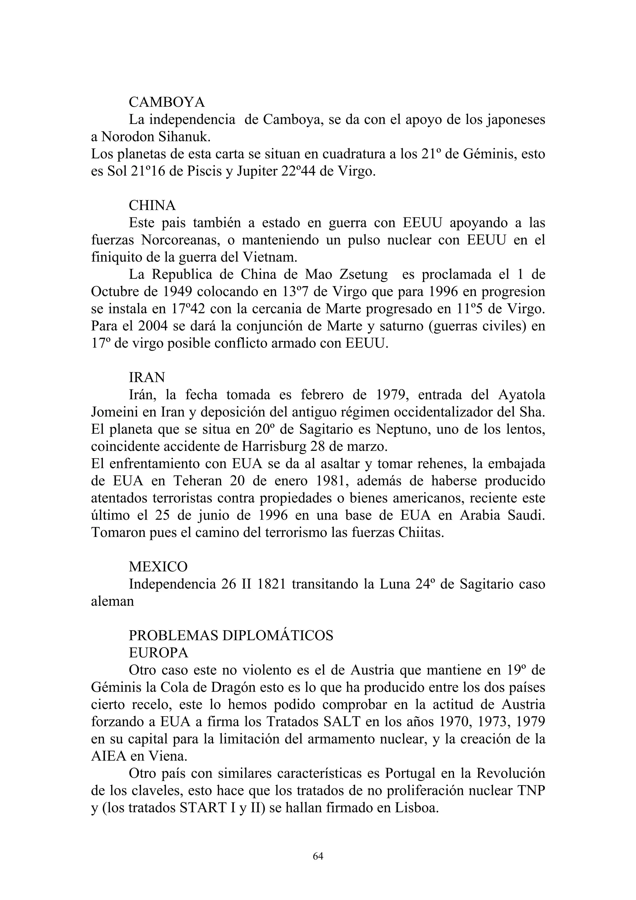 CAMBOYA
      La independencia de Camboya, se da con el apoyo de los japoneses
a Norodon Sihanuk.
Los planetas de esta carta se situan en cuadratura a los 21º de Géminis, esto
es Sol 21º16 de Piscis y Jupiter 22º44 de Virgo.

       CHINA
       Este pais también a estado en guerra con EEUU apoyando a las
fuerzas Norcoreanas, o manteniendo un pulso nuclear con EEUU en el
finiquito de la guerra del Vietnam.
       La Republica de China de Mao Zsetung es proclamada el 1 de
Octubre de 1949 colocando en 13º7 de Virgo que para 1996 en progresion
se instala en 17º42 con la cercania de Marte progresado en 11º5 de Virgo.
Para el 2004 se dará la conjunción de Marte y saturno (guerras civiles) en
17º de virgo posible conflicto armado con EEUU.

      IRAN
      Irán, la fecha tomada es febrero de 1979, entrada del Ayatola
Jomeini en Iran y deposición del antiguo régimen occidentalizador del Sha.
El planeta que se situa en 20º de Sagitario es Neptuno, uno de los lentos,
coincidente accidente de Harrisburg 28 de marzo.
El enfrentamiento con EUA se da al asaltar y tomar rehenes, la embajada
de EUA en Teheran 20 de enero 1981, además de haberse producido
atentados terroristas contra propiedades o bienes americanos, reciente este
último el 25 de junio de 1996 en una base de EUA en Arabia Saudi.
Tomaron pues el camino del terrorismo las fuerzas Chiitas.

     MEXICO
     Independencia 26 II 1821 transitando la Luna 24º de Sagitario caso
aleman

       PROBLEMAS DIPLOMÁTICOS
       EUROPA
       Otro caso este no violento es el de Austria que mantiene en 19º de
Géminis la Cola de Dragón esto es lo que ha producido entre los dos países
cierto recelo, este lo hemos podido comprobar en la actitud de Austria
forzando a EUA a firma los Tratados SALT en los años 1970, 1973, 1979
en su capital para la limitación del armamento nuclear, y la creación de la
AIEA en Viena.
       Otro país con similares características es Portugal en la Revolución
de los claveles, esto hace que los tratados de no proliferación nuclear TNP
y (los tratados START I y II) se hallan firmado en Lisboa.


                                     64
 