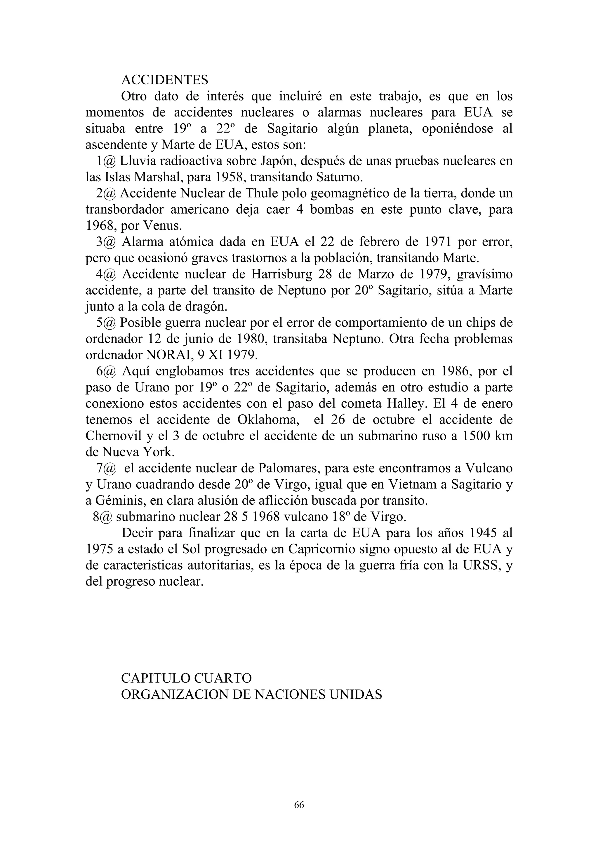 ACCIDENTES
       Otro dato de interés que incluiré en este trabajo, es que en los
momentos de accidentes nucleares o alarmas nucleares para EUA se
situaba entre 19º a 22º de Sagitario algún planeta, oponiéndose al
ascendente y Marte de EUA, estos son:
  1@ Lluvia radioactiva sobre Japón, después de unas pruebas nucleares en
las Islas Marshal, para 1958, transitando Saturno.
  2@ Accidente Nuclear de Thule polo geomagnético de la tierra, donde un
transbordador americano deja caer 4 bombas en este punto clave, para
1968, por Venus.
  3@ Alarma atómica dada en EUA el 22 de febrero de 1971 por error,
pero que ocasionó graves trastornos a la población, transitando Marte.
  4@ Accidente nuclear de Harrisburg 28 de Marzo de 1979, gravísimo
accidente, a parte del transito de Neptuno por 20º Sagitario, sitúa a Marte
junto a la cola de dragón.
  5@ Posible guerra nuclear por el error de comportamiento de un chips de
ordenador 12 de junio de 1980, transitaba Neptuno. Otra fecha problemas
ordenador NORAI, 9 XI 1979.
  6@ Aquí englobamos tres accidentes que se producen en 1986, por el
paso de Urano por 19º o 22º de Sagitario, además en otro estudio a parte
conexiono estos accidentes con el paso del cometa Halley. El 4 de enero
tenemos el accidente de Oklahoma, el 26 de octubre el accidente de
Chernovil y el 3 de octubre el accidente de un submarino ruso a 1500 km
de Nueva York.
  7@ el accidente nuclear de Palomares, para este encontramos a Vulcano
y Urano cuadrando desde 20º de Virgo, igual que en Vietnam a Sagitario y
a Géminis, en clara alusión de aflicción buscada por transito.
  8@ submarino nuclear 28 5 1968 vulcano 18º de Virgo.
       Decir para finalizar que en la carta de EUA para los años 1945 al
1975 a estado el Sol progresado en Capricornio signo opuesto al de EUA y
de caracteristicas autoritarias, es la época de la guerra fría con la URSS, y
del progreso nuclear.




      CAPITULO CUARTO
      ORGANIZACION DE NACIONES UNIDAS




                                     66
 
