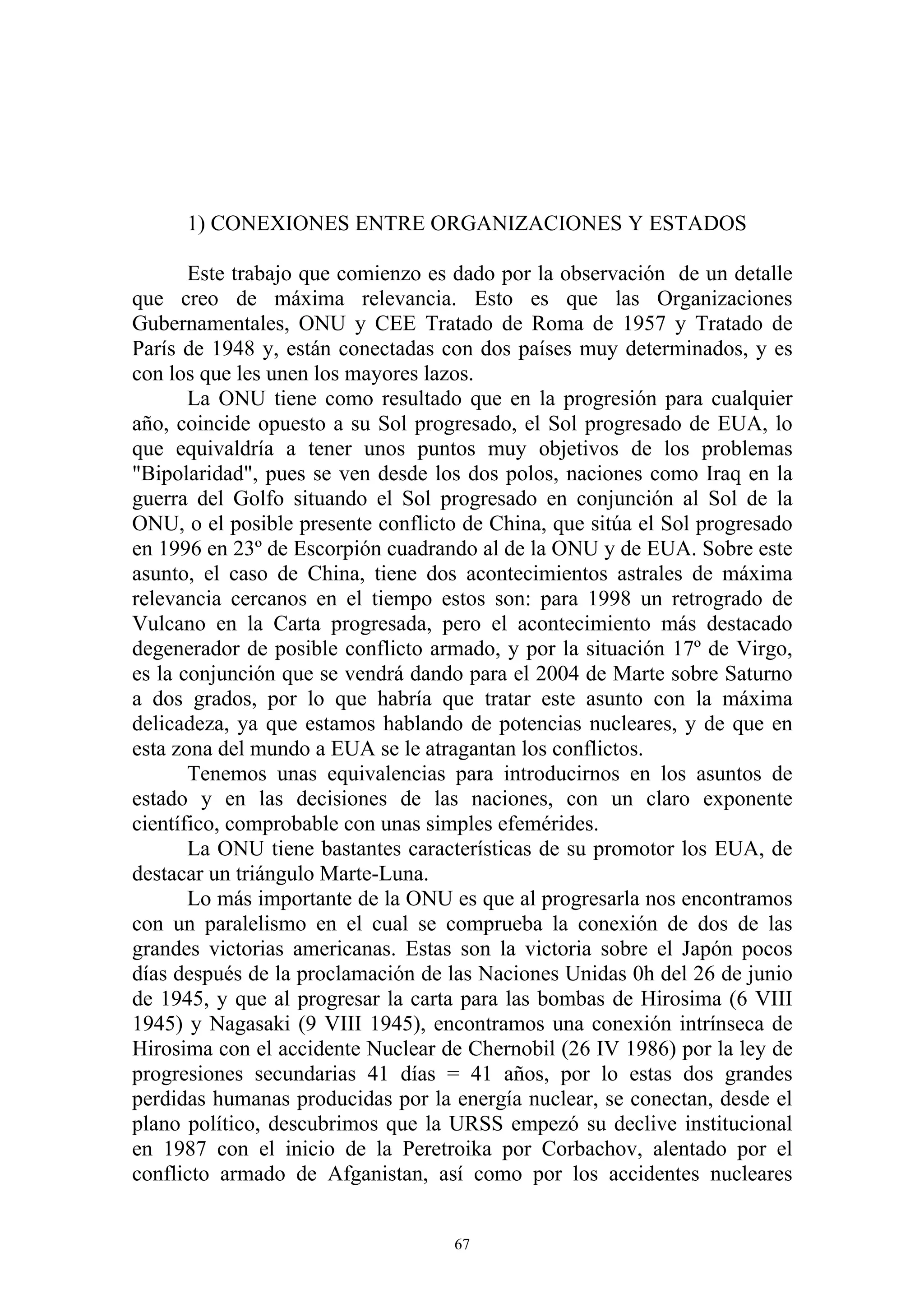 1) CONEXIONES ENTRE ORGANIZACIONES Y ESTADOS

       Este trabajo que comienzo es dado por la observación de un detalle
que creo de máxima relevancia. Esto es que las Organizaciones
Gubernamentales, ONU y CEE Tratado de Roma de 1957 y Tratado de
París de 1948 y, están conectadas con dos países muy determinados, y es
con los que les unen los mayores lazos.
       La ONU tiene como resultado que en la progresión para cualquier
año, coincide opuesto a su Sol progresado, el Sol progresado de EUA, lo
que equivaldría a tener unos puntos muy objetivos de los problemas
"Bipolaridad", pues se ven desde los dos polos, naciones como Iraq en la
guerra del Golfo situando el Sol progresado en conjunción al Sol de la
ONU, o el posible presente conflicto de China, que sitúa el Sol progresado
en 1996 en 23º de Escorpión cuadrando al de la ONU y de EUA. Sobre este
asunto, el caso de China, tiene dos acontecimientos astrales de máxima
relevancia cercanos en el tiempo estos son: para 1998 un retrogrado de
Vulcano en la Carta progresada, pero el acontecimiento más destacado
degenerador de posible conflicto armado, y por la situación 17º de Virgo,
es la conjunción que se vendrá dando para el 2004 de Marte sobre Saturno
a dos grados, por lo que habría que tratar este asunto con la máxima
delicadeza, ya que estamos hablando de potencias nucleares, y de que en
esta zona del mundo a EUA se le atragantan los conflictos.
       Tenemos unas equivalencias para introducirnos en los asuntos de
estado y en las decisiones de las naciones, con un claro exponente
científico, comprobable con unas simples efemérides.
       La ONU tiene bastantes características de su promotor los EUA, de
destacar un triángulo Marte-Luna.
       Lo más importante de la ONU es que al progresarla nos encontramos
con un paralelismo en el cual se comprueba la conexión de dos de las
grandes victorias americanas. Estas son la victoria sobre el Japón pocos
días después de la proclamación de las Naciones Unidas 0h del 26 de junio
de 1945, y que al progresar la carta para las bombas de Hirosima (6 VIII
1945) y Nagasaki (9 VIII 1945), encontramos una conexión intrínseca de
Hirosima con el accidente Nuclear de Chernobil (26 IV 1986) por la ley de
progresiones secundarias 41 días = 41 años, por lo estas dos grandes
perdidas humanas producidas por la energía nuclear, se conectan, desde el
plano político, descubrimos que la URSS empezó su declive institucional
en 1987 con el inicio de la Peretroika por Corbachov, alentado por el
conflicto armado de Afganistan, así como por los accidentes nucleares


                                    67
 