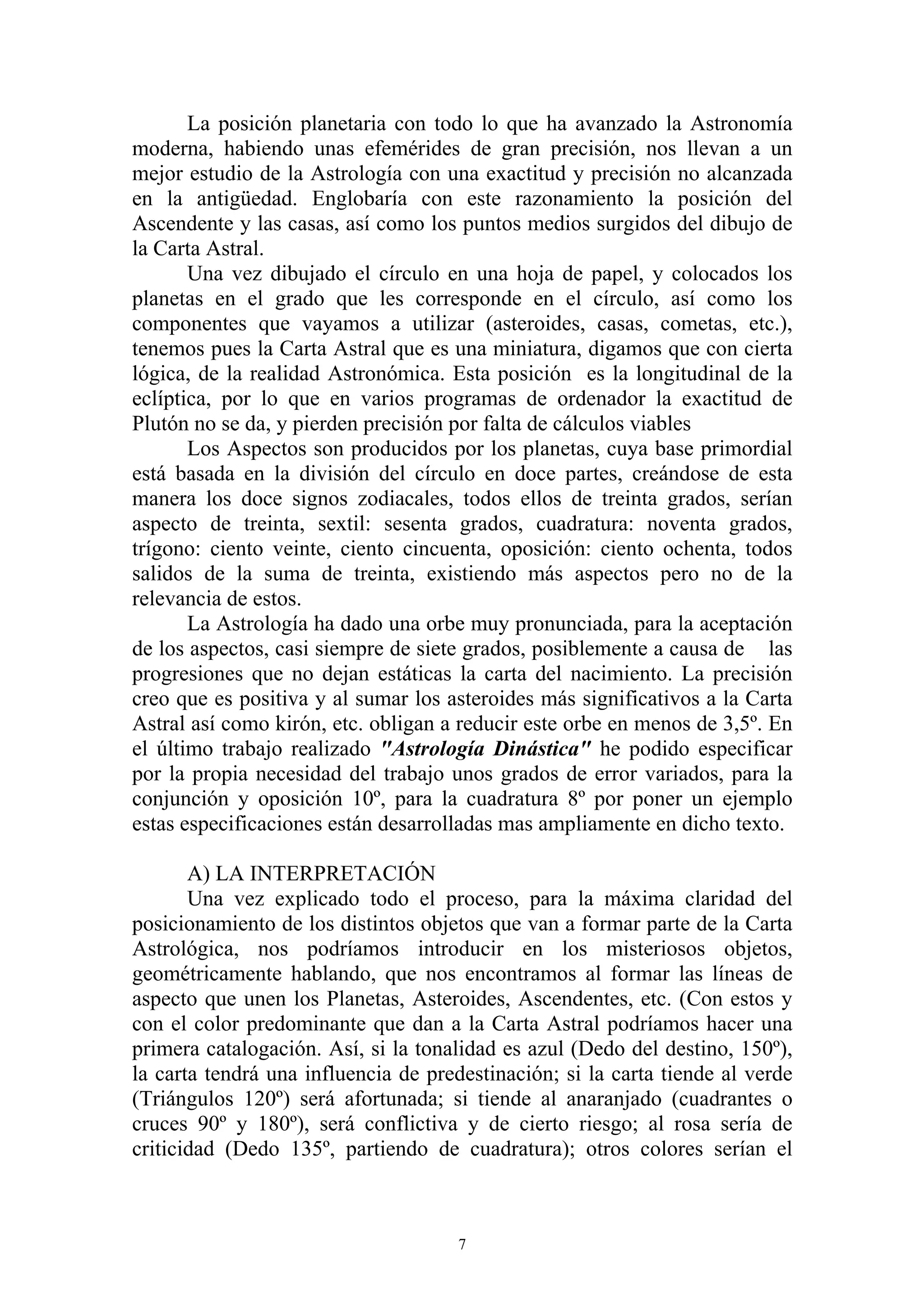 La posición planetaria con todo lo que ha avanzado la Astronomía
moderna, habiendo unas efemérides de gran precisión, nos llevan a un
mejor estudio de la Astrología con una exactitud y precisión no alcanzada
en la antigüedad. Englobaría con este razonamiento la posición del
Ascendente y las casas, así como los puntos medios surgidos del dibujo de
la Carta Astral.
       Una vez dibujado el círculo en una hoja de papel, y colocados los
planetas en el grado que les corresponde en el círculo, así como los
componentes que vayamos a utilizar (asteroides, casas, cometas, etc.),
tenemos pues la Carta Astral que es una miniatura, digamos que con cierta
lógica, de la realidad Astronómica. Esta posición es la longitudinal de la
eclíptica, por lo que en varios programas de ordenador la exactitud de
Plutón no se da, y pierden precisión por falta de cálculos viables
       Los Aspectos son producidos por los planetas, cuya base primordial
está basada en la división del círculo en doce partes, creándose de esta
manera los doce signos zodiacales, todos ellos de treinta grados, serían
aspecto de treinta, sextil: sesenta grados, cuadratura: noventa grados,
trígono: ciento veinte, ciento cincuenta, oposición: ciento ochenta, todos
salidos de la suma de treinta, existiendo más aspectos pero no de la
relevancia de estos.
       La Astrología ha dado una orbe muy pronunciada, para la aceptación
de los aspectos, casi siempre de siete grados, posiblemente a causa de las
progresiones que no dejan estáticas la carta del nacimiento. La precisión
creo que es positiva y al sumar los asteroides más significativos a la Carta
Astral así como kirón, etc. obligan a reducir este orbe en menos de 3,5º. En
el último trabajo realizado "Astrología Dinástica" he podido especificar
por la propia necesidad del trabajo unos grados de error variados, para la
conjunción y oposición 10º, para la cuadratura 8º por poner un ejemplo
estas especificaciones están desarrolladas mas ampliamente en dicho texto.

       A) LA INTERPRETACIÓN
       Una vez explicado todo el proceso, para la máxima claridad del
posicionamiento de los distintos objetos que van a formar parte de la Carta
Astrológica, nos podríamos introducir en los misteriosos objetos,
geométricamente hablando, que nos encontramos al formar las líneas de
aspecto que unen los Planetas, Asteroides, Ascendentes, etc. (Con estos y
con el color predominante que dan a la Carta Astral podríamos hacer una
primera catalogación. Así, si la tonalidad es azul (Dedo del destino, 150º),
la carta tendrá una influencia de predestinación; si la carta tiende al verde
(Triángulos 120º) será afortunada; si tiende al anaranjado (cuadrantes o
cruces 90º y 180º), será conflictiva y de cierto riesgo; al rosa sería de
criticidad (Dedo 135º, partiendo de cuadratura); otros colores serían el



                                      7
 