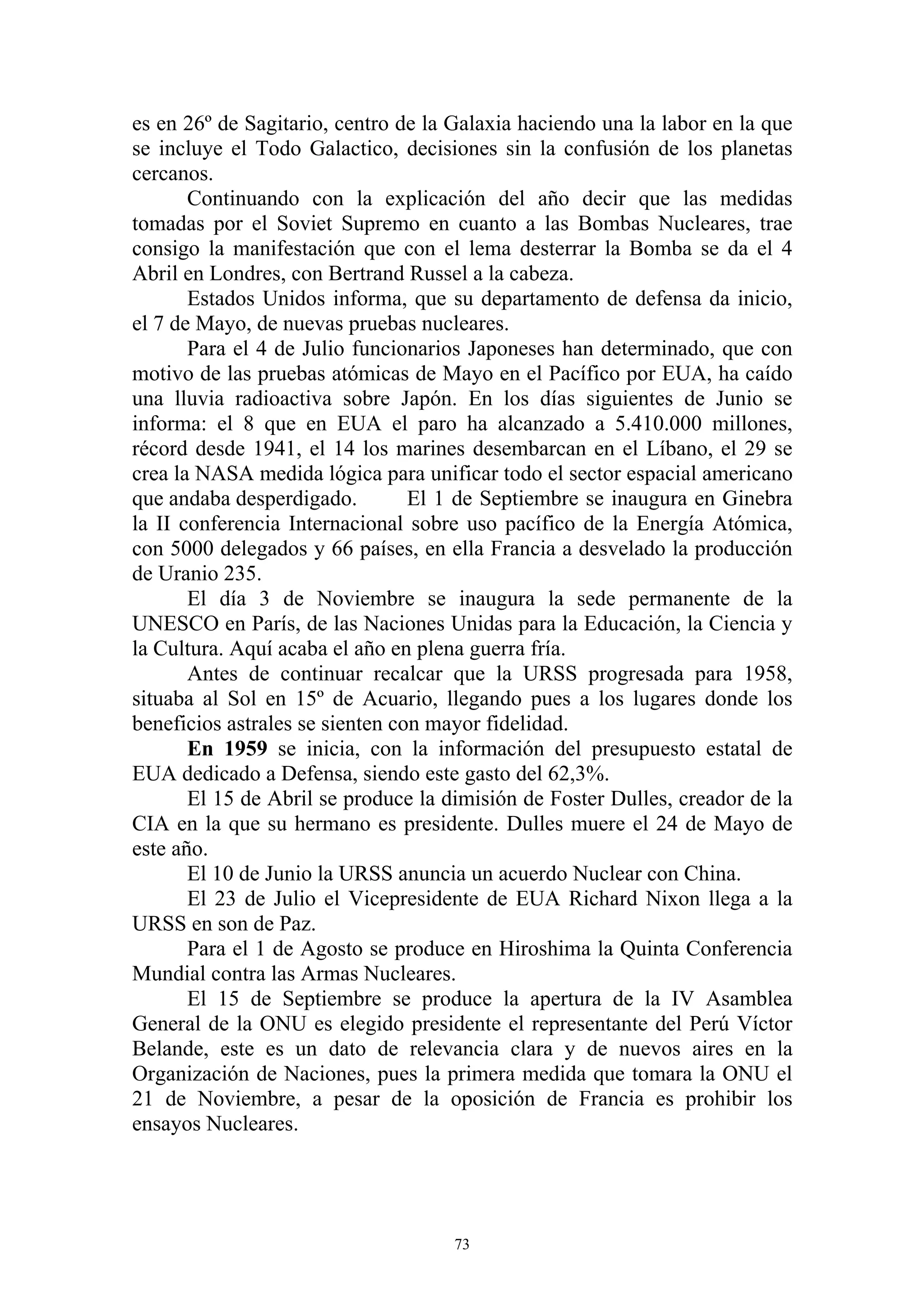 es en 26º de Sagitario, centro de la Galaxia haciendo una la labor en la que
se incluye el Todo Galactico, decisiones sin la confusión de los planetas
cercanos.
       Continuando con la explicación del año decir que las medidas
tomadas por el Soviet Supremo en cuanto a las Bombas Nucleares, trae
consigo la manifestación que con el lema desterrar la Bomba se da el 4
Abril en Londres, con Bertrand Russel a la cabeza.
       Estados Unidos informa, que su departamento de defensa da inicio,
el 7 de Mayo, de nuevas pruebas nucleares.
       Para el 4 de Julio funcionarios Japoneses han determinado, que con
motivo de las pruebas atómicas de Mayo en el Pacífico por EUA, ha caído
una lluvia radioactiva sobre Japón. En los días siguientes de Junio se
informa: el 8 que en EUA el paro ha alcanzado a 5.410.000 millones,
récord desde 1941, el 14 los marines desembarcan en el Líbano, el 29 se
crea la NASA medida lógica para unificar todo el sector espacial americano
que andaba desperdigado.         El 1 de Septiembre se inaugura en Ginebra
la II conferencia Internacional sobre uso pacífico de la Energía Atómica,
con 5000 delegados y 66 países, en ella Francia a desvelado la producción
de Uranio 235.
       El día 3 de Noviembre se inaugura la sede permanente de la
UNESCO en París, de las Naciones Unidas para la Educación, la Ciencia y
la Cultura. Aquí acaba el año en plena guerra fría.
       Antes de continuar recalcar que la URSS progresada para 1958,
situaba al Sol en 15º de Acuario, llegando pues a los lugares donde los
beneficios astrales se sienten con mayor fidelidad.
       En 1959 se inicia, con la información del presupuesto estatal de
EUA dedicado a Defensa, siendo este gasto del 62,3%.
       El 15 de Abril se produce la dimisión de Foster Dulles, creador de la
CIA en la que su hermano es presidente. Dulles muere el 24 de Mayo de
este año.
       El 10 de Junio la URSS anuncia un acuerdo Nuclear con China.
       El 23 de Julio el Vicepresidente de EUA Richard Nixon llega a la
URSS en son de Paz.
       Para el 1 de Agosto se produce en Hiroshima la Quinta Conferencia
Mundial contra las Armas Nucleares.
       El 15 de Septiembre se produce la apertura de la IV Asamblea
General de la ONU es elegido presidente el representante del Perú Víctor
Belande, este es un dato de relevancia clara y de nuevos aires en la
Organización de Naciones, pues la primera medida que tomara la ONU el
21 de Noviembre, a pesar de la oposición de Francia es prohibir los
ensayos Nucleares.




                                     73
 