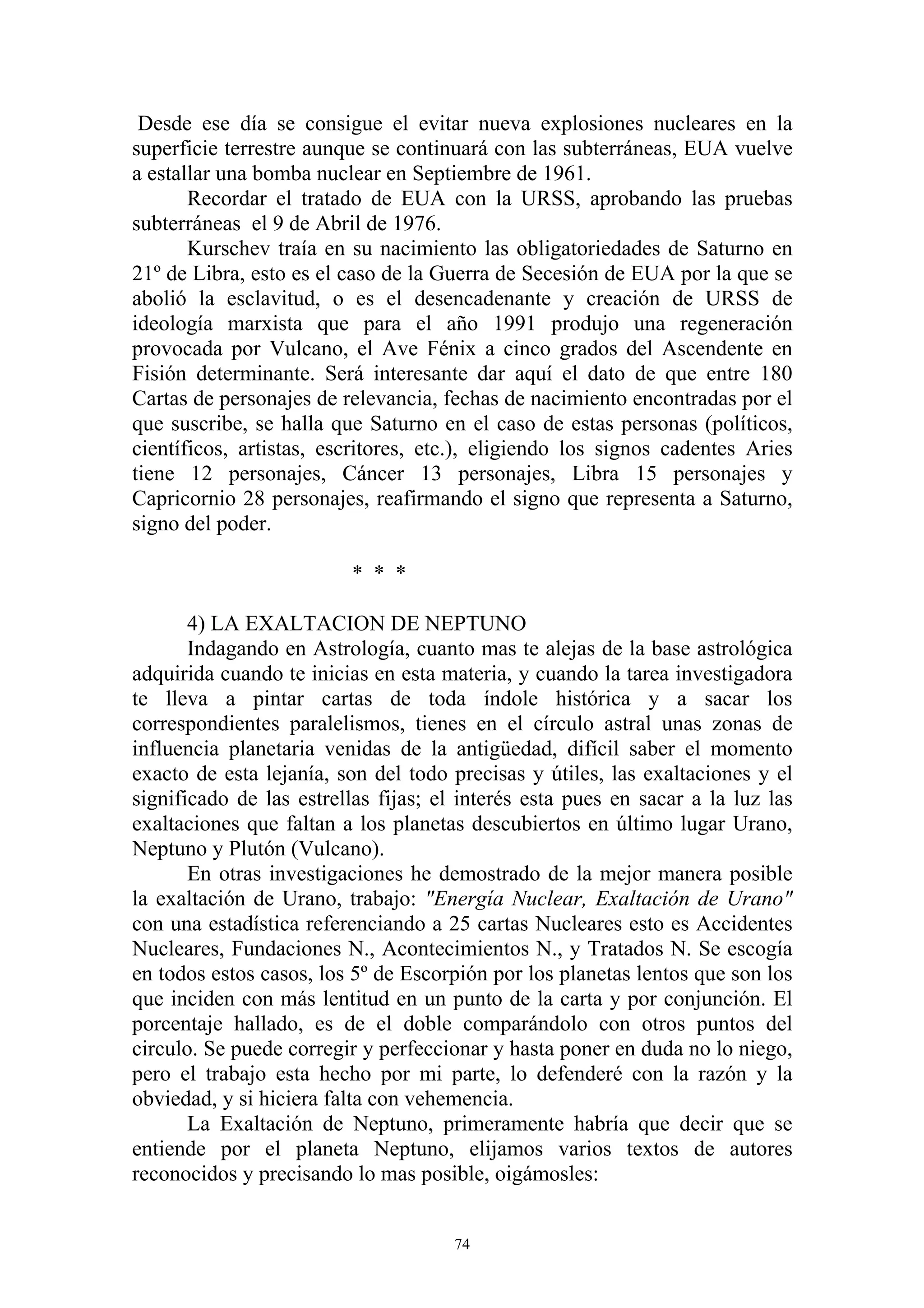 Desde ese día se consigue el evitar nueva explosiones nucleares en la
superficie terrestre aunque se continuará con las subterráneas, EUA vuelve
a estallar una bomba nuclear en Septiembre de 1961.
       Recordar el tratado de EUA con la URSS, aprobando las pruebas
subterráneas el 9 de Abril de 1976.
       Kurschev traía en su nacimiento las obligatoriedades de Saturno en
21º de Libra, esto es el caso de la Guerra de Secesión de EUA por la que se
abolió la esclavitud, o es el desencadenante y creación de URSS de
ideología marxista que para el año 1991 produjo una regeneración
provocada por Vulcano, el Ave Fénix a cinco grados del Ascendente en
Fisión determinante. Será interesante dar aquí el dato de que entre 180
Cartas de personajes de relevancia, fechas de nacimiento encontradas por el
que suscribe, se halla que Saturno en el caso de estas personas (políticos,
científicos, artistas, escritores, etc.), eligiendo los signos cadentes Aries
tiene 12 personajes, Cáncer 13 personajes, Libra 15 personajes y
Capricornio 28 personajes, reafirmando el signo que representa a Saturno,
signo del poder.

                         * * *

       4) LA EXALTACION DE NEPTUNO
       Indagando en Astrología, cuanto mas te alejas de la base astrológica
adquirida cuando te inicias en esta materia, y cuando la tarea investigadora
te lleva a pintar cartas de toda índole histórica y a sacar los
correspondientes paralelismos, tienes en el círculo astral unas zonas de
influencia planetaria venidas de la antigüedad, difícil saber el momento
exacto de esta lejanía, son del todo precisas y útiles, las exaltaciones y el
significado de las estrellas fijas; el interés esta pues en sacar a la luz las
exaltaciones que faltan a los planetas descubiertos en último lugar Urano,
Neptuno y Plutón (Vulcano).
       En otras investigaciones he demostrado de la mejor manera posible
la exaltación de Urano, trabajo: "Energía Nuclear, Exaltación de Urano"
con una estadística referenciando a 25 cartas Nucleares esto es Accidentes
Nucleares, Fundaciones N., Acontecimientos N., y Tratados N. Se escogía
en todos estos casos, los 5º de Escorpión por los planetas lentos que son los
que inciden con más lentitud en un punto de la carta y por conjunción. El
porcentaje hallado, es de el doble comparándolo con otros puntos del
circulo. Se puede corregir y perfeccionar y hasta poner en duda no lo niego,
pero el trabajo esta hecho por mi parte, lo defenderé con la razón y la
obviedad, y si hiciera falta con vehemencia.
       La Exaltación de Neptuno, primeramente habría que decir que se
entiende por el planeta Neptuno, elijamos varios textos de autores
reconocidos y precisando lo mas posible, oigámosles:


                                      74
 