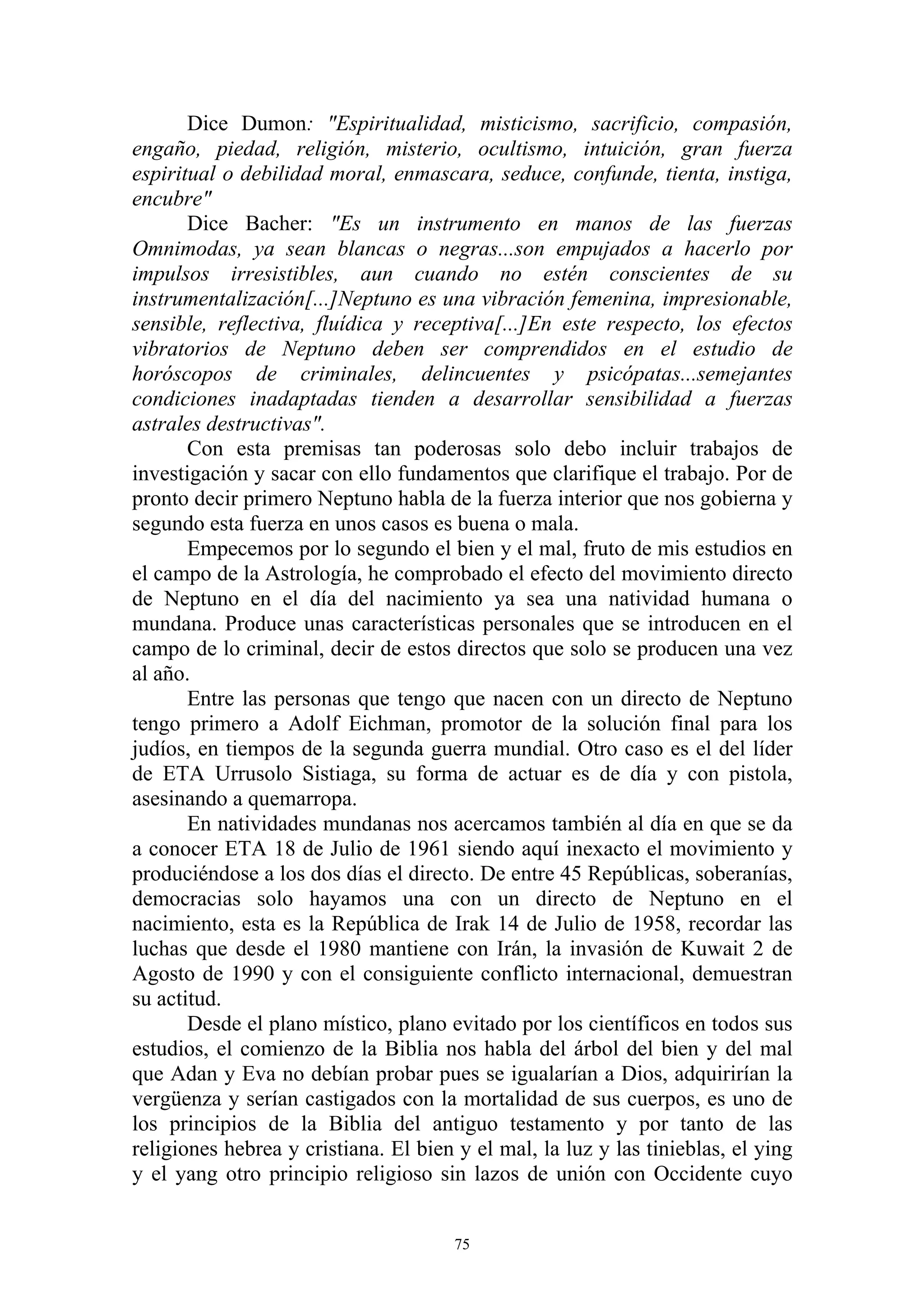 Dice Dumon: "Espiritualidad, misticismo, sacrificio, compasión,
engaño, piedad, religión, misterio, ocultismo, intuición, gran fuerza
espiritual o debilidad moral, enmascara, seduce, confunde, tienta, instiga,
encubre"
       Dice Bacher: "Es un instrumento en manos de las fuerzas
Omnimodas, ya sean blancas o negras...son empujados a hacerlo por
impulsos irresistibles, aun cuando no estén conscientes de su
instrumentalización[...]Neptuno es una vibración femenina, impresionable,
sensible, reflectiva, fluídica y receptiva[...]En este respecto, los efectos
vibratorios de Neptuno deben ser comprendidos en el estudio de
horóscopos de criminales, delincuentes y psicópatas...semejantes
condiciones inadaptadas tienden a desarrollar sensibilidad a fuerzas
astrales destructivas".
       Con esta premisas tan poderosas solo debo incluir trabajos de
investigación y sacar con ello fundamentos que clarifique el trabajo. Por de
pronto decir primero Neptuno habla de la fuerza interior que nos gobierna y
segundo esta fuerza en unos casos es buena o mala.
       Empecemos por lo segundo el bien y el mal, fruto de mis estudios en
el campo de la Astrología, he comprobado el efecto del movimiento directo
de Neptuno en el día del nacimiento ya sea una natividad humana o
mundana. Produce unas características personales que se introducen en el
campo de lo criminal, decir de estos directos que solo se producen una vez
al año.
       Entre las personas que tengo que nacen con un directo de Neptuno
tengo primero a Adolf Eichman, promotor de la solución final para los
judíos, en tiempos de la segunda guerra mundial. Otro caso es el del líder
de ETA Urrusolo Sistiaga, su forma de actuar es de día y con pistola,
asesinando a quemarropa.
       En natividades mundanas nos acercamos también al día en que se da
a conocer ETA 18 de Julio de 1961 siendo aquí inexacto el movimiento y
produciéndose a los dos días el directo. De entre 45 Repúblicas, soberanías,
democracias solo hayamos una con un directo de Neptuno en el
nacimiento, esta es la República de Irak 14 de Julio de 1958, recordar las
luchas que desde el 1980 mantiene con Irán, la invasión de Kuwait 2 de
Agosto de 1990 y con el consiguiente conflicto internacional, demuestran
su actitud.
       Desde el plano místico, plano evitado por los científicos en todos sus
estudios, el comienzo de la Biblia nos habla del árbol del bien y del mal
que Adan y Eva no debían probar pues se igualarían a Dios, adquirirían la
vergüenza y serían castigados con la mortalidad de sus cuerpos, es uno de
los principios de la Biblia del antiguo testamento y por tanto de las
religiones hebrea y cristiana. El bien y el mal, la luz y las tinieblas, el ying
y el yang otro principio religioso sin lazos de unión con Occidente cuyo


                                       75
 