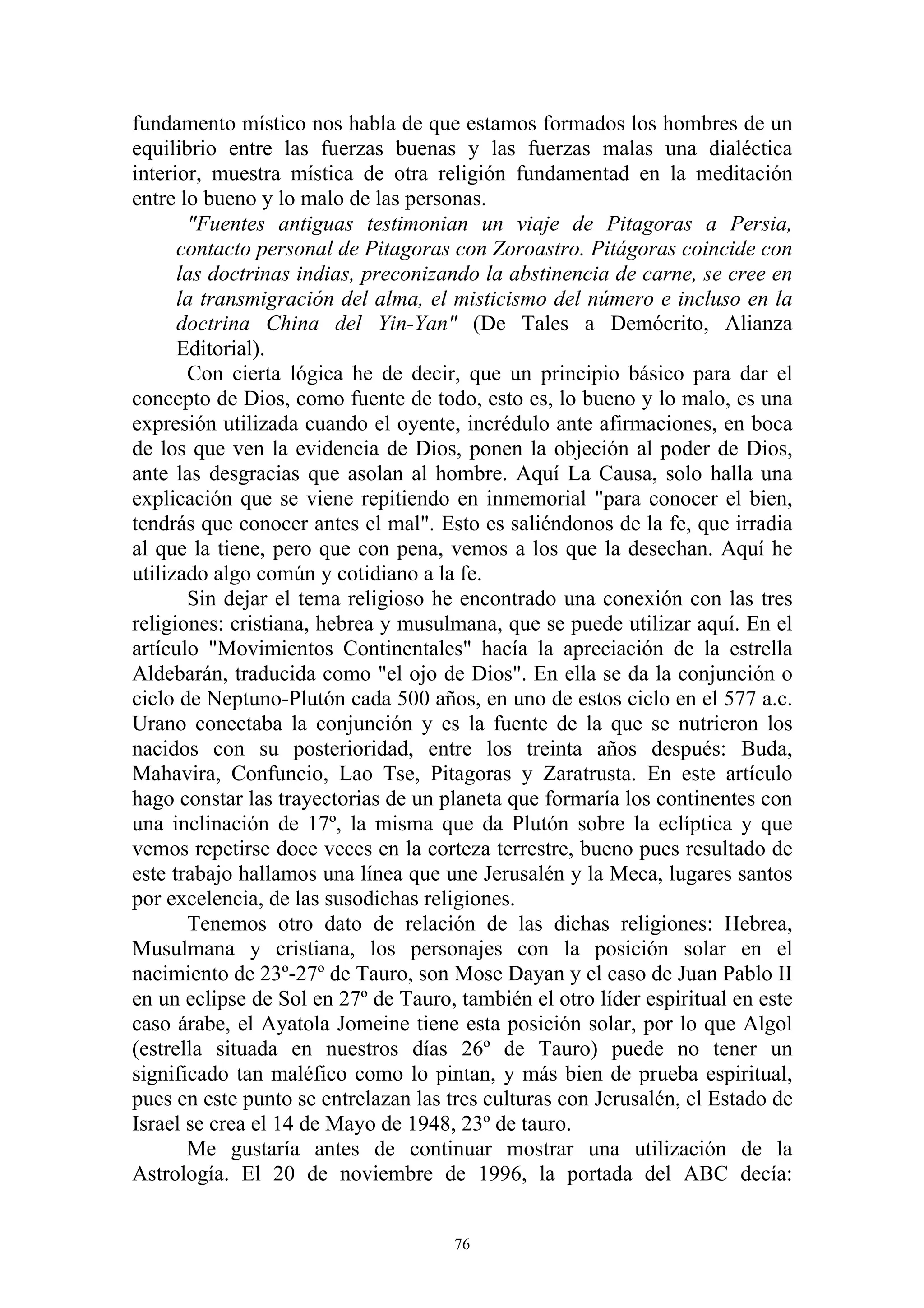 fundamento místico nos habla de que estamos formados los hombres de un
equilibrio entre las fuerzas buenas y las fuerzas malas una dialéctica
interior, muestra mística de otra religión fundamentad en la meditación
entre lo bueno y lo malo de las personas.
       "Fuentes antiguas testimonian un viaje de Pitagoras a Persia,
      contacto personal de Pitagoras con Zoroastro. Pitágoras coincide con
      las doctrinas indias, preconizando la abstinencia de carne, se cree en
      la transmigración del alma, el misticismo del número e incluso en la
      doctrina China del Yin-Yan" (De Tales a Demócrito, Alianza
      Editorial).
       Con cierta lógica he de decir, que un principio básico para dar el
concepto de Dios, como fuente de todo, esto es, lo bueno y lo malo, es una
expresión utilizada cuando el oyente, incrédulo ante afirmaciones, en boca
de los que ven la evidencia de Dios, ponen la objeción al poder de Dios,
ante las desgracias que asolan al hombre. Aquí La Causa, solo halla una
explicación que se viene repitiendo en inmemorial "para conocer el bien,
tendrás que conocer antes el mal". Esto es saliéndonos de la fe, que irradia
al que la tiene, pero que con pena, vemos a los que la desechan. Aquí he
utilizado algo común y cotidiano a la fe.
       Sin dejar el tema religioso he encontrado una conexión con las tres
religiones: cristiana, hebrea y musulmana, que se puede utilizar aquí. En el
artículo "Movimientos Continentales" hacía la apreciación de la estrella
Aldebarán, traducida como "el ojo de Dios". En ella se da la conjunción o
ciclo de Neptuno-Plutón cada 500 años, en uno de estos ciclo en el 577 a.c.
Urano conectaba la conjunción y es la fuente de la que se nutrieron los
nacidos con su posterioridad, entre los treinta años después: Buda,
Mahavira, Confuncio, Lao Tse, Pitagoras y Zaratrusta. En este artículo
hago constar las trayectorias de un planeta que formaría los continentes con
una inclinación de 17º, la misma que da Plutón sobre la eclíptica y que
vemos repetirse doce veces en la corteza terrestre, bueno pues resultado de
este trabajo hallamos una línea que une Jerusalén y la Meca, lugares santos
por excelencia, de las susodichas religiones.
       Tenemos otro dato de relación de las dichas religiones: Hebrea,
Musulmana y cristiana, los personajes con la posición solar en el
nacimiento de 23º-27º de Tauro, son Mose Dayan y el caso de Juan Pablo II
en un eclipse de Sol en 27º de Tauro, también el otro líder espiritual en este
caso árabe, el Ayatola Jomeine tiene esta posición solar, por lo que Algol
(estrella situada en nuestros días 26º de Tauro) puede no tener un
significado tan maléfico como lo pintan, y más bien de prueba espiritual,
pues en este punto se entrelazan las tres culturas con Jerusalén, el Estado de
Israel se crea el 14 de Mayo de 1948, 23º de tauro.
       Me gustaría antes de continuar mostrar una utilización de la
Astrología. El 20 de noviembre de 1996, la portada del ABC decía:


                                      76
 