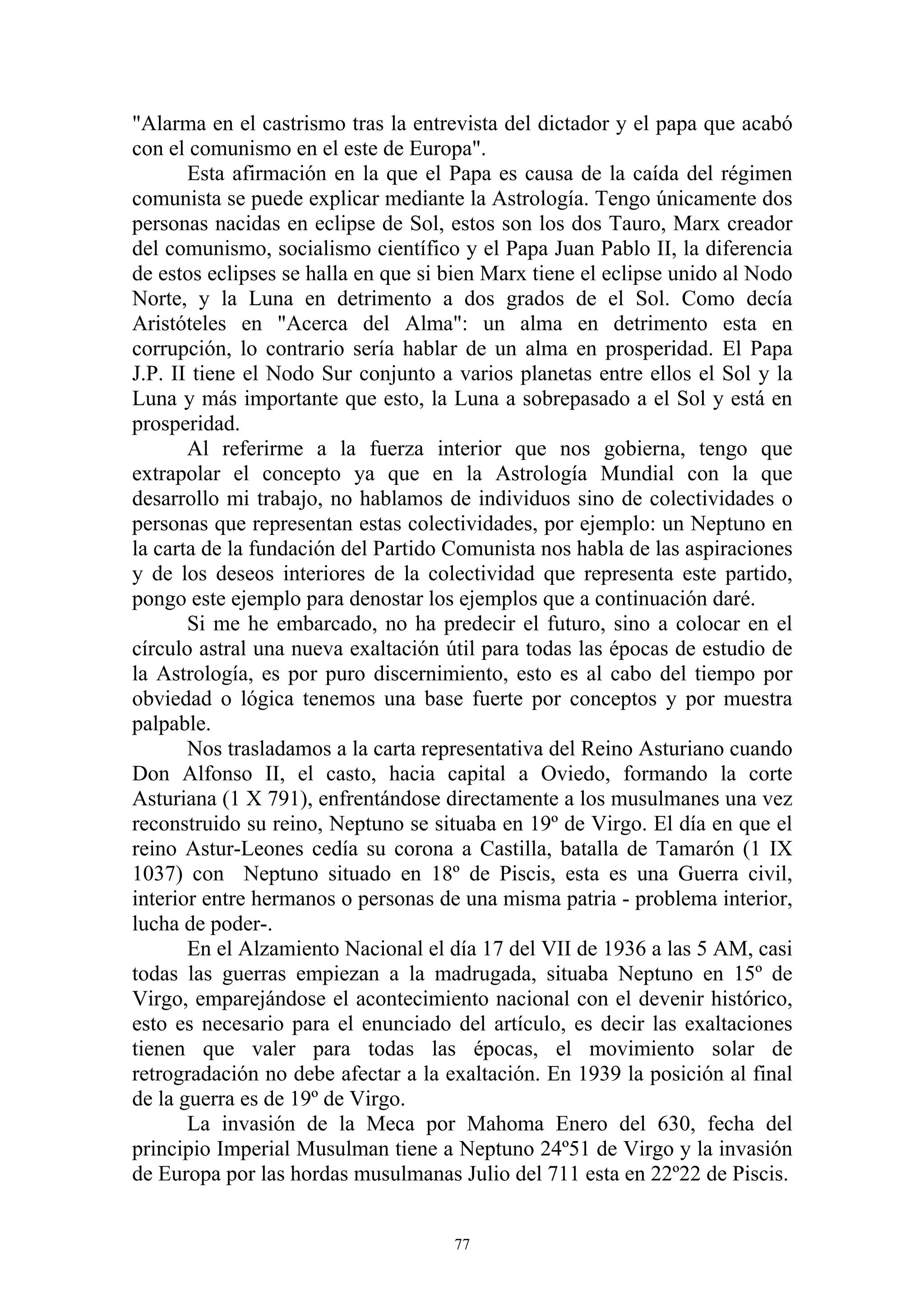 "Alarma en el castrismo tras la entrevista del dictador y el papa que acabó
con el comunismo en el este de Europa".
       Esta afirmación en la que el Papa es causa de la caída del régimen
comunista se puede explicar mediante la Astrología. Tengo únicamente dos
personas nacidas en eclipse de Sol, estos son los dos Tauro, Marx creador
del comunismo, socialismo científico y el Papa Juan Pablo II, la diferencia
de estos eclipses se halla en que si bien Marx tiene el eclipse unido al Nodo
Norte, y la Luna en detrimento a dos grados de el Sol. Como decía
Aristóteles en "Acerca del Alma": un alma en detrimento esta en
corrupción, lo contrario sería hablar de un alma en prosperidad. El Papa
J.P. II tiene el Nodo Sur conjunto a varios planetas entre ellos el Sol y la
Luna y más importante que esto, la Luna a sobrepasado a el Sol y está en
prosperidad.
       Al referirme a la fuerza interior que nos gobierna, tengo que
extrapolar el concepto ya que en la Astrología Mundial con la que
desarrollo mi trabajo, no hablamos de individuos sino de colectividades o
personas que representan estas colectividades, por ejemplo: un Neptuno en
la carta de la fundación del Partido Comunista nos habla de las aspiraciones
y de los deseos interiores de la colectividad que representa este partido,
pongo este ejemplo para denostar los ejemplos que a continuación daré.
       Si me he embarcado, no ha predecir el futuro, sino a colocar en el
círculo astral una nueva exaltación útil para todas las épocas de estudio de
la Astrología, es por puro discernimiento, esto es al cabo del tiempo por
obviedad o lógica tenemos una base fuerte por conceptos y por muestra
palpable.
       Nos trasladamos a la carta representativa del Reino Asturiano cuando
Don Alfonso II, el casto, hacia capital a Oviedo, formando la corte
Asturiana (1 X 791), enfrentándose directamente a los musulmanes una vez
reconstruido su reino, Neptuno se situaba en 19º de Virgo. El día en que el
reino Astur-Leones cedía su corona a Castilla, batalla de Tamarón (1 IX
1037) con Neptuno situado en 18º de Piscis, esta es una Guerra civil,
interior entre hermanos o personas de una misma patria - problema interior,
lucha de poder-.
       En el Alzamiento Nacional el día 17 del VII de 1936 a las 5 AM, casi
todas las guerras empiezan a la madrugada, situaba Neptuno en 15º de
Virgo, emparejándose el acontecimiento nacional con el devenir histórico,
esto es necesario para el enunciado del artículo, es decir las exaltaciones
tienen que valer para todas las épocas, el movimiento solar de
retrogradación no debe afectar a la exaltación. En 1939 la posición al final
de la guerra es de 19º de Virgo.
       La invasión de la Meca por Mahoma Enero del 630, fecha del
principio Imperial Musulman tiene a Neptuno 24º51 de Virgo y la invasión
de Europa por las hordas musulmanas Julio del 711 esta en 22º22 de Piscis.


                                     77
 