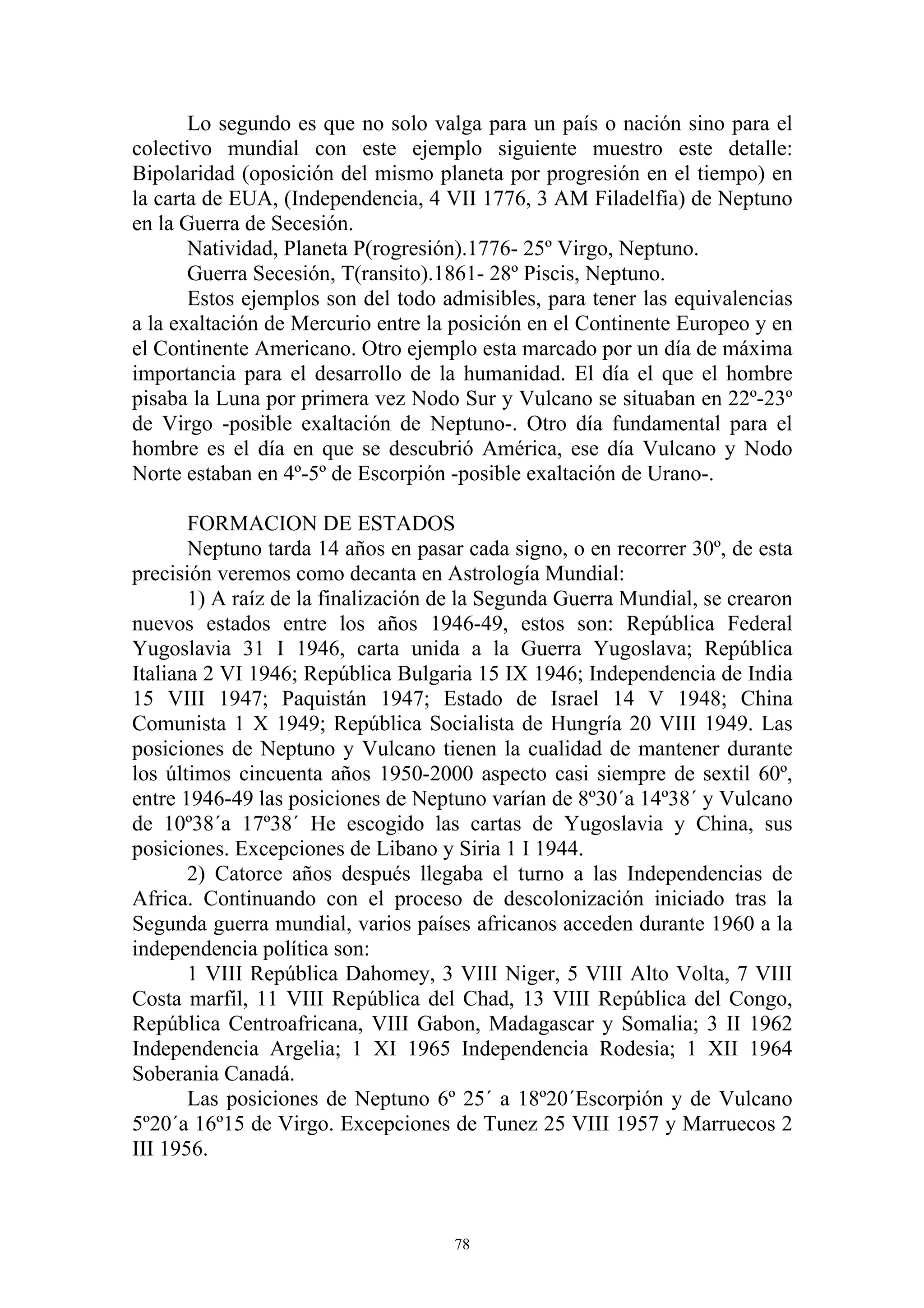 Lo segundo es que no solo valga para un país o nación sino para el
colectivo mundial con este ejemplo siguiente muestro este detalle:
Bipolaridad (oposición del mismo planeta por progresión en el tiempo) en
la carta de EUA, (Independencia, 4 VII 1776, 3 AM Filadelfia) de Neptuno
en la Guerra de Secesión.
       Natividad, Planeta P(rogresión).1776- 25º Virgo, Neptuno.
       Guerra Secesión, T(ransito).1861- 28º Piscis, Neptuno.
       Estos ejemplos son del todo admisibles, para tener las equivalencias
a la exaltación de Mercurio entre la posición en el Continente Europeo y en
el Continente Americano. Otro ejemplo esta marcado por un día de máxima
importancia para el desarrollo de la humanidad. El día el que el hombre
pisaba la Luna por primera vez Nodo Sur y Vulcano se situaban en 22º-23º
de Virgo -posible exaltación de Neptuno-. Otro día fundamental para el
hombre es el día en que se descubrió América, ese día Vulcano y Nodo
Norte estaban en 4º-5º de Escorpión -posible exaltación de Urano-.

       FORMACION DE ESTADOS
       Neptuno tarda 14 años en pasar cada signo, o en recorrer 30º, de esta
precisión veremos como decanta en Astrología Mundial:
       1) A raíz de la finalización de la Segunda Guerra Mundial, se crearon
nuevos estados entre los años 1946-49, estos son: República Federal
Yugoslavia 31 I 1946, carta unida a la Guerra Yugoslava; República
Italiana 2 VI 1946; República Bulgaria 15 IX 1946; Independencia de India
15 VIII 1947; Paquistán 1947; Estado de Israel 14 V 1948; China
Comunista 1 X 1949; República Socialista de Hungría 20 VIII 1949. Las
posiciones de Neptuno y Vulcano tienen la cualidad de mantener durante
los últimos cincuenta años 1950-2000 aspecto casi siempre de sextil 60º,
entre 1946-49 las posiciones de Neptuno varían de 8º30´a 14º38´ y Vulcano
de 10º38´a 17º38´ He escogido las cartas de Yugoslavia y China, sus
posiciones. Excepciones de Libano y Siria 1 I 1944.
       2) Catorce años después llegaba el turno a las Independencias de
Africa. Continuando con el proceso de descolonización iniciado tras la
Segunda guerra mundial, varios países africanos acceden durante 1960 a la
independencia política son:
       1 VIII República Dahomey, 3 VIII Niger, 5 VIII Alto Volta, 7 VIII
Costa marfil, 11 VIII República del Chad, 13 VIII República del Congo,
República Centroafricana, VIII Gabon, Madagascar y Somalia; 3 II 1962
Independencia Argelia; 1 XI 1965 Independencia Rodesia; 1 XII 1964
Soberania Canadá.
       Las posiciones de Neptuno 6º 25´ a 18º20´Escorpión y de Vulcano
5º20´a 16º15 de Virgo. Excepciones de Tunez 25 VIII 1957 y Marruecos 2
III 1956.



                                     78
 
