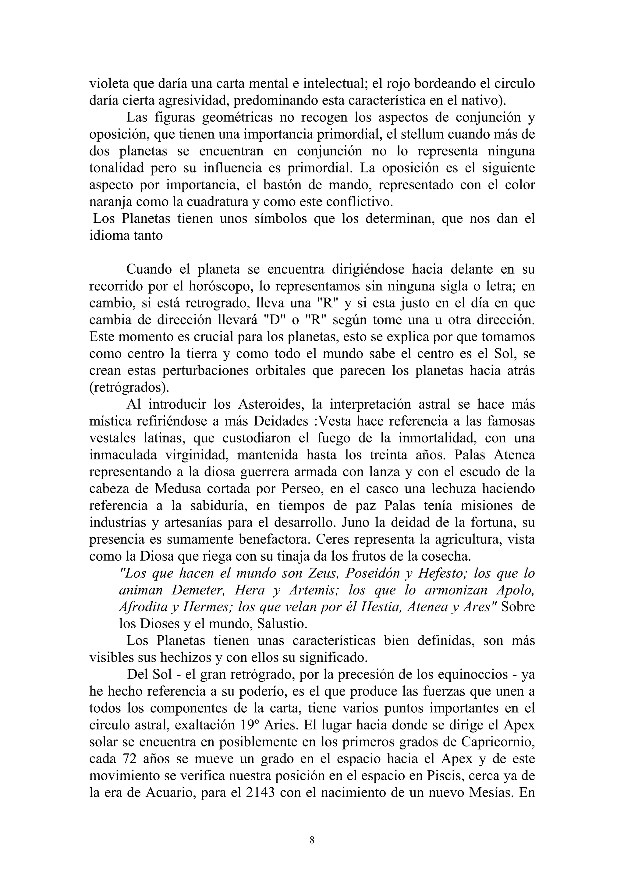 violeta que daría una carta mental e intelectual; el rojo bordeando el circulo
daría cierta agresividad, predominando esta característica en el nativo).
       Las figuras geométricas no recogen los aspectos de conjunción y
oposición, que tienen una importancia primordial, el stellum cuando más de
dos planetas se encuentran en conjunción no lo representa ninguna
tonalidad pero su influencia es primordial. La oposición es el siguiente
aspecto por importancia, el bastón de mando, representado con el color
naranja como la cuadratura y como este conflictivo.
 Los Planetas tienen unos símbolos que los determinan, que nos dan el
idioma tanto

       Cuando el planeta se encuentra dirigiéndose hacia delante en su
recorrido por el horóscopo, lo representamos sin ninguna sigla o letra; en
cambio, si está retrogrado, lleva una "R" y si esta justo en el día en que
cambia de dirección llevará "D" o "R" según tome una u otra dirección.
Este momento es crucial para los planetas, esto se explica por que tomamos
como centro la tierra y como todo el mundo sabe el centro es el Sol, se
crean estas perturbaciones orbitales que parecen los planetas hacia atrás
(retrógrados).
       Al introducir los Asteroides, la interpretación astral se hace más
mística refiriéndose a más Deidades :Vesta hace referencia a las famosas
vestales latinas, que custodiaron el fuego de la inmortalidad, con una
inmaculada virginidad, mantenida hasta los treinta años. Palas Atenea
representando a la diosa guerrera armada con lanza y con el escudo de la
cabeza de Medusa cortada por Perseo, en el casco una lechuza haciendo
referencia a la sabiduría, en tiempos de paz Palas tenía misiones de
industrias y artesanías para el desarrollo. Juno la deidad de la fortuna, su
presencia es sumamente benefactora. Ceres representa la agricultura, vista
como la Diosa que riega con su tinaja da los frutos de la cosecha.
      "Los que hacen el mundo son Zeus, Poseidón y Hefesto; los que lo
      animan Demeter, Hera y Artemis; los que lo armonizan Apolo,
      Afrodita y Hermes; los que velan por él Hestia, Atenea y Ares" Sobre
      los Dioses y el mundo, Salustio.
       Los Planetas tienen unas características bien definidas, son más
visibles sus hechizos y con ellos su significado.
        Del Sol - el gran retrógrado, por la precesión de los equinoccios - ya
he hecho referencia a su poderío, es el que produce las fuerzas que unen a
todos los componentes de la carta, tiene varios puntos importantes en el
circulo astral, exaltación 19º Aries. El lugar hacia donde se dirige el Apex
solar se encuentra en posiblemente en los primeros grados de Capricornio,
cada 72 años se mueve un grado en el espacio hacia el Apex y de este
movimiento se verifica nuestra posición en el espacio en Piscis, cerca ya de
la era de Acuario, para el 2143 con el nacimiento de un nuevo Mesías. En


                                      8
 