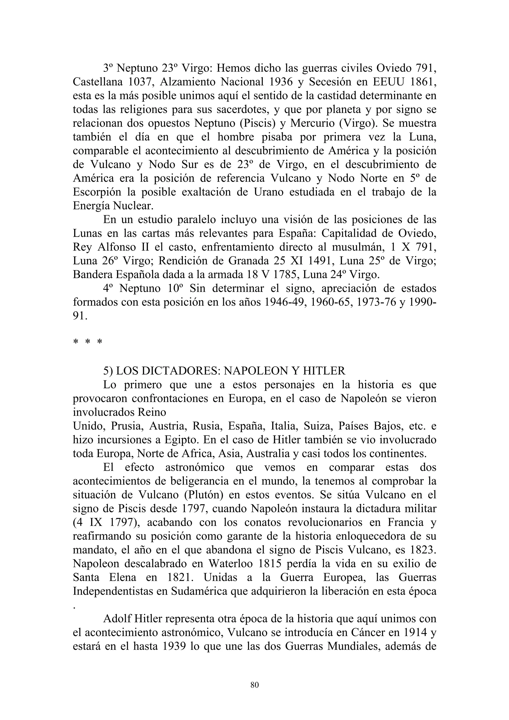 3º Neptuno 23º Virgo: Hemos dicho las guerras civiles Oviedo 791,
Castellana 1037, Alzamiento Nacional 1936 y Secesión en EEUU 1861,
esta es la más posible unimos aquí el sentido de la castidad determinante en
todas las religiones para sus sacerdotes, y que por planeta y por signo se
relacionan dos opuestos Neptuno (Piscis) y Mercurio (Virgo). Se muestra
también el día en que el hombre pisaba por primera vez la Luna,
comparable el acontecimiento al descubrimiento de América y la posición
de Vulcano y Nodo Sur es de 23º de Virgo, en el descubrimiento de
América era la posición de referencia Vulcano y Nodo Norte en 5º de
Escorpión la posible exaltación de Urano estudiada en el trabajo de la
Energía Nuclear.
       En un estudio paralelo incluyo una visión de las posiciones de las
Lunas en las cartas más relevantes para España: Capitalidad de Oviedo,
Rey Alfonso II el casto, enfrentamiento directo al musulmán, 1 X 791,
Luna 26º Virgo; Rendición de Granada 25 XI 1491, Luna 25º de Virgo;
Bandera Española dada a la armada 18 V 1785, Luna 24º Virgo.
       4º Neptuno 10º Sin determinar el signo, apreciación de estados
formados con esta posición en los años 1946-49, 1960-65, 1973-76 y 1990-
91.

* * *

       5) LOS DICTADORES: NAPOLEON Y HITLER
       Lo primero que une a estos personajes en la historia es que
provocaron confrontaciones en Europa, en el caso de Napoleón se vieron
involucrados Reino
Unido, Prusia, Austria, Rusia, España, Italia, Suiza, Países Bajos, etc. e
hizo incursiones a Egipto. En el caso de Hitler también se vio involucrado
toda Europa, Norte de Africa, Asia, Australia y casi todos los continentes.
       El efecto astronómico que vemos en comparar estas dos
acontecimientos de beligerancia en el mundo, la tenemos al comprobar la
situación de Vulcano (Plutón) en estos eventos. Se sitúa Vulcano en el
signo de Piscis desde 1797, cuando Napoleón instaura la dictadura militar
(4 IX 1797), acabando con los conatos revolucionarios en Francia y
reafirmando su posición como garante de la historia enloquecedora de su
mandato, el año en el que abandona el signo de Piscis Vulcano, es 1823.
Napoleon descalabrado en Waterloo 1815 perdía la vida en su exilio de
Santa Elena en 1821. Unidas a la Guerra Europea, las Guerras
Independentistas en Sudamérica que adquirieron la liberación en esta época
.
       Adolf Hitler representa otra época de la historia que aquí unimos con
el acontecimiento astronómico, Vulcano se introducía en Cáncer en 1914 y
estará en el hasta 1939 lo que une las dos Guerras Mundiales, además de


                                     80
 
