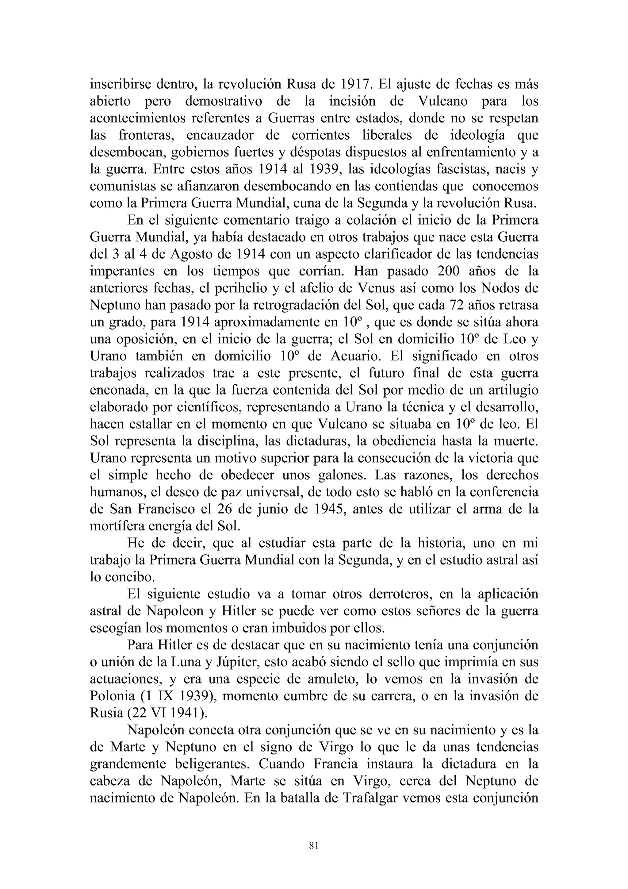 inscribirse dentro, la revolución Rusa de 1917. El ajuste de fechas es más
abierto pero demostrativo de la incisión de Vulcano para los
acontecimientos referentes a Guerras entre estados, donde no se respetan
las fronteras, encauzador de corrientes liberales de ideología que
desembocan, gobiernos fuertes y déspotas dispuestos al enfrentamiento y a
la guerra. Entre estos años 1914 al 1939, las ideologías fascistas, nacis y
comunistas se afianzaron desembocando en las contiendas que conocemos
como la Primera Guerra Mundial, cuna de la Segunda y la revolución Rusa.
       En el siguiente comentario traigo a colación el inicio de la Primera
Guerra Mundial, ya había destacado en otros trabajos que nace esta Guerra
del 3 al 4 de Agosto de 1914 con un aspecto clarificador de las tendencias
imperantes en los tiempos que corrían. Han pasado 200 años de la
anteriores fechas, el perihelio y el afelio de Venus así como los Nodos de
Neptuno han pasado por la retrogradación del Sol, que cada 72 años retrasa
un grado, para 1914 aproximadamente en 10º , que es donde se sitúa ahora
una oposición, en el inicio de la guerra; el Sol en domicilio 10º de Leo y
Urano también en domicilio 10º de Acuario. El significado en otros
trabajos realizados trae a este presente, el futuro final de esta guerra
enconada, en la que la fuerza contenida del Sol por medio de un artilugio
elaborado por científicos, representando a Urano la técnica y el desarrollo,
hacen estallar en el momento en que Vulcano se situaba en 10º de leo. El
Sol representa la disciplina, las dictaduras, la obediencia hasta la muerte.
Urano representa un motivo superior para la consecución de la victoria que
el simple hecho de obedecer unos galones. Las razones, los derechos
humanos, el deseo de paz universal, de todo esto se habló en la conferencia
de San Francisco el 26 de junio de 1945, antes de utilizar el arma de la
mortífera energía del Sol.
       He de decir, que al estudiar esta parte de la historia, uno en mi
trabajo la Primera Guerra Mundial con la Segunda, y en el estudio astral así
lo concibo.
       El siguiente estudio va a tomar otros derroteros, en la aplicación
astral de Napoleon y Hitler se puede ver como estos señores de la guerra
escogían los momentos o eran imbuidos por ellos.
       Para Hitler es de destacar que en su nacimiento tenía una conjunción
o unión de la Luna y Júpiter, esto acabó siendo el sello que imprimía en sus
actuaciones, y era una especie de amuleto, lo vemos en la invasión de
Polonia (1 IX 1939), momento cumbre de su carrera, o en la invasión de
Rusia (22 VI 1941).
       Napoleón conecta otra conjunción que se ve en su nacimiento y es la
de Marte y Neptuno en el signo de Virgo lo que le da unas tendencias
grandemente beligerantes. Cuando Francia instaura la dictadura en la
cabeza de Napoleón, Marte se sitúa en Virgo, cerca del Neptuno de
nacimiento de Napoleón. En la batalla de Trafalgar vemos esta conjunción


                                     81
 
