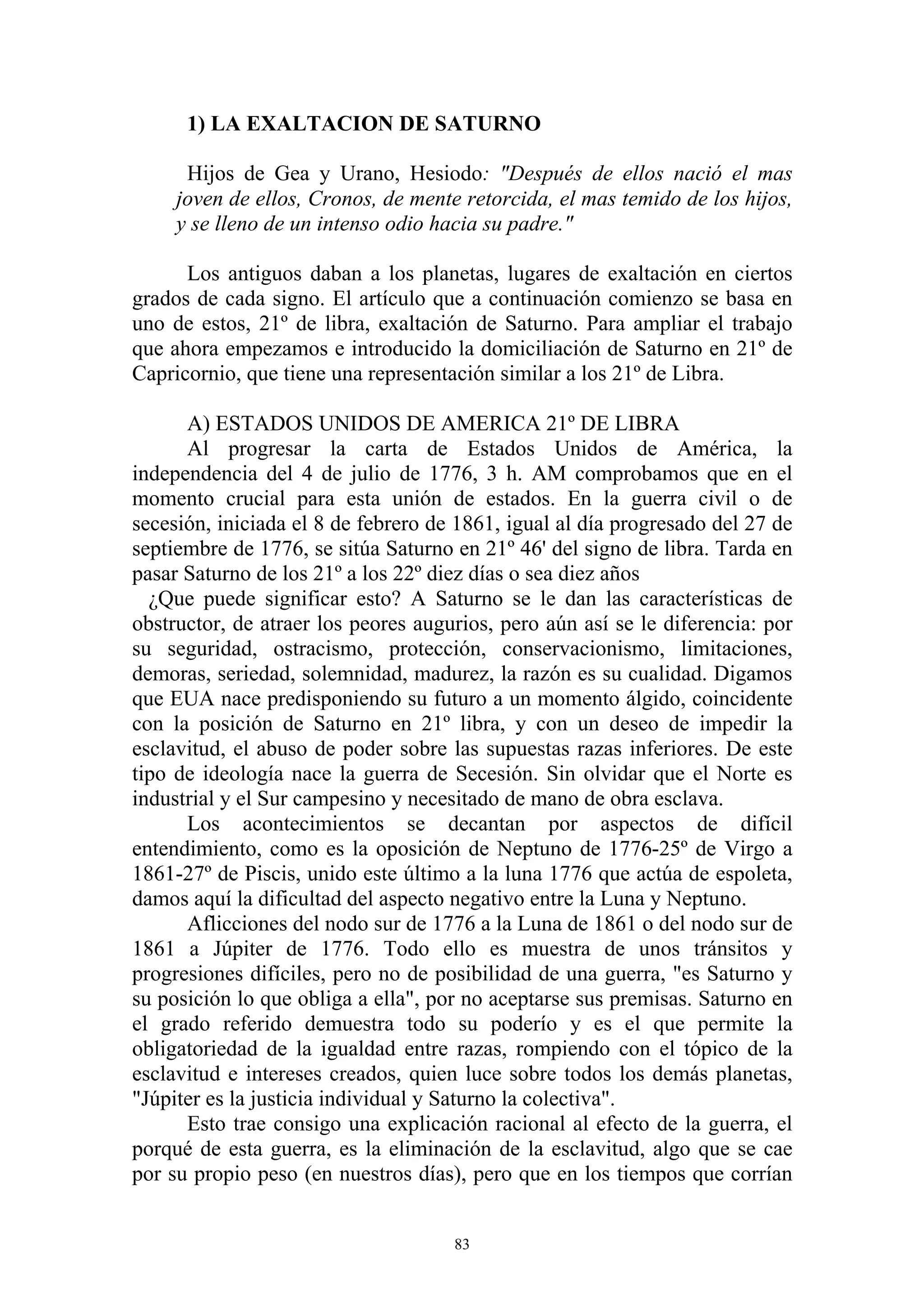 1) LA EXALTACION DE SATURNO

      Hijos de Gea y Urano, Hesiodo: "Después de ellos nació el mas
     joven de ellos, Cronos, de mente retorcida, el mas temido de los hijos,
     y se lleno de un intenso odio hacia su padre."

      Los antiguos daban a los planetas, lugares de exaltación en ciertos
grados de cada signo. El artículo que a continuación comienzo se basa en
uno de estos, 21º de libra, exaltación de Saturno. Para ampliar el trabajo
que ahora empezamos e introducido la domiciliación de Saturno en 21º de
Capricornio, que tiene una representación similar a los 21º de Libra.

      A) ESTADOS UNIDOS DE AMERICA 21º DE LIBRA
      Al progresar la carta de Estados Unidos de América, la
independencia del 4 de julio de 1776, 3 h. AM comprobamos que en el
momento crucial para esta unión de estados. En la guerra civil o de
secesión, iniciada el 8 de febrero de 1861, igual al día progresado del 27 de
septiembre de 1776, se sitúa Saturno en 21º 46' del signo de libra. Tarda en
pasar Saturno de los 21º a los 22º diez días o sea diez años
  ¿Que puede significar esto? A Saturno se le dan las características de
obstructor, de atraer los peores augurios, pero aún así se le diferencia: por
su seguridad, ostracismo, protección, conservacionismo, limitaciones,
demoras, seriedad, solemnidad, madurez, la razón es su cualidad. Digamos
que EUA nace predisponiendo su futuro a un momento álgido, coincidente
con la posición de Saturno en 21º libra, y con un deseo de impedir la
esclavitud, el abuso de poder sobre las supuestas razas inferiores. De este
tipo de ideología nace la guerra de Secesión. Sin olvidar que el Norte es
industrial y el Sur campesino y necesitado de mano de obra esclava.
      Los acontecimientos se decantan por aspectos de difícil
entendimiento, como es la oposición de Neptuno de 1776-25º de Virgo a
1861-27º de Piscis, unido este último a la luna 1776 que actúa de espoleta,
damos aquí la dificultad del aspecto negativo entre la Luna y Neptuno.
      Aflicciones del nodo sur de 1776 a la Luna de 1861 o del nodo sur de
1861 a Júpiter de 1776. Todo ello es muestra de unos tránsitos y
progresiones difíciles, pero no de posibilidad de una guerra, "es Saturno y
su posición lo que obliga a ella", por no aceptarse sus premisas. Saturno en
el grado referido demuestra todo su poderío y es el que permite la
obligatoriedad de la igualdad entre razas, rompiendo con el tópico de la
esclavitud e intereses creados, quien luce sobre todos los demás planetas,
"Júpiter es la justicia individual y Saturno la colectiva".
      Esto trae consigo una explicación racional al efecto de la guerra, el
porqué de esta guerra, es la eliminación de la esclavitud, algo que se cae
por su propio peso (en nuestros días), pero que en los tiempos que corrían


                                     83
 