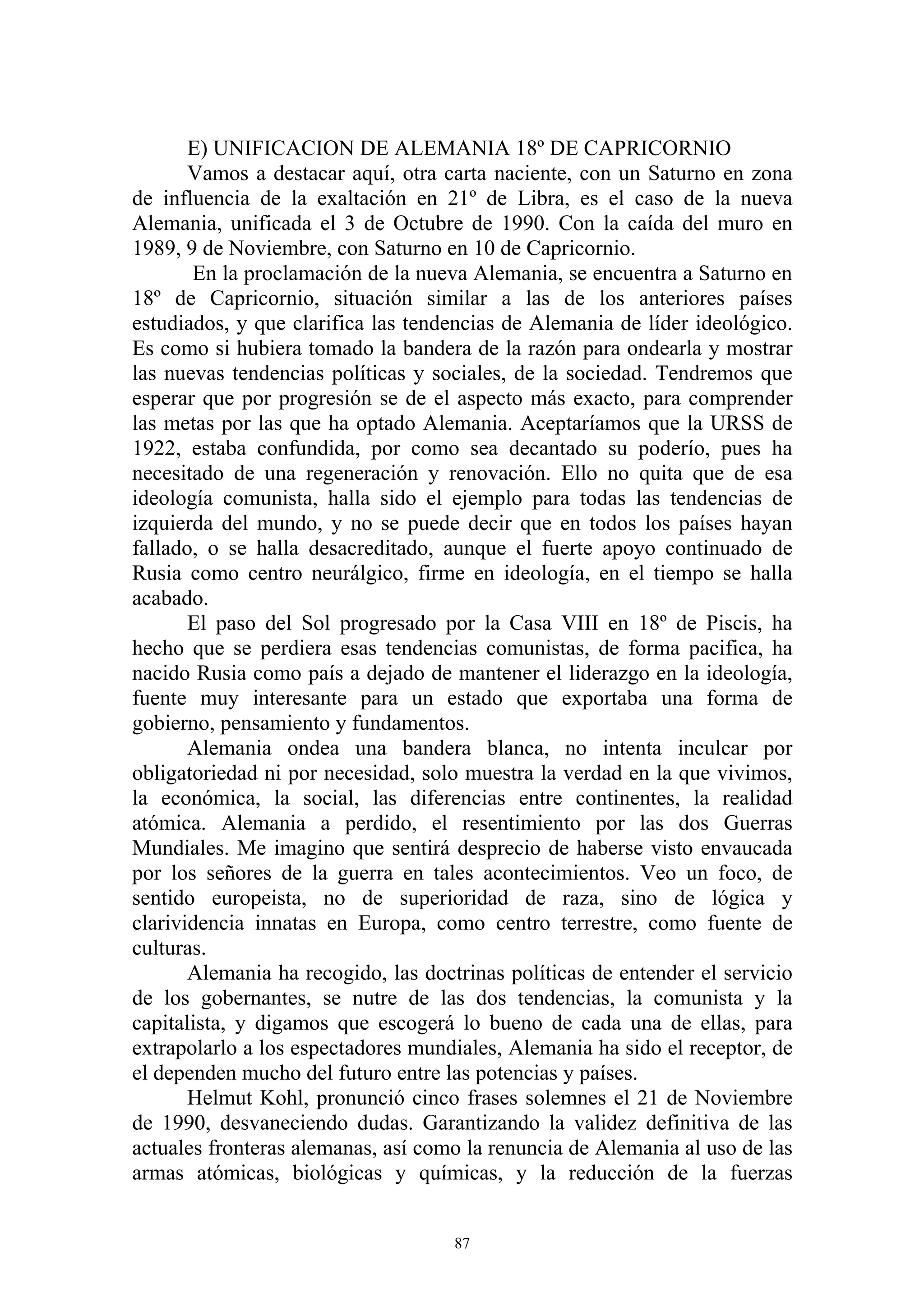 E) UNIFICACION DE ALEMANIA 18º DE CAPRICORNIO
       Vamos a destacar aquí, otra carta naciente, con un Saturno en zona
de influencia de la exaltación en 21º de Libra, es el caso de la nueva
Alemania, unificada el 3 de Octubre de 1990. Con la caída del muro en
1989, 9 de Noviembre, con Saturno en 10 de Capricornio.
       En la proclamación de la nueva Alemania, se encuentra a Saturno en
18º de Capricornio, situación similar a las de los anteriores países
estudiados, y que clarifica las tendencias de Alemania de líder ideológico.
Es como si hubiera tomado la bandera de la razón para ondearla y mostrar
las nuevas tendencias políticas y sociales, de la sociedad. Tendremos que
esperar que por progresión se de el aspecto más exacto, para comprender
las metas por las que ha optado Alemania. Aceptaríamos que la URSS de
1922, estaba confundida, por como sea decantado su poderío, pues ha
necesitado de una regeneración y renovación. Ello no quita que de esa
ideología comunista, halla sido el ejemplo para todas las tendencias de
izquierda del mundo, y no se puede decir que en todos los países hayan
fallado, o se halla desacreditado, aunque el fuerte apoyo continuado de
Rusia como centro neurálgico, firme en ideología, en el tiempo se halla
acabado.
       El paso del Sol progresado por la Casa VIII en 18º de Piscis, ha
hecho que se perdiera esas tendencias comunistas, de forma pacifica, ha
nacido Rusia como país a dejado de mantener el liderazgo en la ideología,
fuente muy interesante para un estado que exportaba una forma de
gobierno, pensamiento y fundamentos.
       Alemania ondea una bandera blanca, no intenta inculcar por
obligatoriedad ni por necesidad, solo muestra la verdad en la que vivimos,
la económica, la social, las diferencias entre continentes, la realidad
atómica. Alemania a perdido, el resentimiento por las dos Guerras
Mundiales. Me imagino que sentirá desprecio de haberse visto envaucada
por los señores de la guerra en tales acontecimientos. Veo un foco, de
sentido europeista, no de superioridad de raza, sino de lógica y
clarividencia innatas en Europa, como centro terrestre, como fuente de
culturas.
       Alemania ha recogido, las doctrinas políticas de entender el servicio
de los gobernantes, se nutre de las dos tendencias, la comunista y la
capitalista, y digamos que escogerá lo bueno de cada una de ellas, para
extrapolarlo a los espectadores mundiales, Alemania ha sido el receptor, de
el dependen mucho del futuro entre las potencias y países.
       Helmut Kohl, pronunció cinco frases solemnes el 21 de Noviembre
de 1990, desvaneciendo dudas. Garantizando la validez definitiva de las
actuales fronteras alemanas, así como la renuncia de Alemania al uso de las
armas atómicas, biológicas y químicas, y la reducción de la fuerzas


                                     87
 