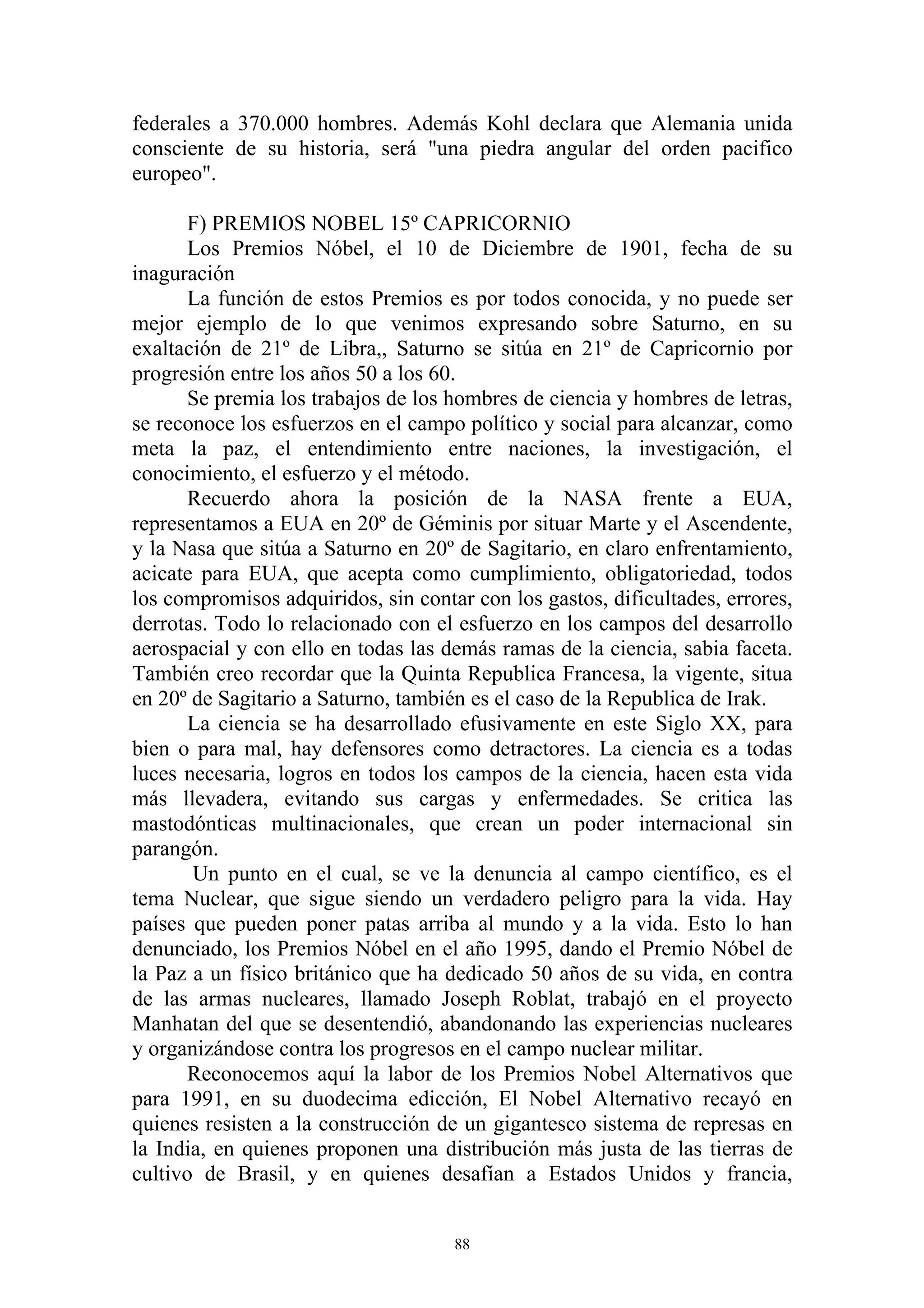 federales a 370.000 hombres. Además Kohl declara que Alemania unida
consciente de su historia, será "una piedra angular del orden pacifico
europeo".

       F) PREMIOS NOBEL 15º CAPRICORNIO
       Los Premios Nóbel, el 10 de Diciembre de 1901, fecha de su
inaguración
       La función de estos Premios es por todos conocida, y no puede ser
mejor ejemplo de lo que venimos expresando sobre Saturno, en su
exaltación de 21º de Libra,, Saturno se sitúa en 21º de Capricornio por
progresión entre los años 50 a los 60.
       Se premia los trabajos de los hombres de ciencia y hombres de letras,
se reconoce los esfuerzos en el campo político y social para alcanzar, como
meta la paz, el entendimiento entre naciones, la investigación, el
conocimiento, el esfuerzo y el método.
       Recuerdo ahora la posición de la NASA frente a EUA,
representamos a EUA en 20º de Géminis por situar Marte y el Ascendente,
y la Nasa que sitúa a Saturno en 20º de Sagitario, en claro enfrentamiento,
acicate para EUA, que acepta como cumplimiento, obligatoriedad, todos
los compromisos adquiridos, sin contar con los gastos, dificultades, errores,
derrotas. Todo lo relacionado con el esfuerzo en los campos del desarrollo
aerospacial y con ello en todas las demás ramas de la ciencia, sabia faceta.
También creo recordar que la Quinta Republica Francesa, la vigente, situa
en 20º de Sagitario a Saturno, también es el caso de la Republica de Irak.
       La ciencia se ha desarrollado efusivamente en este Siglo XX, para
bien o para mal, hay defensores como detractores. La ciencia es a todas
luces necesaria, logros en todos los campos de la ciencia, hacen esta vida
más llevadera, evitando sus cargas y enfermedades. Se critica las
mastodónticas multinacionales, que crean un poder internacional sin
parangón.
       Un punto en el cual, se ve la denuncia al campo científico, es el
tema Nuclear, que sigue siendo un verdadero peligro para la vida. Hay
países que pueden poner patas arriba al mundo y a la vida. Esto lo han
denunciado, los Premios Nóbel en el año 1995, dando el Premio Nóbel de
la Paz a un físico británico que ha dedicado 50 años de su vida, en contra
de las armas nucleares, llamado Joseph Roblat, trabajó en el proyecto
Manhatan del que se desentendió, abandonando las experiencias nucleares
y organizándose contra los progresos en el campo nuclear militar.
       Reconocemos aquí la labor de los Premios Nobel Alternativos que
para 1991, en su duodecima edicción, El Nobel Alternativo recayó en
quienes resisten a la construcción de un gigantesco sistema de represas en
la India, en quienes proponen una distribución más justa de las tierras de
cultivo de Brasil, y en quienes desafían a Estados Unidos y francia,


                                     88
 