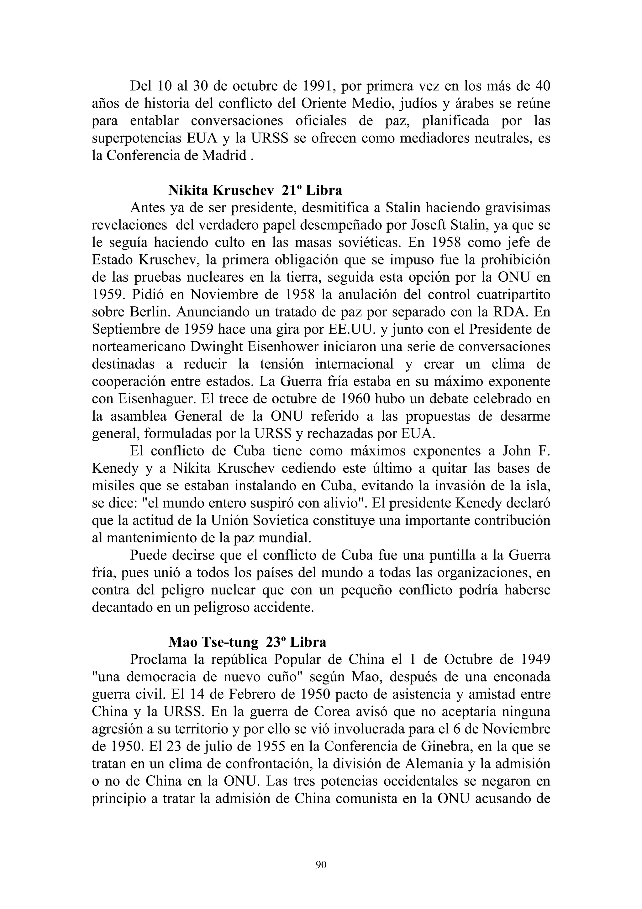 Del 10 al 30 de octubre de 1991, por primera vez en los más de 40
años de historia del conflicto del Oriente Medio, judíos y árabes se reúne
para entablar conversaciones oficiales de paz, planificada por las
superpotencias EUA y la URSS se ofrecen como mediadores neutrales, es
la Conferencia de Madrid .

             Nikita Kruschev 21º Libra
       Antes ya de ser presidente, desmitifica a Stalin haciendo gravisimas
revelaciones del verdadero papel desempeñado por Joseft Stalin, ya que se
le seguía haciendo culto en las masas soviéticas. En 1958 como jefe de
Estado Kruschev, la primera obligación que se impuso fue la prohibición
de las pruebas nucleares en la tierra, seguida esta opción por la ONU en
1959. Pidió en Noviembre de 1958 la anulación del control cuatripartito
sobre Berlin. Anunciando un tratado de paz por separado con la RDA. En
Septiembre de 1959 hace una gira por EE.UU. y junto con el Presidente de
norteamericano Dwinght Eisenhower iniciaron una serie de conversaciones
destinadas a reducir la tensión internacional y crear un clima de
cooperación entre estados. La Guerra fría estaba en su máximo exponente
con Eisenhaguer. El trece de octubre de 1960 hubo un debate celebrado en
la asamblea General de la ONU referido a las propuestas de desarme
general, formuladas por la URSS y rechazadas por EUA.
       El conflicto de Cuba tiene como máximos exponentes a John F.
Kenedy y a Nikita Kruschev cediendo este último a quitar las bases de
misiles que se estaban instalando en Cuba, evitando la invasión de la isla,
se dice: "el mundo entero suspiró con alivio". El presidente Kenedy declaró
que la actitud de la Unión Sovietica constituye una importante contribución
al mantenimiento de la paz mundial.
       Puede decirse que el conflicto de Cuba fue una puntilla a la Guerra
fría, pues unió a todos los países del mundo a todas las organizaciones, en
contra del peligro nuclear que con un pequeño conflicto podría haberse
decantado en un peligroso accidente.

             Mao Tse-tung 23º Libra
       Proclama la república Popular de China el 1 de Octubre de 1949
"una democracia de nuevo cuño" según Mao, después de una enconada
guerra civil. El 14 de Febrero de 1950 pacto de asistencia y amistad entre
China y la URSS. En la guerra de Corea avisó que no aceptaría ninguna
agresión a su territorio y por ello se vió involucrada para el 6 de Noviembre
de 1950. El 23 de julio de 1955 en la Conferencia de Ginebra, en la que se
tratan en un clima de confrontación, la división de Alemania y la admisión
o no de China en la ONU. Las tres potencias occidentales se negaron en
principio a tratar la admisión de China comunista en la ONU acusando de



                                     90
 