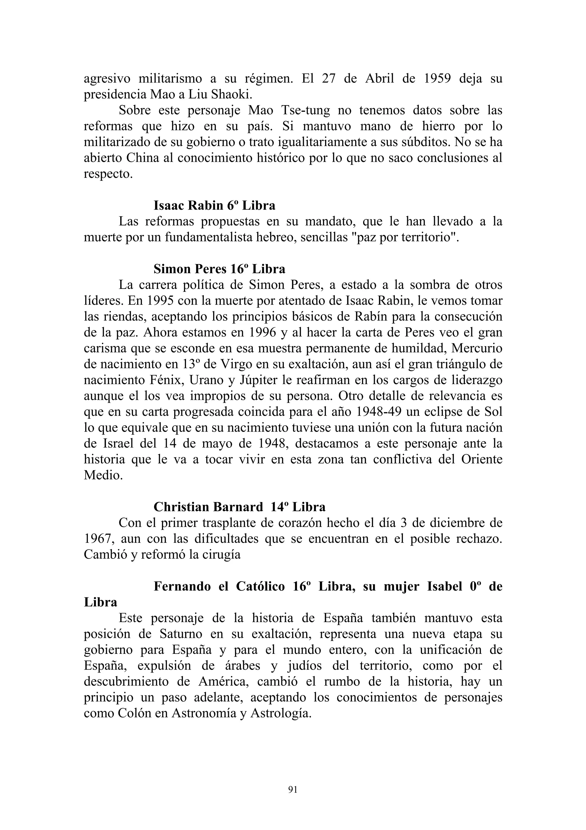 agresivo militarismo a su régimen. El 27 de Abril de 1959 deja su
presidencia Mao a Liu Shaoki.
       Sobre este personaje Mao Tse-tung no tenemos datos sobre las
reformas que hizo en su país. Si mantuvo mano de hierro por lo
militarizado de su gobierno o trato igualitariamente a sus súbditos. No se ha
abierto China al conocimiento histórico por lo que no saco conclusiones al
respecto.

            Isaac Rabin 6º Libra
     Las reformas propuestas en su mandato, que le han llevado a la
muerte por un fundamentalista hebreo, sencillas "paz por territorio".

             Simon Peres 16º Libra
       La carrera política de Simon Peres, a estado a la sombra de otros
líderes. En 1995 con la muerte por atentado de Isaac Rabin, le vemos tomar
las riendas, aceptando los principios básicos de Rabín para la consecución
de la paz. Ahora estamos en 1996 y al hacer la carta de Peres veo el gran
carisma que se esconde en esa muestra permanente de humildad, Mercurio
de nacimiento en 13º de Virgo en su exaltación, aun así el gran triángulo de
nacimiento Fénix, Urano y Júpiter le reafirman en los cargos de liderazgo
aunque el los vea impropios de su persona. Otro detalle de relevancia es
que en su carta progresada coincida para el año 1948-49 un eclipse de Sol
lo que equivale que en su nacimiento tuviese una unión con la futura nación
de Israel del 14 de mayo de 1948, destacamos a este personaje ante la
historia que le va a tocar vivir en esta zona tan conflictiva del Oriente
Medio.

           Christian Barnard 14º Libra
      Con el primer trasplante de corazón hecho el día 3 de diciembre de
1967, aun con las dificultades que se encuentran en el posible rechazo.
Cambió y reformó la cirugía

            Fernando el Católico 16º Libra, su mujer Isabel 0º de
Libra
      Este personaje de la historia de España también mantuvo esta
posición de Saturno en su exaltación, representa una nueva etapa su
gobierno para España y para el mundo entero, con la unificación de
España, expulsión de árabes y judíos del territorio, como por el
descubrimiento de América, cambió el rumbo de la historia, hay un
principio un paso adelante, aceptando los conocimientos de personajes
como Colón en Astronomía y Astrología.




                                     91
 