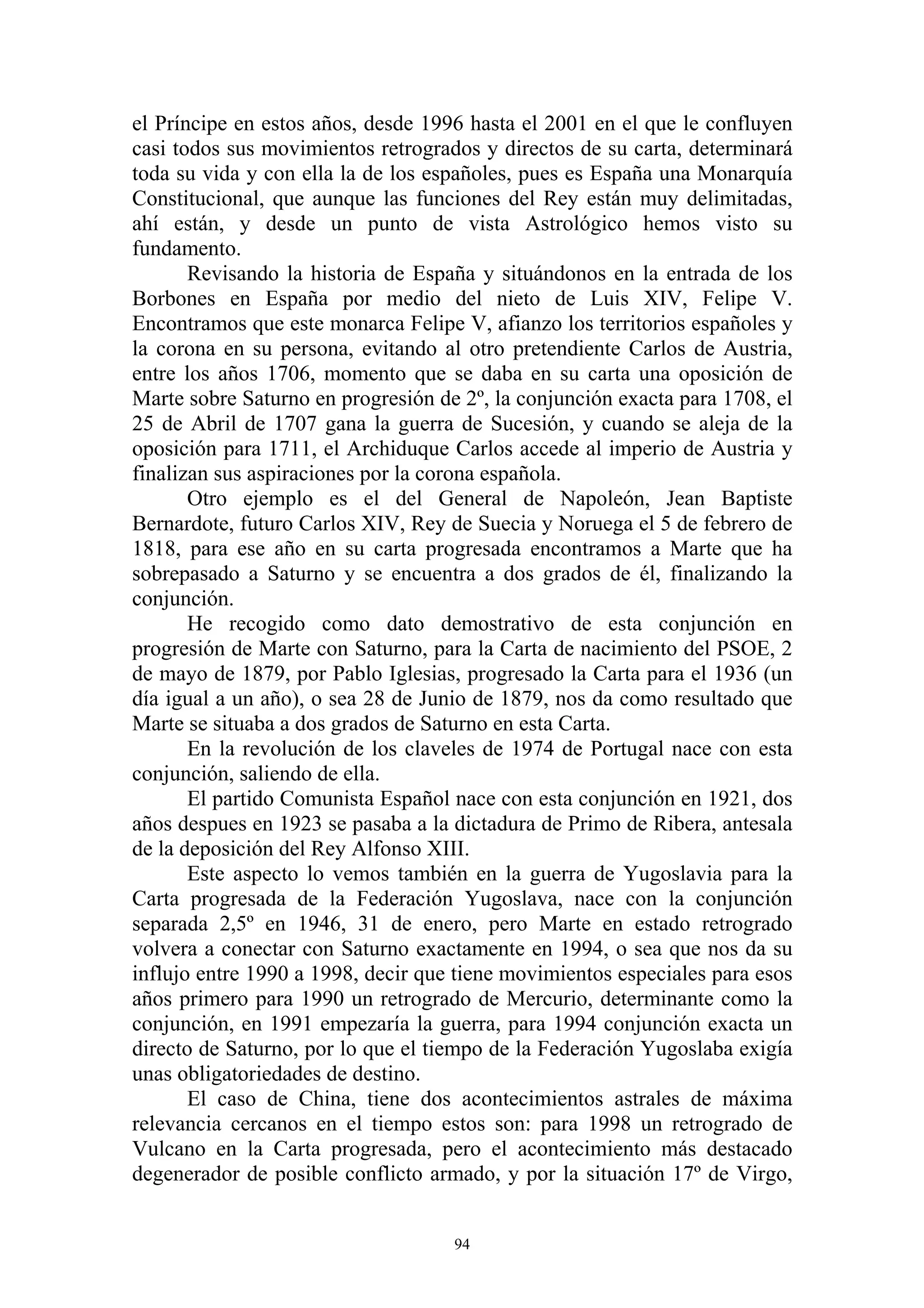 el Príncipe en estos años, desde 1996 hasta el 2001 en el que le confluyen
casi todos sus movimientos retrogrados y directos de su carta, determinará
toda su vida y con ella la de los españoles, pues es España una Monarquía
Constitucional, que aunque las funciones del Rey están muy delimitadas,
ahí están, y desde un punto de vista Astrológico hemos visto su
fundamento.
       Revisando la historia de España y situándonos en la entrada de los
Borbones en España por medio del nieto de Luis XIV, Felipe V.
Encontramos que este monarca Felipe V, afianzo los territorios españoles y
la corona en su persona, evitando al otro pretendiente Carlos de Austria,
entre los años 1706, momento que se daba en su carta una oposición de
Marte sobre Saturno en progresión de 2º, la conjunción exacta para 1708, el
25 de Abril de 1707 gana la guerra de Sucesión, y cuando se aleja de la
oposición para 1711, el Archiduque Carlos accede al imperio de Austria y
finalizan sus aspiraciones por la corona española.
       Otro ejemplo es el del General de Napoleón, Jean Baptiste
Bernardote, futuro Carlos XIV, Rey de Suecia y Noruega el 5 de febrero de
1818, para ese año en su carta progresada encontramos a Marte que ha
sobrepasado a Saturno y se encuentra a dos grados de él, finalizando la
conjunción.
       He recogido como dato demostrativo de esta conjunción en
progresión de Marte con Saturno, para la Carta de nacimiento del PSOE, 2
de mayo de 1879, por Pablo Iglesias, progresado la Carta para el 1936 (un
día igual a un año), o sea 28 de Junio de 1879, nos da como resultado que
Marte se situaba a dos grados de Saturno en esta Carta.
       En la revolución de los claveles de 1974 de Portugal nace con esta
conjunción, saliendo de ella.
       El partido Comunista Español nace con esta conjunción en 1921, dos
años despues en 1923 se pasaba a la dictadura de Primo de Ribera, antesala
de la deposición del Rey Alfonso XIII.
       Este aspecto lo vemos también en la guerra de Yugoslavia para la
Carta progresada de la Federación Yugoslava, nace con la conjunción
separada 2,5º en 1946, 31 de enero, pero Marte en estado retrogrado
volvera a conectar con Saturno exactamente en 1994, o sea que nos da su
influjo entre 1990 a 1998, decir que tiene movimientos especiales para esos
años primero para 1990 un retrogrado de Mercurio, determinante como la
conjunción, en 1991 empezaría la guerra, para 1994 conjunción exacta un
directo de Saturno, por lo que el tiempo de la Federación Yugoslaba exigía
unas obligatoriedades de destino.
       El caso de China, tiene dos acontecimientos astrales de máxima
relevancia cercanos en el tiempo estos son: para 1998 un retrogrado de
Vulcano en la Carta progresada, pero el acontecimiento más destacado
degenerador de posible conflicto armado, y por la situación 17º de Virgo,


                                    94
 