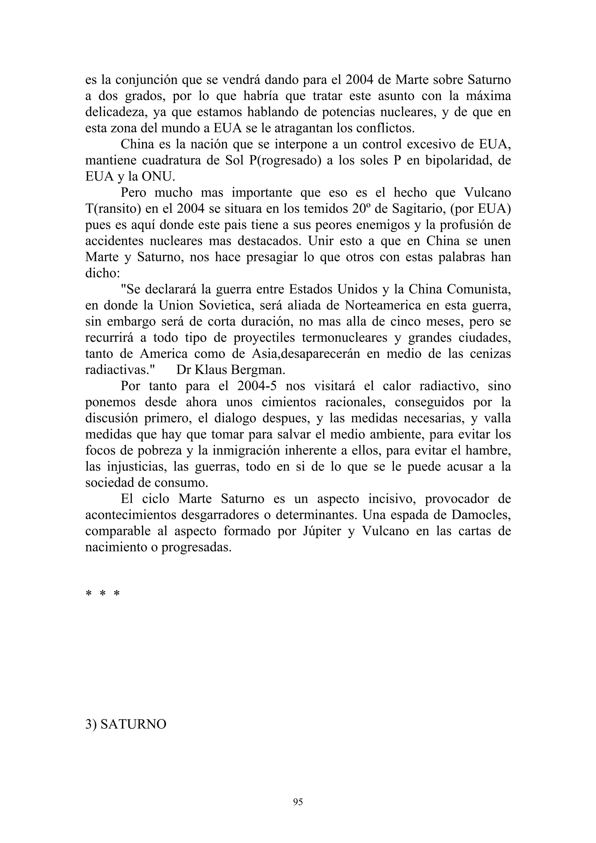es la conjunción que se vendrá dando para el 2004 de Marte sobre Saturno
a dos grados, por lo que habría que tratar este asunto con la máxima
delicadeza, ya que estamos hablando de potencias nucleares, y de que en
esta zona del mundo a EUA se le atragantan los conflictos.
       China es la nación que se interpone a un control excesivo de EUA,
mantiene cuadratura de Sol P(rogresado) a los soles P en bipolaridad, de
EUA y la ONU.
       Pero mucho mas importante que eso es el hecho que Vulcano
T(ransito) en el 2004 se situara en los temidos 20º de Sagitario, (por EUA)
pues es aquí donde este pais tiene a sus peores enemigos y la profusión de
accidentes nucleares mas destacados. Unir esto a que en China se unen
Marte y Saturno, nos hace presagiar lo que otros con estas palabras han
dicho:
       "Se declarará la guerra entre Estados Unidos y la China Comunista,
en donde la Union Sovietica, será aliada de Norteamerica en esta guerra,
sin embargo será de corta duración, no mas alla de cinco meses, pero se
recurrirá a todo tipo de proyectiles termonucleares y grandes ciudades,
tanto de America como de Asia,desaparecerán en medio de las cenizas
radiactivas."     Dr Klaus Bergman.
       Por tanto para el 2004-5 nos visitará el calor radiactivo, sino
ponemos desde ahora unos cimientos racionales, conseguidos por la
discusión primero, el dialogo despues, y las medidas necesarias, y valla
medidas que hay que tomar para salvar el medio ambiente, para evitar los
focos de pobreza y la inmigración inherente a ellos, para evitar el hambre,
las injusticias, las guerras, todo en si de lo que se le puede acusar a la
sociedad de consumo.
       El ciclo Marte Saturno es un aspecto incisivo, provocador de
acontecimientos desgarradores o determinantes. Una espada de Damocles,
comparable al aspecto formado por Júpiter y Vulcano en las cartas de
nacimiento o progresadas.


* * *




3) SATURNO




                                    95
 
