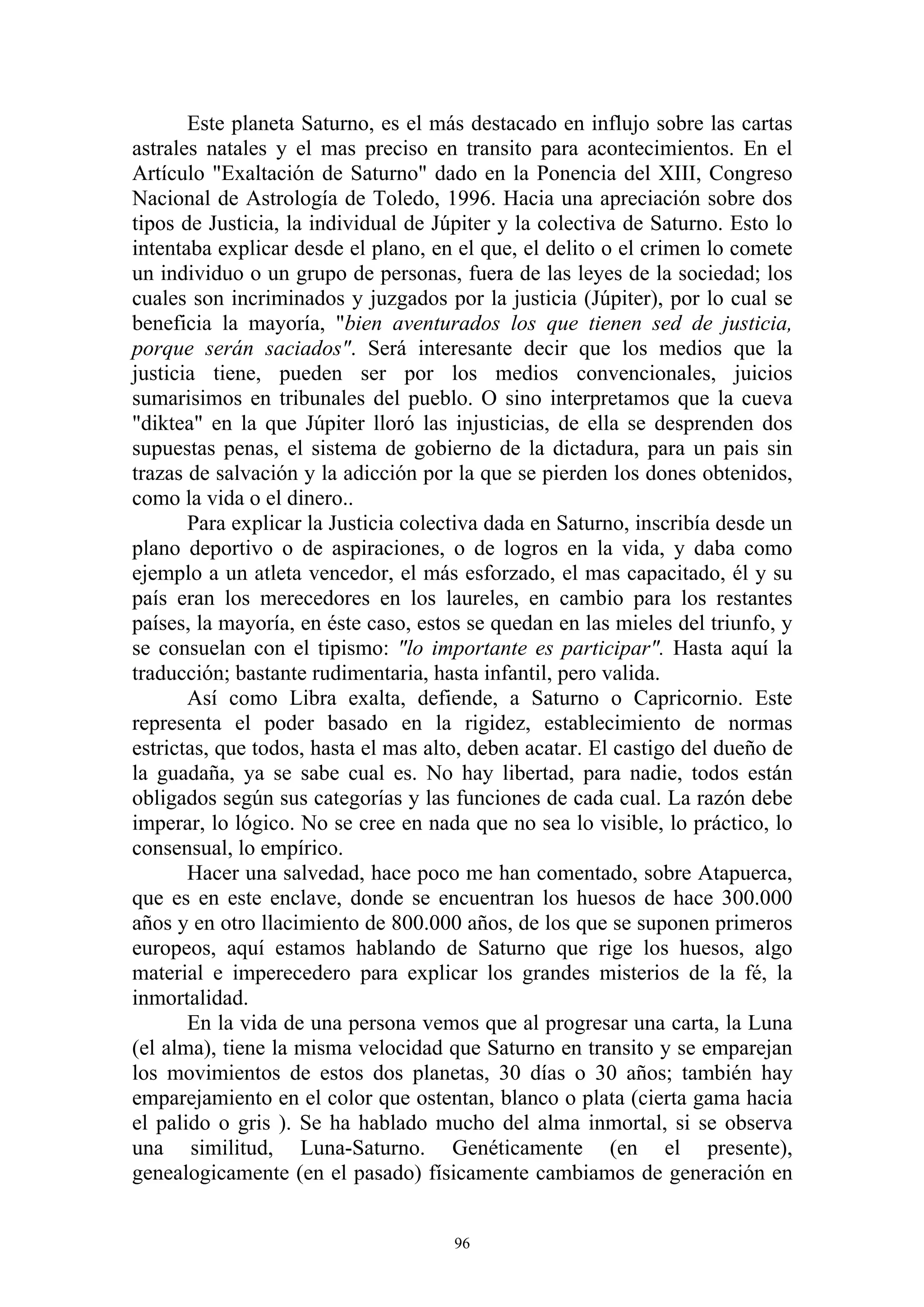 Este planeta Saturno, es el más destacado en influjo sobre las cartas
astrales natales y el mas preciso en transito para acontecimientos. En el
Artículo "Exaltación de Saturno" dado en la Ponencia del XIII, Congreso
Nacional de Astrología de Toledo, 1996. Hacia una apreciación sobre dos
tipos de Justicia, la individual de Júpiter y la colectiva de Saturno. Esto lo
intentaba explicar desde el plano, en el que, el delito o el crimen lo comete
un individuo o un grupo de personas, fuera de las leyes de la sociedad; los
cuales son incriminados y juzgados por la justicia (Júpiter), por lo cual se
beneficia la mayoría, "bien aventurados los que tienen sed de justicia,
porque serán saciados". Será interesante decir que los medios que la
justicia tiene, pueden ser por los medios convencionales, juicios
sumarisimos en tribunales del pueblo. O sino interpretamos que la cueva
"diktea" en la que Júpiter lloró las injusticias, de ella se desprenden dos
supuestas penas, el sistema de gobierno de la dictadura, para un pais sin
trazas de salvación y la adicción por la que se pierden los dones obtenidos,
como la vida o el dinero..
       Para explicar la Justicia colectiva dada en Saturno, inscribía desde un
plano deportivo o de aspiraciones, o de logros en la vida, y daba como
ejemplo a un atleta vencedor, el más esforzado, el mas capacitado, él y su
país eran los merecedores en los laureles, en cambio para los restantes
países, la mayoría, en éste caso, estos se quedan en las mieles del triunfo, y
se consuelan con el tipismo: "lo importante es participar". Hasta aquí la
traducción; bastante rudimentaria, hasta infantil, pero valida.
       Así como Libra exalta, defiende, a Saturno o Capricornio. Este
representa el poder basado en la rigidez, establecimiento de normas
estrictas, que todos, hasta el mas alto, deben acatar. El castigo del dueño de
la guadaña, ya se sabe cual es. No hay libertad, para nadie, todos están
obligados según sus categorías y las funciones de cada cual. La razón debe
imperar, lo lógico. No se cree en nada que no sea lo visible, lo práctico, lo
consensual, lo empírico.
       Hacer una salvedad, hace poco me han comentado, sobre Atapuerca,
que es en este enclave, donde se encuentran los huesos de hace 300.000
años y en otro llacimiento de 800.000 años, de los que se suponen primeros
europeos, aquí estamos hablando de Saturno que rige los huesos, algo
material e imperecedero para explicar los grandes misterios de la fé, la
inmortalidad.
       En la vida de una persona vemos que al progresar una carta, la Luna
(el alma), tiene la misma velocidad que Saturno en transito y se emparejan
los movimientos de estos dos planetas, 30 días o 30 años; también hay
emparejamiento en el color que ostentan, blanco o plata (cierta gama hacia
el palido o gris ). Se ha hablado mucho del alma inmortal, si se observa
una similitud, Luna-Saturno. Genéticamente (en el presente),
genealogicamente (en el pasado) físicamente cambiamos de generación en


                                      96
 