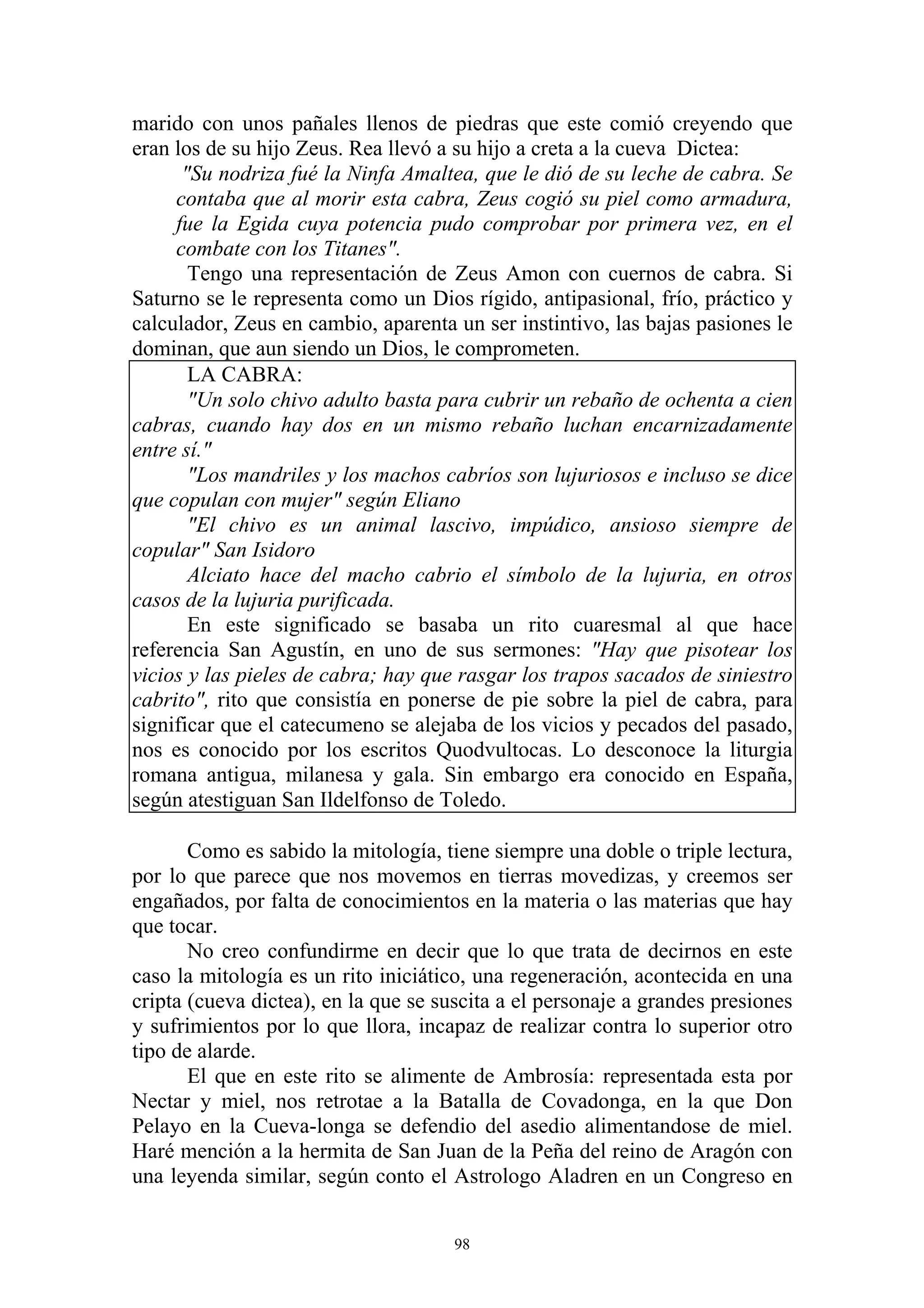 marido con unos pañales llenos de piedras que este comió creyendo que
eran los de su hijo Zeus. Rea llevó a su hijo a creta a la cueva Dictea:
      "Su nodriza fué la Ninfa Amaltea, que le dió de su leche de cabra. Se
     contaba que al morir esta cabra, Zeus cogió su piel como armadura,
     fue la Egida cuya potencia pudo comprobar por primera vez, en el
     combate con los Titanes".
       Tengo una representación de Zeus Amon con cuernos de cabra. Si
Saturno se le representa como un Dios rígido, antipasional, frío, práctico y
calculador, Zeus en cambio, aparenta un ser instintivo, las bajas pasiones le
dominan, que aun siendo un Dios, le comprometen.
       LA CABRA:
       "Un solo chivo adulto basta para cubrir un rebaño de ochenta a cien
cabras, cuando hay dos en un mismo rebaño luchan encarnizadamente
entre sí."
       "Los mandriles y los machos cabríos son lujuriosos e incluso se dice
que copulan con mujer" según Eliano
       "El chivo es un animal lascivo, impúdico, ansioso siempre de
copular" San Isidoro
       Alciato hace del macho cabrio el símbolo de la lujuria, en otros
casos de la lujuria purificada.
       En este significado se basaba un rito cuaresmal al que hace
referencia San Agustín, en uno de sus sermones: "Hay que pisotear los
vicios y las pieles de cabra; hay que rasgar los trapos sacados de siniestro
cabrito", rito que consistía en ponerse de pie sobre la piel de cabra, para
significar que el catecumeno se alejaba de los vicios y pecados del pasado,
nos es conocido por los escritos Quodvultocas. Lo desconoce la liturgia
romana antigua, milanesa y gala. Sin embargo era conocido en España,
según atestiguan San Ildelfonso de Toledo.

       Como es sabido la mitología, tiene siempre una doble o triple lectura,
por lo que parece que nos movemos en tierras movedizas, y creemos ser
engañados, por falta de conocimientos en la materia o las materias que hay
que tocar.
       No creo confundirme en decir que lo que trata de decirnos en este
caso la mitología es un rito iniciático, una regeneración, acontecida en una
cripta (cueva dictea), en la que se suscita a el personaje a grandes presiones
y sufrimientos por lo que llora, incapaz de realizar contra lo superior otro
tipo de alarde.
       El que en este rito se alimente de Ambrosía: representada esta por
Nectar y miel, nos retrotae a la Batalla de Covadonga, en la que Don
Pelayo en la Cueva-longa se defendio del asedio alimentandose de miel.
Haré mención a la hermita de San Juan de la Peña del reino de Aragón con
una leyenda similar, según conto el Astrologo Aladren en un Congreso en


                                      98
 