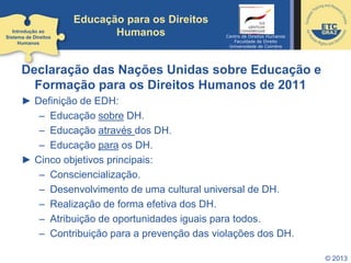 Educação para os Direitos
Humanos
Declaração das Nações Unidas sobre Educação e
Formação para os Direitos Humanos de 2011
► Definição de EDH:
– Educação sobre DH.
– Educação através dos DH.
– Educação para os DH.
► Cinco objetivos principais:
– Consciencialização.
– Desenvolvimento de uma cultural universal de DH.
– Realização de forma efetiva dos DH.
– Atribuição de oportunidades iguais para todos.
– Contribuição para a prevenção das violações dos DH.
© 2013
Introdução ao
Sistema de Direitos
Humanos
Centro de Direitos Humanos
Faculdade de Direito
Universidade de Coimbra
 