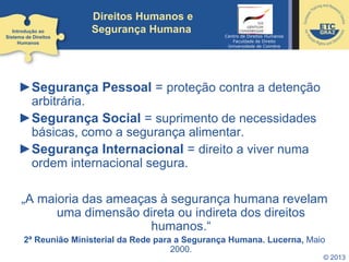 © 2013
Direitos Humanos e
Segurança Humana
►Segurança Pessoal = proteção contra a detenção
arbitrária.
►Segurança Social = suprimento de necessidades
básicas, como a segurança alimentar.
►Segurança Internacional = direito a viver numa
ordem internacional segura.
„A maioria das ameaças à segurança humana revelam
uma dimensão direta ou indireta dos direitos
humanos.“
2ª Reunião Ministerial da Rede para a Segurança Humana. Lucerna, Maio
2000.
Introdução ao
Sistema de Direitos
Humanos
Centro de Direitos Humanos
Faculdade de Direito
Universidade de Coimbra
 