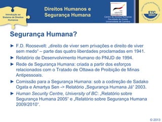 © 2013
Direitos Humanos e
Segurança Humana
Segurança Humana?
► F.D. Roosevelt: „direito de viver sem privações e direito de viver
sem medo“ – parte das quatro liberdades proclamadas em 1941.
► Relatório de Desenvolvimento Humano do PNUD de 1994.
► Rede de Segurança Humana: criada a partir dos esforços
relacionados com o Tratado de Ottawa de Proibição de Minas
Antipessoais.
► Comissão para a Segurança Humana: sob a codireção de Sadako
Ogata e Amartya Sen -> Relatório „Segurança Humana Já“ 2003.
► Human Security Centre, University of BC: „Relatório sobre
Segurança Humana 2005“ e „Relatório sobre Segurança Humana
2009/2010“.
Introdução ao
Sistema de Direitos
Humanos
Centro de Direitos Humanos
Faculdade de Direito
Universidade de Coimbra
 
