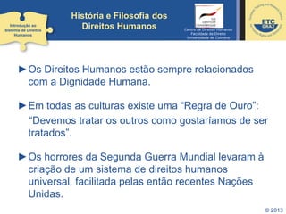 © 2013
História e Filosofia dos
Direitos Humanos
►Os Direitos Humanos estão sempre relacionados
com a Dignidade Humana.
►Em todas as culturas existe uma “Regra de Ouro”:
“Devemos tratar os outros como gostaríamos de ser
tratados”.
►Os horrores da Segunda Guerra Mundial levaram à
criação de um sistema de direitos humanos
universal, facilitada pelas então recentes Nações
Unidas.
Introdução ao
Sistema de Direitos
Humanos
Centro de Direitos Humanos
Faculdade de Direito
Universidade de Coimbra
 