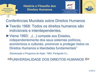 © 2013
Conferências Mundiais sobre Direitos Humanos
►Teerão 1968: Todos os direitos humanos são
indivisíveis e interdependentes.
►Viena 1993: „(...) compete aos Estados,
independentemente dos seus sistemas políticos,
económicos e culturais, promover e proteger todos os
Direitos Humanos e liberdades fundamentais“
(Declaração e Programa de Ação. 1993. Parágrafo 5.).
UNIVERSALIDADE DOS DIREITOS HUMANOS
Introdução ao
Sistema de Direitos
Humanos
História e Filosofia dos
Direitos Humanos Centro de Direitos Humanos
Faculdade de Direito
Universidade de Coimbra
 