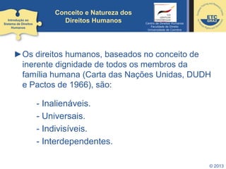 © 2013
►Os direitos humanos, baseados no conceito de
inerente dignidade de todos os membros da
família humana (Carta das Nações Unidas, DUDH
e Pactos de 1966), são:
- Inalienáveis.
- Universais.
- Indivisíveis.
- Interdependentes.
Introdução ao
Sistema de Direitos
Humanos
Conceito e Natureza dos
Direitos Humanos Centro de Direitos Humanos
Faculdade de Direito
Universidade de Coimbra
 