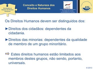 © 2013
Conceito e Natureza dos
Direitos Humanos
Os Direitos Humanos devem ser distinguidos dos:
►Direitos dos cidadãos: dependentes da
cidadania.
►Direitos das minorias: dependentes da qualidade
de membro de um grupo minoritário.
Estes direitos humanos estão limitados aos
membros destes grupos, não sendo, portanto,
universais.
Introdução ao
Sistema de Direitos
Humanos
Centro de Direitos Humanos
Faculdade de Direito
Universidade de Coimbra
 